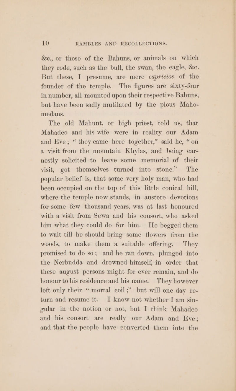 &amp;c., or those of the Bahuns, or animals on which they rode, such as the bull, the swan, the eagle, &amp;c. But these, I presume, are mere capricios of the founder of the temple. The figures are sixty-four in number, all mounted upon their respective Bahuns, but have been sadly mutilated by the pious Maho- medans. The old Mahunt, or high priest, told us, that Mahadeo and his wife were in reality our Adam and Eve; “they came here together,” said he, “on a visit from the mountain Khylas, and being ear- nestly solicited to leave some memorial of their visit, got themselves turned into stone.” The popular belief is, that some very holy man, who had been occupied on the top of this little conical hill, where the temple now stands, in austere devotions for some few thousand years, was at last honoured with a visit from Sewa and his consort, who asked him what they could do for him. He begged them to wait till he should bring some flowers from the woods, to make them a suitable offering. They promised to do so; and he ran down, plunged into the Nerbudda and drowned himself, in order that these august persons might for ever remain, and do honour to his residence and his name. They however left only their “ mortal coil ;” but will one day re- turn and resume it. J know not whether I am sin- gular in the notion or not, but I think Mahadeo and his consort are really our Adam and Eve; and that the people have converted them into the