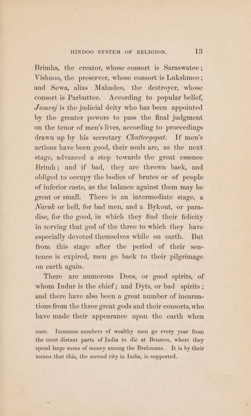 Brimha, the creator, whose consort is Saraswatee ; Vishnoo, the preserver, whose consort is Lukshmee ; and Sewa, alias Mahadeo, the destroyer, whose consort is Parbuttee. According to popular belief, Jumra is the judicial deity who has been appointed by the greater powers to pass the final judgment on the tenor of men’s lives, according to proceedings drawn up by his secretary Chuttergopat. If men’s actions have been good, their souls are, as the next stage, advanced a step towards the great essence Brimh; and if bad, they are thrown back, and obliged to occupy the bodies of brutes or of people of inferior caste, as the balance against them may be great or small. There is an intermediate stage, a Naruk or hell, for bad men, and a Bykout, or para- dise, for the good, in which they find their felicity in serving that god of the three to which they have especially devoted themselves while on earth. But from this stage after the period of their sen- tence is expired, men go back to their pilgrimage on earth again. There are numerous Deos, or good spirits, of whom Indur is the chief; and Dyts, or bad spirits ; and there have also been a great number of incarna- tions from the three great gods and their consorts, who have made their appearance upon the earth when once. Immense numbers of wealthy men go every year from the most distant parts of India to die at Benares, where they spend large sums of money among the Brahmans. It is by their means that this, the second city in India, is supported.