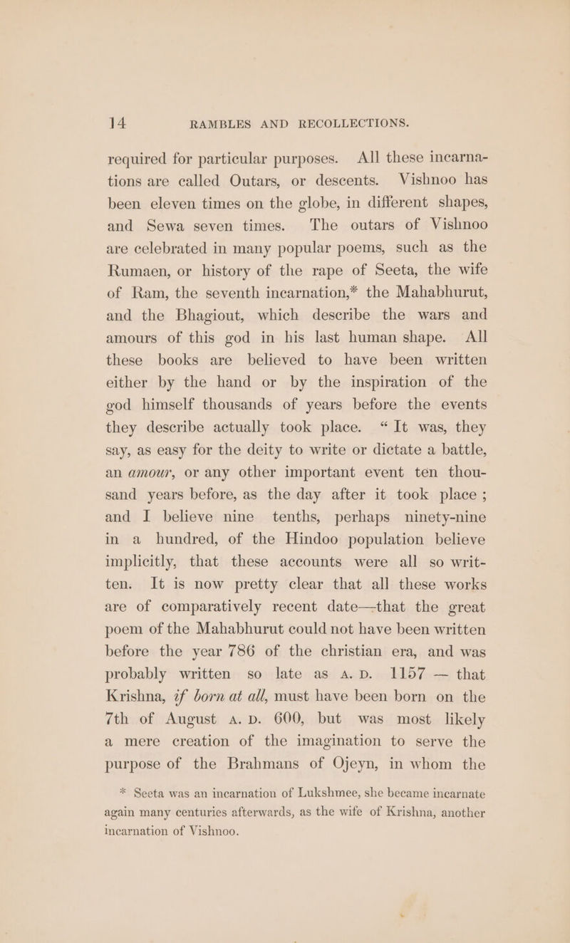 required for particular purposes. All these incarna- tions are called Outars, or descents. Vishnoo has been eleven times on the globe, in different shapes, and Sewa seven times. The outars of Vishnoo are celebrated in many popular poems, such as the Rumaen, or history of the rape of Seeta, the wife of Ram, the seventh incarnation,* the Mahabhurut, and the Bhagiout, which describe the wars and amours of this god in his last human shape. All these books are believed to have been written either by the hand or by the inspiration of the god himself thousands of years before the events they describe actually took place. “ It was, they say, as easy for the deity to write or dictate a battle, an amour, or any other important event ten thou- sand years before, as the day after it took place ; and I believe nine tenths, perhaps ninety-nine in a hundred, of the Hindoo population believe implicitly, that these accounts were all so writ- ten. It is now pretty clear that all these works are of comparatively recent date—that the great poem of the Mahabhurut could not have been written before the year 786 of the christian era, and was probably written so late as a.p. 1157 — that Krishna, if born at all, must have been born on the 7th of August a. pv. 600, but was most likely a mere creation of the imagination to serve the purpose of the Brahmans of Ojeyn, in whom the * Seeta was an incarnation of Lukshmee, she became incarnate again many centuries afterwards, as the wife of Krishna, another Incarnation of Vishnoo.