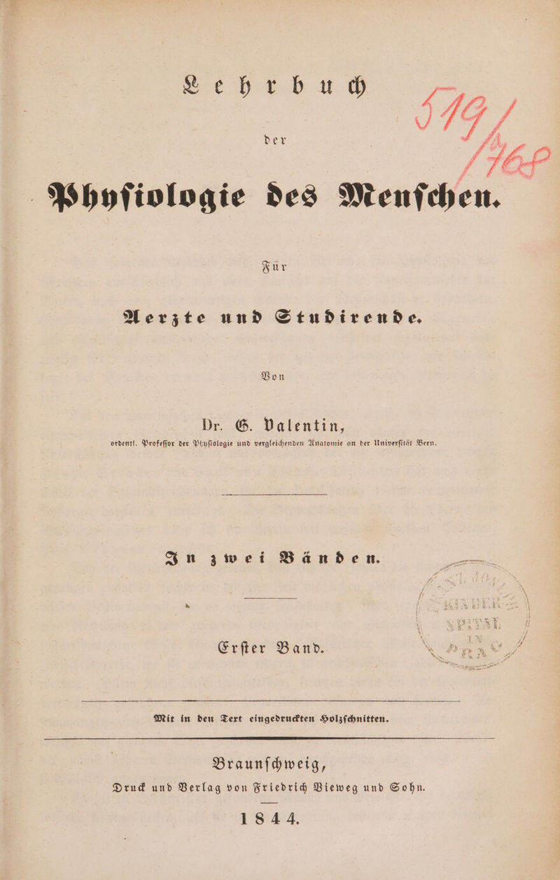 Für Aerzte und Studirende. Von Dr. G. valentin, ordentl. Profeſſor der Peyfiofogie und vergleichenden Anatomie an der Univerſität Bern. In zwei Bänden. 5 ' x „ ae 5 8 8 K . 2 2 2 8 I /f Erſter Band N 9 * S u en Sn’ ® . Ei N. a | un, Mit in den Text eingedruckten Holzſchnitten. Braunſchweig, Druck und Verlag von Friedrich Vieweg und Sohn. 1844.