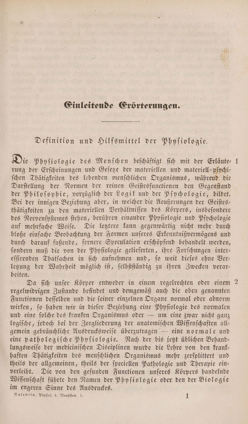 Einleitende Erörterungen. Definition und Hilfsmittel der Phyſiologie. Die Phyſiologie des Menſchen beſchäftigt ſich mit der Erläute- 1 rung der Erſcheinungen und Geſetze der materiellen und materiell-pſychi⸗ ſchen Thätigkeiten des lebenden menſchlichen Organismus, während die Darſtellung der Normen der reinen Geiſtesfunctionen den Gegenſtand der Philoſophie, vorzüglich der Logik und der Pſychologie, bildet. Bei der innigen Beziehung aber, in welcher die Aeußerungen der Geiſtes— thätigkeiten zu den materiellen Verhältniſſen des Körpers, insbeſondere des Nervenſyſtemes ſtehen, berühren einander Phyſiologie und Pſychologie auf mehrfache Weiſe. Die letztere kann gegenwärtig nicht mehr durch bloße einfache Beobachtung der Formen unſeres Erkenntnißvermögens und durch darauf fußende, fernere Speculation erſchöpfend behandelt werden, ſondern muß die von der Phyſtologie gelieferten, ihre Forſchungen inter— eſſirenden Thatſachen in ſich aufnehmen und, ſo weit dieſes ohne Ver— letzung der Wahrheit möglich iſt, ſelbſtſtändig zu ihren Zwecken verar— beiten. Da ſich unſer Körper entweder in einem regelrechten oder einem 2 regelwidrigen Zuſtande befindet und demgemäß auch die oben genannten Functionen deſſelben und die ſeiner einzelnen Organe normal oder abnorm wirken, ſo haben wir in dieſer Beziehung eine Phyſiologie des normalen und eine ſolche des kranken Organismus oder — um eine zwar nicht ganz logiſche, jedoch bei der Zergliederung der anatomiſchen Wiſſenſchaften all— gemein gebräuchliche Ausdrucksweiſe überzutragen — eine normale und eine pathologiſche Phyſiologie. Nach der bis jetzt üblichen Behand— lungsweiſe der medieiniſchen Disciplinen wurde die Lehre von den krank— haften Thätigkeiten des menſchlichen Organismus mehr zerſplittert und theils der allgemeinen, theils der ſpeciellen Pathologie und Therapie ein— verleibt. Die von den geſunden Functionen unſeres Körpers handelnde Wiſſenſchaft führte den Namen der Phyſiologie oder den der Biologie im engeren Sinne des Ausdruckes.