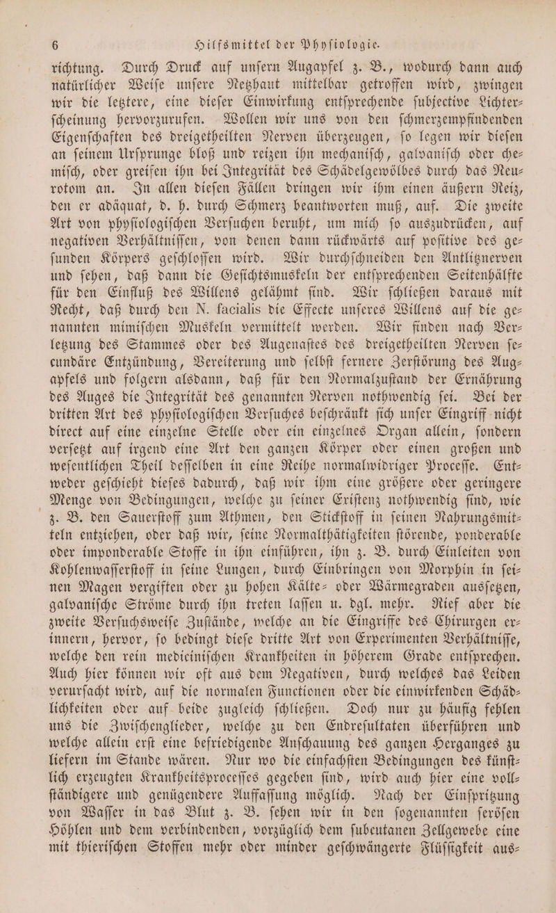 richtung. Durch Druck auf unſern Augapfel z. B., wodurch dann auch natürlicher Weiſe unſere Netzhaut mittelbar getroffen wird, zwingen wir die letztere, eine dieſer Einwirkung entſprechende ſubjective Lichter⸗ ſcheinung hervorzurufen. Wollen wir uns von den ſchmerzempfindenden Eigenſchaften des dreigetheilten Nerven überzeugen, ſo legen wir dieſen an ſeinem Urſprunge bloß und reizen ihn mechaniſch, galvaniſch oder che— miſch, oder greifen ihn bei Integrität des Schädelgewölbes durch das Neu— rotom an. In allen dieſen Fällen dringen wir ihm einen äußern Reiz, den er adäquat, d. h. durch Schmerz beantworten muß, auf. Die zweite Art von phyſiologiſchen Verſuchen beruht, um mich ſo auszudrücken, auf negativen Verhältniſſen, von denen dann rückwärts auf poſitive des ge— ſunden Körpers geſchloſſen wird. Wir durchſchneiden den Antlitznerven und ſehen, daß dann die Geſichtsmuskeln der entſprechenden Seitenhälfte für den Einfluß des Willens gelähmt ſind. Wir ſchließen daraus mit Recht, daß durch den N. facialis die Effecte unſeres Willens auf die ge— nannten mimiſchen Muskeln vermittelt werden. Wir finden nach Ver— letzung des Stammes oder des Augenaſtes des dreigetheilten Nerven fe- cundäre Entzündung, Vereiterung und ſelbſt fernere Zerſtörung des Aug- apfels und folgern alsdann, daß für den Normalzuſtand der Ernährung des Auges die Integrität des genannten Nerven nothwendig ſei. Bei der dritten Art des phyſiologiſchen Verſuches beſchränkt ſich unſer Eingriff nicht direct auf eine einzelne Stelle oder ein einzelnes Organ allein, ſondern verſetzt auf irgend eine Art den ganzen Körper oder einen großen und weſentlichen Theil deſſelben in eine Reihe normalwidriger Proceſſe. Ent— weder geſchieht dieſes dadurch, daß wir ihm eine größere oder geringere Menge von Bedingungen, welche zu ſeiner Exiſtenz nothwendig ſind, wie z. B. den Sauerſtoff zum Athmen, den Stickſtoff in ſeinen Nahrungsmit⸗ teln entziehen, oder daß wir, ſeine Normalthätigkeiten ſtörende, ponderable oder imponderable Stoffe in ihn einführen, ihn z. B. durch Einleiten von Kohlenwaſſerſtoff in feine Lungen, durch Einbringen von Morphin in ſei— nen Magen vergiften oder zu hohen Kälte- oder Wärmegraden ausſetzen, galvaniſche Ströme durch ihn treten laſſen u. dgl. mehr. Rief aber die zweite Verſuchsweiſe Zuſtände, welche an die Eingriffe des Chirurgen er— innern, hervor, ſo bedingt dieſe dritte Art von Experimenten Verhältniſſe, welche den rein medieiniſchen Krankheiten in höherem Grade entſprechen. Auch hier können wir oft aus dem Negativen, durch welches das Leiden verurſacht wird, auf die normalen Functionen oder die einwirkenden Schäd— lichkeiten oder auf beide zugleich ſchließen. Doch nur zu häufig fehlen uns die Zwiſchenglieder, welche zu den Endreſultaten überführen und welche allein erſt eine befriedigende Anſchauung des ganzen Herganges zu liefern im Stande wären. Nur wo die einfachſten Bedingungen des künſt— lich erzeugten Krankheitsproceſſes gegeben ſind, wird auch hier eine voll— ſtändigere und genügendere Auffaſſung möglich. Nach der Einſpritzung von Waſſer in das Blut z. B. ſehen wir in den ſogenannten ſeröſen Höhlen und dem verbindenden, vorzüglich dem ſubeutanen Zellgewebe eine mit thieriſchen Stoffen mehr oder minder geſchwängerte Flüſſigkeit aus—