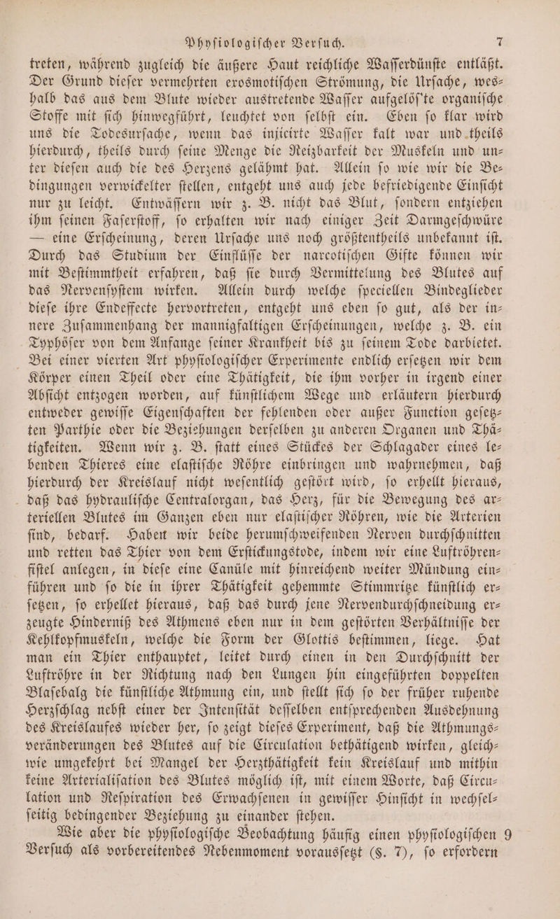 treten, während zugleich die äußere Haut reichliche Waſſerdünſte entläßt. Der Grund dieſer vermehrten exosmotiſchen Strömung, die Urſache, wes— halb das aus dem Blute wieder austretende Waſſer aufgelöſ'te organiſche Stoffe mit ſich hinwegführt, leuchtet von ſelbſt ein. Eben ſo klar wird uns die Todesurſache, wenn das injicirte Waſſer kalt war und theils hierdurch, theils durch ſeine Menge die Reizbarkeit der Muskeln und un⸗ ter dieſen auch die des Herzens gelähmt hat. Allein ſo wie wir die Be— dingungen verwickelter ſtellen, entgeht uns auch jede befriedigende Einſicht nur zu leicht. Entwäſſern wir z. B. nicht das Blut, ſondern entziehen ihm ſeinen Faſerſtoff, ſo erhalten wir nach einiger Zeit Darmgeſchwüre — eine Erſcheinung, deren Urſache uns noch größtentheils unbekannt iſt. Durch das Studium der Einflüſſe der narcotiſchen Gifte können wir mit Beſtimmtheit erfahren, daß ſie durch Vermittelung des Blutes auf das Nervenſyſtem wirken. Allein durch welche ſpeciellen Bindeglieder dieſe ihre Endeffecte hervortreten, entgeht uns eben ſo gut, als der in— nere Zuſammenhang der mannigfaltigen Erſcheinungen, welche z. B. ein Typhöſer von dem Anfange ſeiner Krankheit bis zu ſeinem Tode darbietet. Bei einer vierten Art phyſiologiſcher Experimente endlich erſetzen wir dem Körper einen Theil oder eine Thätigkeit, die ihm vorher in irgend einer Abſicht entzogen worden, auf künſtlichem Wege und erläutern hierdurch entweder gewiſſe Eigenſchaften der fehlenden oder außer Function geſetz— ten Parthie oder die Beziehungen derſelben zu anderen Organen und Thä— tigkeiten. Wenn wir z. B. ſtatt eines Stückes der Schlagader eines le— benden Thieres eine elaſtiſche Röhre einbringen und wahrnehmen, daß hierdurch der Kreislauf nicht weſentlich geſtört wird, ſo erhellt hieraus, daß das hydrauliſche Centralorgan, das Herz, für die Bewegung des ar— teriellen Blutes im Ganzen eben nur elaſtiſcher Röhren, wie die Arterien ſind, bedarf. Haben wir beide herumſchweifenden Nerven durchſchnitten und retten das Thier von dem Erſtickungstode, indem wir eine Luftröhren— fiſtel anlegen, in dieſe eine Canüle mit hinreichend weiter Mündung ein— führen und ſo die in ihrer Thätigkeit gehemmte Stimmritze künſtlich er— ſetzen, ſo erhellet hieraus, daß das durch jene Nervendurchſchneidung er— zeugte Hinderniß des Athmens eben nur in dem geſtörten Verhältniſſe der Kehlkopfmuskeln, welche die Form der Glottis beſtimmen, liege. Hat man ein Thier enthauptet, leitet durch einen in den Durchſchnitt der Luftröhre in der Richtung nach den Lungen hin eingeführten doppelten Blaſebalg die künſtliche Athmung ein, und ſtellt ſich ſo der früher ruhende Herzſchlag nebſt einer der Intenſität deſſelben entſprechenden Ausdehnung des Kreislaufes wieder her, ſo zeigt dieſes Experiment, daß die Athmungs— veränderungen des Blutes auf die Circulation bethätigend wirken, gleich— wie umgekehrt bei Mangel der Herzthätigkeit kein Kreislauf und mithin keine Arterialiſation des Blutes möglich iſt, mit einem Worte, daß Circu— lation und Reſpiration des Erwachſenen in gewiſſer Hinſicht in wechſel— ſeitig bedingender Beziehung zu einander ſtehen. Wie aber die phyſiologiſche Beobachtung häufig einen phyſtologiſchen © Verſuch als vorbereitendes Nebenmoment vorausſetzt (S. 7), fo erfordern