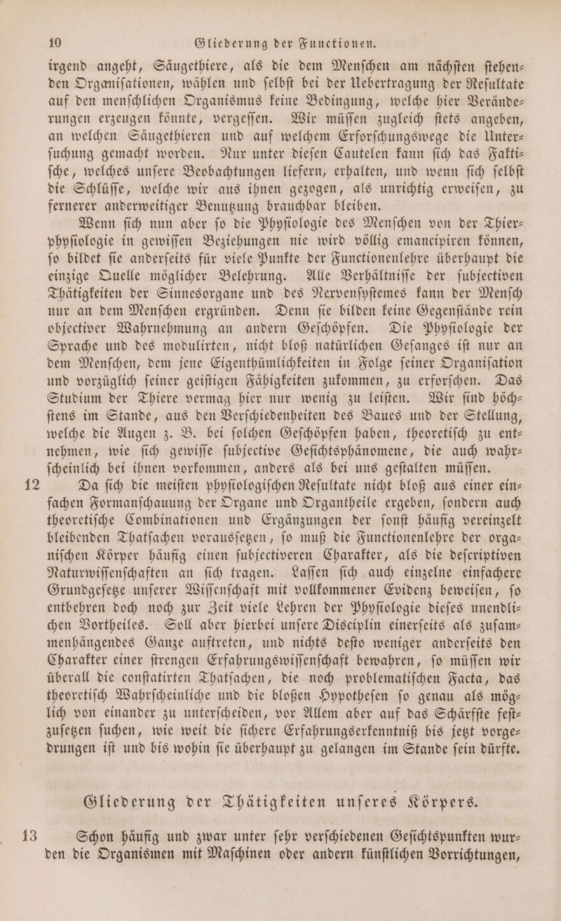 13 irgend angeht, Säugethiere, als die dem Menſchen am nächſten ſtehen⸗ den Organiſationen, wählen und ſelbſt bei der Uebertragung der Reſultate auf den menſchlichen Organismus keine Bedingung, welche hier Verände— rungen erzeugen könnte, vergeſſen. Wir müſſen zugleich ſtets angeben, an welchen Säugethieren und auf welchem Erforſchungswege die Unter— ſuchung gemacht worden. Nur unter dieſen Cautelen kann ſich das Fakti— ſche, welches unſere Beobachtungen liefern, erhalten, und wenn ſich ſelbſt die Schlüſſe, welche wir aus ihnen gezogen, als unrichtig erweiſen, zu fernerer anderweitiger Benutzung brauchbar bleiben. Wenn ſich nun aber fo die Phyſiologie des Menſchen von der Thier⸗ phyſiologie in gewiſſen Beziehungen nie wird völlig emancipiren können, ſo bildet ſie anderſeits für viele Punkte der Functionenlehre überhaupt die einzige Quelle möglicher Belehrung. Alle Verhältniſſe der ſubjectiven Thätigkeiten der Sinnesorgane und des Nervenſyſtemes kann der Menſch nur an dem Menſchen ergründen. Denn ſie bilden keine Gegenſtände rein objectiver Wahrnehmung an andern Geſchöpfen. Die Phyſiologie der Sprache und des modulirten, nicht bloß natürlichen Geſanges iſt nur an dem Menſchen, dem jene Eigenthümlichkeiten in Folge ſeiner Organiſation und vorzüglich ſeiner geiſtigen Fähigkeiten zukommen, zu erforſchen. Das Studium der Thiere vermag hier nur wenig zu leiſten. Wir ſind höch— ſtens im Stande, aus den Verſchiedenheiten des Baues und der Stellung, welche die Augen z. B. bei ſolchen Geſchöpfen haben, theoretiſch zu ent— nehmen, wie ſich gewiſſe ſubjective Geſichtsphänomene, die auch wahr— ſcheinlich bei ihnen vorkommen, anders als bei uns geſtalten müſſen. Da ſich die meiſten phyſiologiſchen Reſultate nicht bloß aus einer ein- fachen Formanſchauung der Organe und Organtheile ergeben, ſondern auch theoretiſche Combinationen und Ergänzungen der ſonſt häufig vereinzelt bleibenden Thatſachen vorausſetzen, ſo muß die Functionenlehre der orga— niſchen Körper häufig einen fubjectiveren Charakter, als die deſeriptiven Naturwiſſenſchaften an ſich tragen. Laſſen ſich auch einzelne einfachere Grundgeſetze unſerer Wiſſenſchaft mit vollkommener Evidenz beweiſen, ſo entbehren doch noch zur Zeit viele Lehren der Phyſiologie dieſes unendli— chen Vortheiles. Soll aber hierbei unſere Disciplin einerſeits als zuſam— menhängendes Ganze auftreten, und nichts deſto weniger anderſeits den Charakter einer ſtrengen Erfahrungswiſſenſchaft bewahren, ſo müſſen wir überall die conſtatirten Thatſachen, die noch problematiſchen Facta, das theoretiſch Wahrſcheinliche und die bloßen Hypotheſen fo genau als mög— lich von einander zu unterſcheiden, vor Allem aber auf das Schärfſte feſt— zuſetzen ſuchen, wie weit die ſichere Erfahrungserkenntniß bis jetzt vorge— drungen iſt und bis wohin ſie überhaupt zu gelangen im Stande ſein dürfte. Gliederung der Thätigkeiten unſeres Körpers. Schon häufig und zwar unter ſehr verſchiedenen Geſichtspunkten wur⸗ den die Organismen mit Maſchinen oder andern künſtlichen Vorrichtungen,