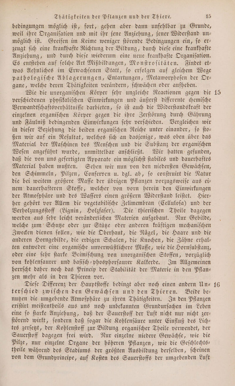 74 bedingungen möglich ift, fort, gehen aber dann unfehlbar zu Grunde, weil ihre Organiſation und mit ihr jene Anziehung, jener Widerſtand un— möglich iſt. Greifen im Keime weniger ſtörende Bedingungen ein, ſo er— zeugt ſich eine krankhafte Richtung der Bildung, durch dieſe eine krankhafte Anziehung, und durch dieſe wiederum eine neue krankhafte Organiſation. Es entſtehen auf ſolche Art Mißbildungen, Monſtroſitäten. Findet et⸗ was Aehnliches im Erwachſenen Statt, ſo erfolgen auf gleichem Wege pathologiſche Ablagerungen, Entartungen, Metamorphoſen der Or— gane, welche deren Thätigkeiten verändern, ſchwächen oder aufheben. Wie die unorganiſchen Körper ſehr ungleiche Reactionen gegen die verſchiedenen phyſikaliſchen Einwirkungen und äußerſt differente chemiſche Verwandtſchaftsverhältniſſe darbieten, ſo iſt auch die Widerſtandskraft der einzelnen organiſchen Körper gegen die ihre Zerſtörung durch Gährung und Fäulniß bedingenden Einwirkungen ſehr verſchieden. Vergleichen wir in dieſer Beziehung die beiden organiſchen Reiche unter einander, ſo ſto— ßen wir auf ein Reſultat, welches ſich an dasjenige, was oben über das Material der Maſchinen des Menſchen und die Subſtanz der organiſchen Weſen angeführt wurde, unmittelbar anſchließt. Wir hatten gefunden, daß die von uns gefertigten Apparate ein möglichſt ſtabiles und dauerhaftes Material haben mußten. Sehen wir nun von den niederſten Gewächſen, den Schimmeln, Pilzen, Conferven u. dgl. ab, ſo conſtruirt die Natur die bei weitem größere Maſſe der übrigen Pflanzen vorzugsweiſe aus ei— nem dauerhafteren Stoffe, welcher von vorn herein den Einwirkungen der Atmoſphäre und des Waſſers einen größern Widerſtand leiſtet. Hier— her gehört vor Allem die vegetabiliſche Zellmembran (Celluloſa) und der Verholzungsſtoff (Lignin, Holzfaſer). Die thieriſchen Theile dagegen werden aus ſehr leicht veränderlichen Materien aufgebaut. Nur Gebilde, welche zum Schutze oder zur Stütze oder anderen kräftigen mechaniſchen Zwecken dienen ſollen, wie die Oberhaut, die Nägel, die Haare und die anderen Horngebilde, die erdigen Schalen, die Knochen, die Zähne erhal— ten entweder eine organiſche unverwüſtlichere Maſſe, wie die Hornſubſtanz, oder eine ſehr ſtarke Beimiſchung von unorganiſchen OU vorzüglich von kohlenſaurer und baſiſch-phosphorſaurer Kalkerde. Im Allgemeinen herrſcht daher noch das Princip der Stabilität der Materie in den Pflan⸗ zen mehr als in den Thieren vor. Dieſe Differenz der Hauptſtoffe bedingt aber noch einen andern Un— terſchied zwiſchen den Gewächſen und den Thieren. Beide be— nutzen die umgebende Atmoſphäre zu ihren Thätigkeiten. In den Pflanzen exiſtirt meiſtentheils aus uns noch unbekannten Grundurſachen im Leben eine fo ſtarke Anziehung, daß der Sauerſtoff der Luft nicht nur nicht zer- ſtörend wirkt, ſondern daß ſogar die Kohlenſäure unter Einfluß des Lich— tes zerſetzt, der Kohlenſtoff zur Bildung organiſcher Theile verwendet, der Sauerſtoff dagegen frei wird. Nur einzelne niedere Gewächſe, wie die Pilze, nur einzelne Organe der höheren Pflanzen, wie die Geſchlechts— theile während des Stadiums der größten Ausbildung derſelben, ſcheinen von dem Grundprincipe, auf Koſten des Sauerſtoffs der umgebenden Luft
