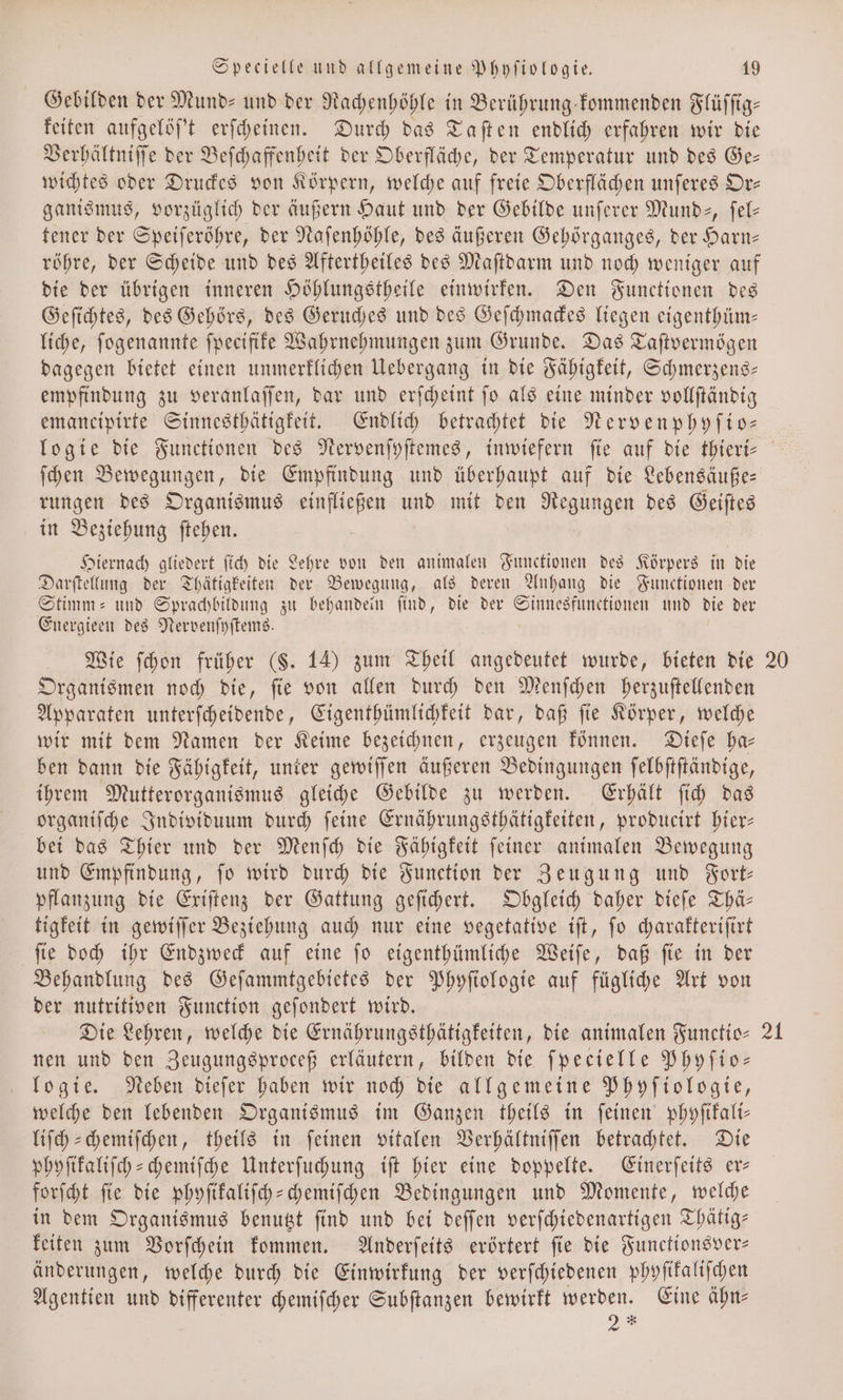 Gebilden der Mund- und der Rachenhöhle in Berührung kommenden Flüſſig⸗ keiten aufgelöſ't erſcheinen. Durch das Taſten endlich erfahren wir die Verhältniſſe der Beſchaffenheit der Oberfläche, der Temperatur und des Ge— wichtes oder Druckes von Körpern, welche auf freie Oberflächen unſeres Or— ganismus, vorzüglich der äußern Haut und der Gebilde unſerer Mund, ſel— tener der Speiſeröhre, der Naſenhöhle, des äußeren Gehörganges, der Harn— röhre, der Scheide und des Aftertheiles des Maſtdarm und noch weniger auf die der übrigen inneren Höhlungstheile einwirken. Den Functionen des Geſichtes, des Gehörs, des Geruches und des Geſchmackes liegen eigenthüm— liche, ſogenannte fpeeifife Wahrnehmungen zum Grunde. Das Taſtvermögen dagegen bietet einen unmerklichen Uebergang in die Fähigkeit, Schmerzens— empfindung zu veranlaſſen, dar und erſcheint ſo als eine minder vollſtändig emaneipirte Sinnesthätigkeit. Endlich betrachtet die Nervenphyſio— rungen des Organismus ER und mit den Negungen des Geiftes in Beziehung ftehen. 5 Hiernach gliedert ſich die Lehre von den animalen Functionen des Körpers in die Darſtellung der Thätigkeiten der Bewegung, als deren Anhang die Functionen der Stimm- und Sprachbildung zu behandein find, die der eee und die der Energieen des Nervenſyſtems. Wie ſchon früher (§. 14) zum Theil angedeutet wurde, bieten die Organismen noch die, ſie von allen durch den Menſchen herzuſtellenden Apparaten unterſcheidende, Eigenthümlichkeit dar, daß ſie Körper, welche wir mit dem Namen der Keime bezeichnen, erzeugen können. Dieſe ha— ben dann die Fähigkeit, unter gewiſſen äußeren Bedingungen ſelbſtſtändige, ihrem Mutterorganismus gleiche Gebilde zu werden. Erhält ſich das organiſche Individuum durch ſeine Ernährungsthätigkeiten, producirt hier— bei das Thier und der Menſch die Fähigkeit ſeiner animalen Bewegung und Empfindung, fo wird durch die Function der Zeugung und Fort— pflanzung die Exiſtenz der Gattung geſichert. Obgleich daher dieſe Thä— tigkeit in gewiſſer Beziehung auch nur eine vegetative iſt, ſo charakteriſirt ſie doch ihr Endzweck auf eine ſo eigenthümliche Weiſe, daß ſie in der Behandlung des Geſammtgebietes der Phyſtologie auf fügliche Art von der nutritiven Function geſondert wird. Die Lehren, welche die Ernährungsthätigkeiten, die animalen Functio— nen und den Zeugungsproceß erläutern, bilden die ſpecielle Phyſio— logie. Neben dieſer haben wir noch die allgemeine Phyſiologie, welche den lebenden Organismus im Ganzen theils in ſeinen phyſikali— liſch-chemiſchen, theils in ſeinen vitalen Verhältniſſen betrachtet. Die phyſikaliſch-chemiſche Unterſuchung iſt hier eine doppelte. Einerſeits er— forſcht ſie die phyſikaliſch-chemiſchen Bedingungen und Momente, welche in dem Organismus benutzt ſind und bei deſſen verſchiedenartigen Thätig— keiten zum Vorſchein kommen. Anderſeits erörtert ſie die Functionsver— änderungen, welche durch die Einwirkung der verſchiedenen phyſikaliſchen Agentien und differenter chemiſcher Subſtanzen bewirkt werden. Eine ähn— 2 * 20 21