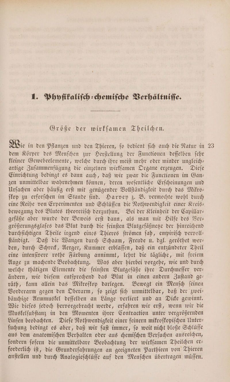 1. Phyfikaliſch⸗chemiſche Verhältniſſe. Größe der wirkſamen Theilchen. Wie in den Pflanzen und den Thieren, ſo bedient ſich auch die Natur in 23 dem Körper des Menſchen zur Herſtellung der Functionen deſſelben ſehr kleiner Gewebeelemente, welche durch ihre meiſt mehr oder minder ungleich— artige Zuſammenfügung die einzelnen wirkſamen Organe erzeugen. Dieſe Einrichtung bedingt es dann auch, daß wir zwar die Functionen im Gan— zen unmittelbar wahrnehmen können, deren weſentliche Erſcheinungen und Urſachen aber häufig erſt mit genügender Vollſtändigkeit durch das Mikro— ſkop zu erforſchen im Stande ſind. Harvey z. B. vermochte wohl durch eine Reihe von Experimenten und Schlüſſen die Nothwendigkeit einer Kreis— bewegung des Blutes theoretiſch darzuthun. Bei der Kleinheit der Capillar— gefäße aber wurde der Beweis erſt dann, als man mit Hilfe des Ver— größerungsglaſes das Blut durch die feinſten Blutgefäßnetze der hinreichend durchſichtigen Theile irgend eines Thieres ſtrömen ſah, empiriſch vervoll— ſtändigt. Daß die Wangen durch Schaam, Freude u. dgl. geröthet wer— den, durch Schreck, Aerger, Kummer erblaſſen, daß ein entzündeter Theil eine intenſivere rothe Färbung annimmt, lehrt die tägliche, mit freiem Auge zu machende Beobachtung. Was aber hierbei vorgehe, wie und durch welche thätigen Elemente die feinſten Blutgefäße ihre Durchmeſſer ver— ändern, wie dieſem entſprechend das Blut in einen andern Zuſtand ge— räth, kann allein das Mikroſkop darlegen. Bewegt ein Menſch ſeinen Vorderarm gegen den Oberarm, ſo zeigt ſich unmittelbar, daß der zwei— bäuchige Armmuskel deſſelben an Länge verliert und an Dicke gewinnt. Wie dieſes jedoch hervorgebracht werde, erfahren wir erſt, wenn wir die Muskelſubſtanz in den Momenten ihrer Contraction unter vergrößernden Linſen beobachten. Dieſe Nothwendigkeit einer feinern mikroſkopiſchen Unter- ſuchung bedingt es aber, daß wir faſt immer, ſo weit nicht bloße Schlüſſe aus dem anatomiſchen Verhalten oder aus chemiſchen Verſuchen ausreichen, ſondern ſofern die unmittelbare Beobachtung der wirkſamen Theilchen er— forderlich iſt, die Grunderfahrungen an geeigneten Parthieen von Thieren anſtellen und durch Analogieſchlüſſe auf den Menſchen übertragen müſſen.