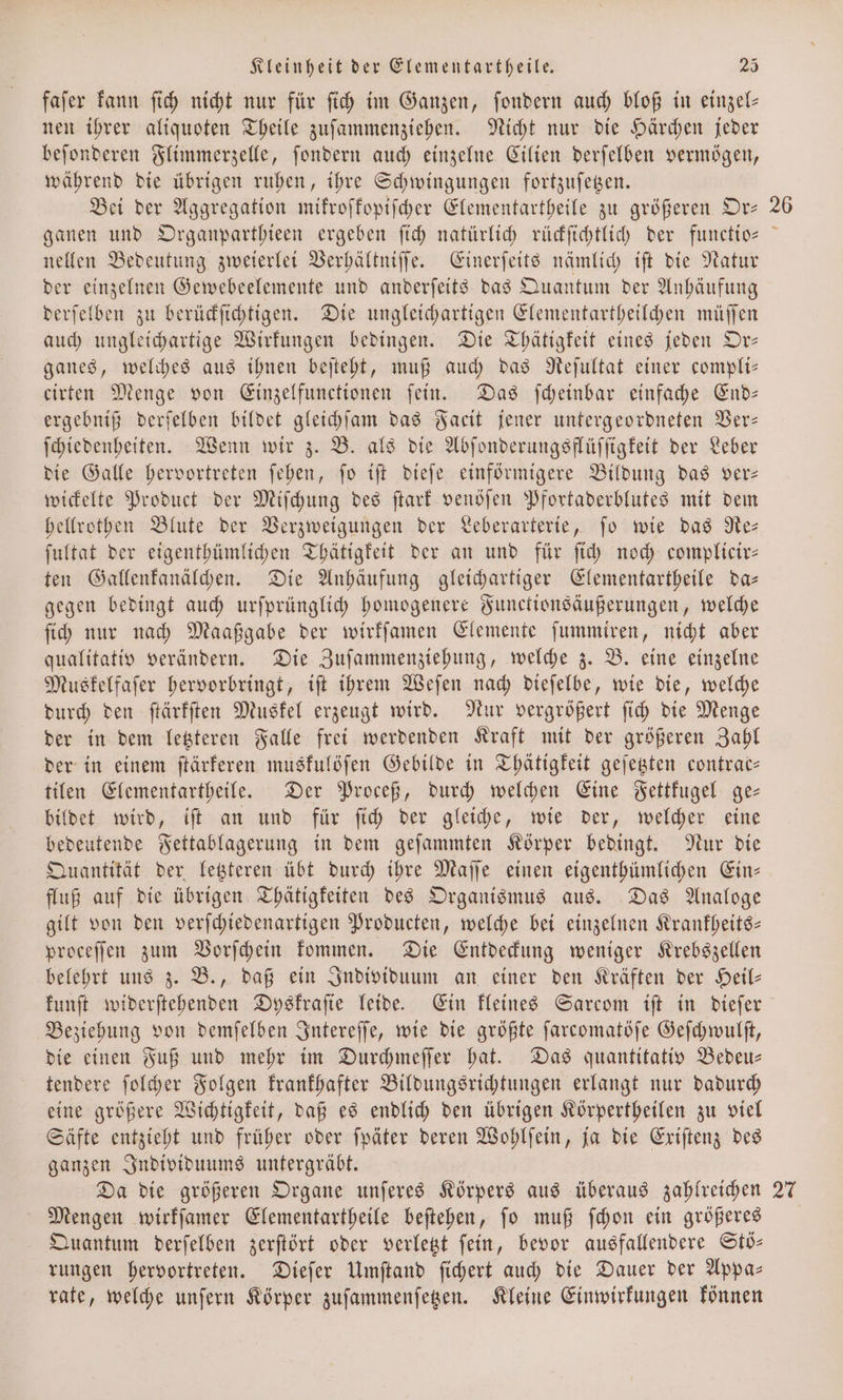 faſer kann ſich nicht nur für ſich im Ganzen, ſondern auch bloß in einzel— nen ihrer aliquoten Theile zuſammenziehen. Nicht nur die Härchen jeder beſonderen Flimmerzelle, ſondern auch einzelne Cilien derſelben vermögen, während die übrigen ruhen, ihre Schwingungen fortzuſetzen. Bei der Aggregation mikroſkopiſcher Elementartheile zu größeren Or— ganen und Organparthieen ergeben ſich natürlich rückſichtlich der functio— nellen Bedeutung zweierlei Verhältniſſe. Einerſeits nämlich iſt die Natur der einzelnen Gewebeelemente und anderſeits das Quantum der Anhäufung derſelben zu berückſichtigen. Die ungleichartigen Elementartheilchen müſſen auch ungleichartige Wirkungen bedingen. Die Thätigkeit eines jeden Or— ganes, welches aus ihnen beſteht, muß auch das Reſultat einer compli— cirten Menge von Einzelfunctionen ſein. Das ſcheinbar einfache End— ergebniß derſelben bildet gleichſam das Facit jener untergeordneten Ver— ſchiedenheiten. Wenn wir z. B. als die Abſonderungsflüſſigkeit der Leber die Galle hervortreten ſehen, ſo iſt dieſe einförmigere Bildung das ver— wickelte Product der Miſchung des ſtark venöſen Pfortaderblutes mit dem hellrothen Blute der Verzweigungen der Leberarterie, ſo wie das Re— ſultat der eigenthümlichen Thätigkeit der an und für ſich noch complicir— ten Gallenkanälchen. Die Anhäufung gleichartiger Elementartheile da— gegen bedingt auch urſprünglich homogenere Functionsäußerungen, welche ſich nur nach Maaßgabe der wirkſamen Elemente ſummiren, nicht aber qualitativ verändern. Die Zuſammenziehung, welche z. B. eine einzelne Muskelfaſer hervorbringt, iſt ihrem Weſen nach dieſelbe, wie die, welche durch den ſtärkſten Muskel erzeugt wird. Nur vergrößert ſich die Menge der in dem letzteren Falle frei werdenden Kraft mit der größeren Zahl der in einem ſtärkeren muskulöſen Gebilde in Thätigkeit geſetzten contrac- tilen Elementartheile. Der Proceß, durch welchen Eine Fettkugel ge— bildet wird, iſt an und für ſich der gleiche, wie der, welcher eine bedeutende Fettablagerung in dem geſammten Körper bedingt. Nur die Quantität der letzteren übt durch ihre Maſſe einen eigenthümlichen Ein— fluß auf die übrigen Thätigkeiten des Organismus aus. Das Analoge gilt von den verſchiedenartigen Producten, welche bei einzelnen Krankheits— proceffen zum Vorſchein kommen. Die Entdeckung weniger Krebszellen belehrt uns z. B., daß ein Individuum an einer den Kräften der Heil— kunſt widerſtehenden Dyskraſie leide. Ein kleines Sarcom iſt in dieſer Beziehung von demſelben Intereſſe, wie die größte ſarcomatöſe Geſchwulſt, die einen Fuß und mehr im Durchmeſſer hat. Das quantitativ Bedeu— tendere ſolcher Folgen krankhafter Bildungsrichtungen erlangt nur dadurch eine größere Wichtigkeit, daß es endlich den übrigen Körpertheilen zu viel Säfte entzieht und früher oder ſpäter deren Wohlſein, ja die Exiſtenz des ganzen Individuums untergräbt. Da die größeren Organe unſeres Körpers aus überaus zahlreichen Mengen wirkſamer Elementartheile beſtehen, ſo muß ſchon ein größeres Quantum derſelben zerſtört oder verletzt ſein, bevor ausfallendere Stö— rungen hervortreten. Dieſer Umſtand ſichert auch die Dauer der Appa— rate, welche unſern Körper zuſammenſetzen. Kleine Einwirkungen können 26 ! 27