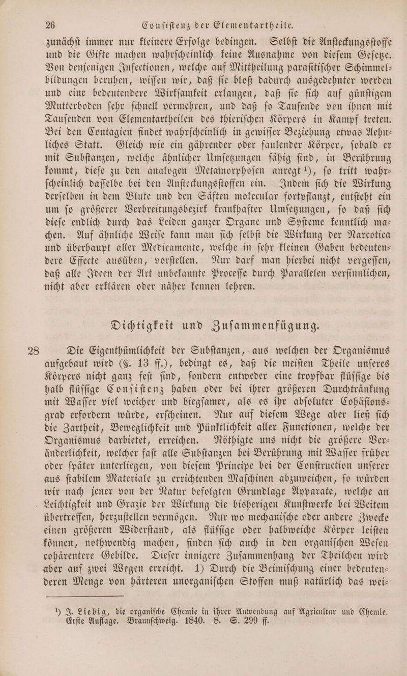 zunächſt immer nur kleinere Erfolge bedingen. Selbſt die Anſteckungsſtoffe und die Gifte machen wahrſcheinlich keine Ausnahme von dieſem Geſetze. Von denjenigen Infectionen, welche auf Mittheilung paraſitiſcher Schimmel— bildungen beruhen, wiſſen wir, daß ſie bloß dadurch ausgedehnter werden und eine bedeutendere Wirkſamkeit erlangen, daß ſie ſich auf günſtigem Mutterboden ſehr ſchnell vermehren, und daß ſo Tauſende von ihnen mit Tauſenden von Elementartheilen des thieriſchen Körpers in Kampf treten. Bei den Contagien findet wahrſcheinlich in gewiſſer Beziehung etwas Aehn— liches Statt. Gleich wie ein gährender oder faulender Körper, ſobald er mit Subſtanzen, welche ähnlicher Umſetzungen fähig ſind, in Berührung kommt, dieſe zu den analogen Metamorphoſen anregt 1), fo tritt wahr— ſcheinlich daſſelbe bei den Anſteckungsſtoffen ein. Indem ſich die Wirkung derſelben in dem Blute und den Säften molecular fortpflanzt, entſteht ein um ſo größerer Verbreitungsbezirk krankhafter Umſetzungen, ſo daß ſich dieſe endlich durch das Leiden ganzer Organe und Syſteme kenntlich ma— chen. Auf ähnliche Weiſe kann man ſich ſelbſt die Wirkung der Narcotica und überhaupt aller Medicamente, welche in ſehr kleinen Gaben bedeuten— dere Effecte ausüben, vorſtellen. Nur darf man hierbei nicht vergeſſen, daß alle Ideen der Art unbekannte Proceſſe durch Parallelen verſinnlichen, nicht aber erklären oder näher kennen lehren. Dichtigkeit und Zuſammenfügung. 28 Die Eigenthümlichkeit der Subſtanzen, aus welchen der Organismus aufgebaut wird ($. 13 ff.), bedingt es, daß die meiſten Theile unſeres Körpers nicht ganz feſt ſind, ſondern entweder eine tropfbar flüſſige bis halb flüſſige Conſiſtenz haben oder bei ihrer größeren Durchtränkung mit Waſſer viel weicher und biegſamer, als es ihr abſoluter Cohäſions— grad erfordern würde, erſcheinen. Nur auf dieſem Wege aber ließ ſich die Zartheit, Beweglichkeit und Pünktlichkeit aller Functionen, welche der Organismus darbietet, erreichen. Nöthigte uns nicht die größere Ver— änderlichkeit, welcher faſt alle Subſtanzen bei Berührung mit Waſſer früher oder ſpäter unterliegen, von dieſem Principe bei der Conſtruction unſerer aus ſtabilem Materiale zu errichtenden Maſchinen abzuweichen, ſo würden wir nach jener von der Natur befolgten Grundlage Apparate, welche an Leichtigkeit und Grazie der Wirkung die bisherigen Kunſtwerke bei Weitem übertreffen, herzuſtellen vermögen. Nur wo mechaniſche oder andere Zwecke einen größeren Widerſtand, als flüſſige oder halbweiche Körper leiſten können, nothwendig machen, finden ſich auch in den organiſchen Weſen cohärentere Gebilde. Dieſer innigere Zuſammenhang der Theilchen wird aber auf zwei Wegen erreicht. 1) Durch die Beimiſchung einer bedeuten— deren Menge von härteren unorganiſchen Stoffen muß natürlich das wei— ) J. Liebig, die organiſche Chemie in 1 Anwendung auf Er und Chemie. Erſte Auflage. Braunſchweig. 1840. 8. S. 299 ff.