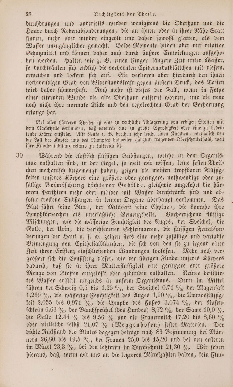 durchdrungen und anderſeits werden wenigſtens die Oberhaut und die Haare durch Nebenabſonderungen, die an ihnen oder in ihrer Nähe Statt finden, mehr oder minder eingeölt und daher ſowohl glatter, als dem Waſſer unzugänglicher gemacht. Beide Momente bilden aber nur relative Schutzmittel und können daher auch durch äußere Einwirkungen aufgeho— ben werden. Halten wir z. B. einen Finger längere Zeit unter Waſſer, fo durchtränken ſich endlich die verhornten Epidermidalblättchen mit dieſem, erweichen und lockern ſich auf. Sie verlieren aber hierdurch den ihnen nothwendigen Grad von Widerſtandskraft gegen äußern Druck, das Taſten wird daher ſchmerzhaft. Noch mehr iſt dieſes der Fall, wenn in Folge einer eiternden Wunde die alte Oberhaut entfernt worden, und die neue noch nicht ihre normale Dicke und den regelrechten Grad der Verhornung erlangt hat. Bei allen härteren Theilen iſt eine zu reichliche Ablagerung von erdigen Stoffen mit dem Nachtheile verbunden, daß dadurch eine zu große Sprödigkeit oder eine zu bedeu⸗ tende Härte entſteht. Alte Leute z. B. brechen ſehr leicht einen Knochen, vorzüglich den die Laſt des Kopfes und des Rumpfes bisweilen gänzlich tragenden Oberſchentelhals, weil ihre K nochenſubſtanz relativ zu kalkreich iſt. 30 Während die elaſtiſch flüſſigen Subſtanzen, welche in dem Organis— mus enthalten ſind, in der Regel, ſo weit wir wiſſen, keine feſten Theil— chen mechaniſch beigemengt haben, zeigen die meiſten tropfbaren Flüſſig— keiten unſeres Körpers eine größere oder geringere, nothwendige oder zu— fällige Beimiſchung dichterer Gebilde, gleichwie umgekehrt die här— teren Parthieen mehr oder minder mit Waſſer durchtränkt ſind und ab— ſolut trockene Subſtanzen in keinem Organe überhaupt vorkommen. Das Blut führt ſeine Blut-, der Milchſaft ſeine Chylus-, die Lymphe ihre Lymphkörperchen als unerläßliche Gemengtheile. Vorherrſchend flüſſige Miſchungen, wie die wäſſerige Feuchtigkeit des Auges, der Speichel, die Galle, der Urin, die verſchiedenen Schleimarten, die flüſſigen Fettabſon— derungen der Haut u. ſ. w. zeigen ſtets eine mehr zufällige und variable Beimengung von Epithelialblättchen, die ſich von den fie zu irgend einer Zeit ihrer Exiſtenz einſchließenden Wandungen loslöſen. Mehr noch ver: größert ſich die Conſiſtenz dieſer, wie der übrigen Fluida unſeres Körpers dadurch, daß ſie in ihrer Mutterflüſſigkeit eine geringere oder größere Menge von Stoffen aufgelöſ't oder gebunden enthalten. Reines deſtillir— tes Waſſer exiſtirt nirgends in unſerm Organismus. Denn im Mittel führen der Schweiß 0,5 bis 1,25 %, der Speichel 0,71 %, der Magenſaft 1,269 %, die wäſſerige Feuchtigkeit des Auges 1,90 %, die Amniosflüſſig— keit 2,055 bis 0,971 %, die Lymphe des Fußes 3,074 , der Naſen— ſchleim 6,63 , der Bauchſpeichel (des Hundes) 8,72 %, der Same 10,0 9%, die Galle 12,44 % bis 9,56 % und die Frauenmilch 17,20 bis 8,60 % oder vielleicht ſelbſt 21,07 % (Meggenhofen) feſter Materien. Der dichte Rückſtand des Blutes dagegen beträgt nach 83 Beſtimmung bei Män— nern 26,80 bis 19,5 %, bei Frauen 25,0 bis 15,20 und bei den erſteren im Mittel 23,3 %, bei den letzteren im Durchſchnitt 21,30 % . Wir ſehen hieraus, daß, wenn wir uns an die letzteren Mittelzahlen halten, kein Flui—