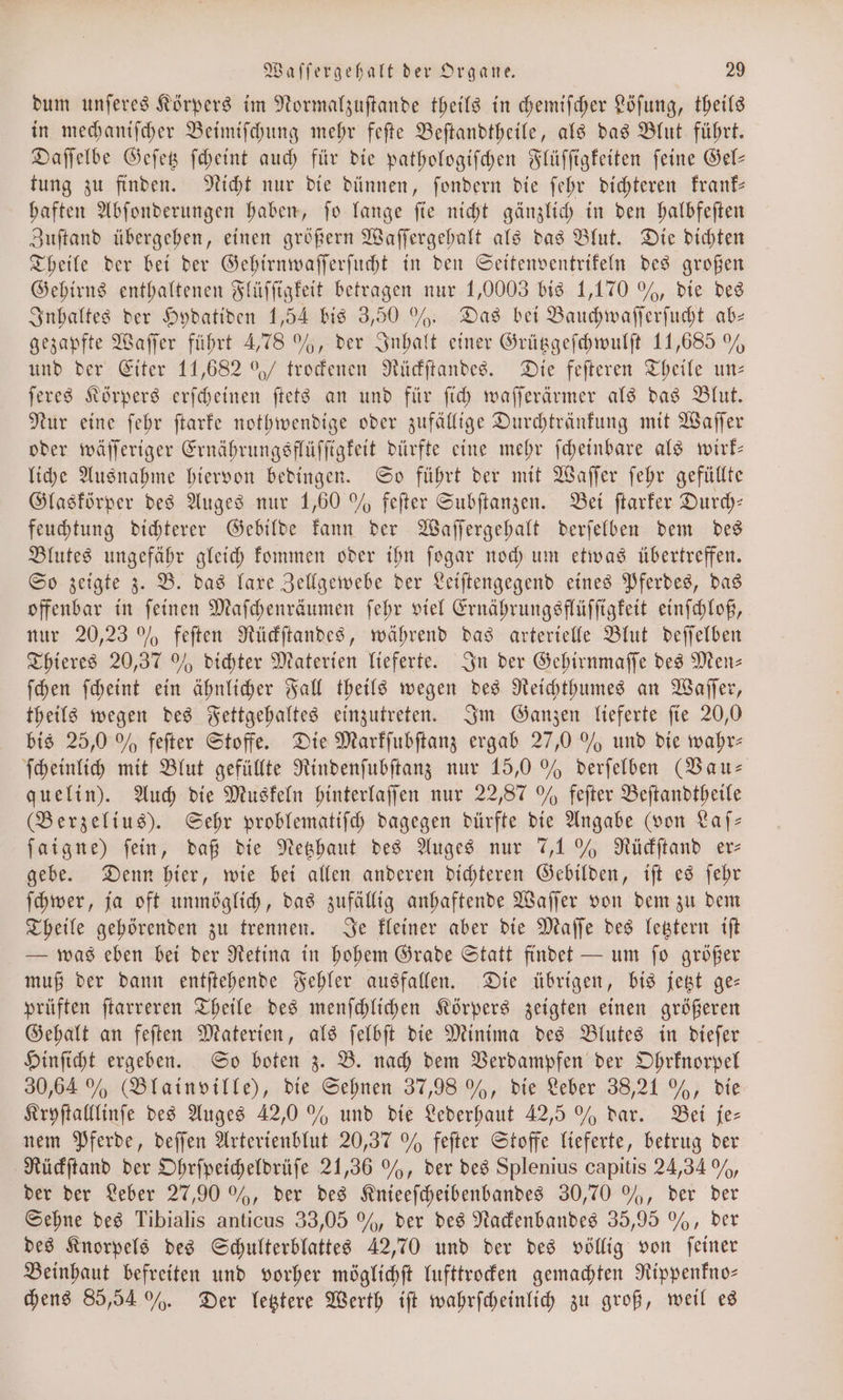 dum unſeres Körpers im Normalzuſtande theils in chemiſcher Löſung, theils in mechaniſcher Beimiſchung mehr feſte Beſtandtheile, als das Blut führt. Daſſelbe Geſetz ſcheint auch für die pathologiſchen Flüſſigkeiten ſeine Gel— tung zu finden. Nicht nur die dünnen, ſondern die ſehr dichteren krank— haften Abſonderungen haben, ſo lange ſie nicht gänzlich in den halbfeſten Zuſtand übergehen, einen größern Waſſergehalt als das Blut. Die dichten Theile der bei der Gehirnwaſſerſucht in den Seitenventrikeln des großen Gehirns enthaltenen Flüſſigkeit betragen nur 1,0003 bis 1,170 % , die des Inhaltes der Hydatiden 1,54 bis 3,50 %. Das bei Bauchwaſſerſucht ab— gezapfte Waſſer führt 4,78 %, der Inhalt einer Grützgeſchwulſt 11,685 % und der Eiter 11,682 9%/ trockenen Rückſtandes. Die feſteren Theile un— ſeres Körpers erſcheinen ſtets an und für ſich waſſerärmer als das Blut. Nur eine ſehr ſtarke nothwendige oder zufällige Durchtränkung mit Waſſer oder wäſſeriger Ernährungsflüſſtgkeit dürfte eine mehr ſcheinbare als wirk— liche Ausnahme hiervon bedingen. So führt der mit Waſſer ſehr gefüllte Glaskörper des Auges nur 1,60 % feſter Subſtanzen. Bei ſtarker Durch— feuchtung dichterer Gebilde kann der Waſſergehalt derſelben dem des Blutes ungefähr gleich kommen oder ihn ſogar noch um etwas übertreffen. So zeigte z. B. das laxe Zellgewebe der Leiſtengegend eines Pferdes, das offenbar in ſeinen Maſchenräumen ſehr viel Ernährungsflüſſigkeit einſchloß, nur 20,23 % feſten Rückſtandes, während das arterielle Blut deſſelben Thieres 20,37 0% dichter Materien lieferte. In der Gehirnmaſſe des Men— ſchen ſcheint ein ähnlicher Fall theils wegen des Reichthumes an Waſſer, theils wegen des Fettgehaltes einzutreten. Im Ganzen lieferte ſie 20,0 bis 25,0 % feſter Stoffe. Die Markſubſtanz ergab 27,0 % und die wahr— ſcheinlich mit Blut gefüllte Rindenſubſtanz nur 15,0 % derſelben (Baus quelin). Auch die Muskeln hinterlaſſen nur 22,87 % feſter Beſtandtheile (Berzelius). Sehr problematiſch dagegen dürfte die Angabe (von Laſ— ſaigne) fein, daß die Netzhaut des Auges nur 7,1% Rückſtand er⸗ gebe. Denn hier, wie bei allen anderen dichteren Gebilden, iſt es ſehr ſchwer, ja oft unmöglich, das zufällig anhaftende Waſſer von dem zu dem Theile gehörenden zu trennen. Je kleiner aber die Maſſe des letztern iſt — was eben bei der Retina in hohem Grade Statt findet — um ſo größer muß der dann entſtehende Fehler ausfallen. Die übrigen, bis jetzt ge— prüften ſtarreren Theile des menſchlichen Körpers zeigten einen größeren Gehalt an feſten Materien, als ſelbſt die Minima des Blutes in dieſer Hinſicht ergeben. So boten z. B. nach dem Verdampfen der Ohrknorpel 30,64 % (Blainville), die Sehnen 37,98 %, die Leber 38,21 %, die Kryſtalllinſe des Auges 42,0 % und die Lederhaut 42,5 % dar. Bei je— nem Pferde, deſſen Arterienblut 20,37 % feſter Stoffe lieferte, betrug der Rückſtand der Ohrſpeicheldrüſe 21,36 %, der des Splenius capitis 24,34%, der der Leber 27,90 %, der des Knieeſcheibenbandes 30,70 %, der der Sehne des Tibialis anticus 33,05 %, der des Nackenbandes 35,95 %, der des Knorpels des Schulterblattes 42,70 und der des völlig von ſeiner Beinhaut befreiten und vorher möglichft lufttrocken gemachten Rippenkno— chens 85,54 %. Der letztere Werth iſt wahrſcheinlich zu groß, weil es