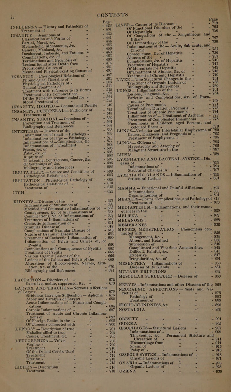 v CONTENTS Pass D rats = ases - - - INFLUENZA — History and eg dan . weet EOE perce Didone of pe - - 723 Treatment of - - - 431 OP ifepatalgia, 3 ~ 796 INSANITY — Symptoms of % Ba Of Congestions of the — “ Sanguineous and Classification and Forms of - - 441 Biliary : x oF Partial, Moral, &amp;c. e Z ae Of Hemorhgee of the - - 730 Melancholic, Monomonia, &amp;c. ‘ sane Inflammations of the — Acute, Sub-acute, and General, Maniacal, &amp;c. - - 456 Chronic 2 - 731 Incoherent, Imnbecile, ‘and Fatuous * - 460 Consequences, &amp;c. Ot Hepatitis ‘ - 736 Complications, &amp;c. of - - - 463 ‘Abscess of HEME = i ~ 37 Terminations and Prognosis of - - 465 Complications, &amp;c. of Hepatitis Bs - 740 Lesions found after Death from = - ph Treatment of H epatitis 5s ¥ - 741 Predisposing Causes of hat: Of Mercurials for Hepatitis - - 742 Mental and Physical exciting Causes of . 487 Of Treatment of Abscess, &amp;c. of 5 - 746 INSANITY — Physiological Relations of ~ ” 497 Treatment of Chronic Hepatitis a - 749 Phrenological Doctrine of - s - 501 | L}VER — The Structural Changes in the - 751 Physiological Pathology of - - - 505 Treatment of Organic Lesions of - - 758 General Treatment of - 511 Bibliography and References _ - - 760 Treatment with reference to its Forms - 515 LUNGS — Inflammation ofthe - z S761 Treatment of its Complications - - 523 Lesions, Diagnosis, &amp;c. ~ - 764 Of the Remedies recommended for ~ 5 524 Varieties and Complications, &amp;c. of Pneu- Moral Treatment of - - a. monia oe 4 : &lt; INSANITY, IDIOTIC — Connate and Puerilc - Causes 0 neumonia - - - Termination, Duration, Prognosis - - 773 aNSANULY, Sr ican WES matholey of = oe Treatment of Sthenic Pneumonia - - 774 Seen o i 550 Inflammation of — Treatment of Asthenic ~- 777 INSANITY, SUICIDAL— Occasions of - fae Treatment of Complicated Pneumonia - 778 Prevention and Treatment of = 5 ee Pneumonia in Children, aged Persons, and Bibliography and References - 567 eclonred ttaeenee “9 INTESTINES — Diseases of the * - 568 | LUNGS—Vesicular and Interlobular Emphysema of 780 Inflammations of small — Pathology - - 569 Causes, Diagnosis, and Prognosis of - &lt; = 782 Inflammations of large — Pathology - - 575 Treatment of Emphysema = - 784 Intlammations of —Complications, &amp;c. - 577 LUNGS — GEdema of - * - 185 Jnflammations of —Treatment - - ae Hypertrophy and Atrophy of a . 786 Spasm, &amp;c. of = : g zs Malignant Structures in the % - 787 Palsy, &amp;c. of - - - - 595 LUPUS ~ 789 Rupture of ~ 596 5 Thickening, Contractions, Cancer, &amp;e. - 596 | LYMPHATIC AND LACTEAL SYSTEM—Dis- Of Softenings of, &amp;c. - - - 596 eases of - 793° Bibliography and Keferences - - 598 Inflammations of - - - » = 794 IRRITABILITY — Source and Conditions of - 599 Structural Changes in = - HT KO Pathological Relations of - = - 603 | LYMPHATIC GLANDS — infamnaie of - 799 IRRITATION — Physiological Pathology | of - 605 Structural Lesions - 801 Pathological Relations of - - 610 Treatment of ~~ = &lt; 618 | 4.AMMA — Functional and Painful Affections — - 802 ITCH = - - - - 623 Inflammations- - ; - 803 Organic Lesions of aie ? 801 KIDNEYS— Diseases of the t. g ~ 627 ats hae Complications, and Pat ology 0 ‘S Inflammation of Substances of - 628 Modified and Consecutive Inflammations of - 635 MEDIASTINU M—Inflammations, and their conse- Consequences, &amp;c. of Inflammations of - 638 quences in the - - ~ 825 Complications, &amp;c. of Inflammations of — - 639 MELZENA -« = PS 3 - 897 Treatment of Inflammations of - - Sire MELANOSIS- 4 2 : - 898 fader Dieser Ye 3 - 64 | MEMBRANES . : - 832 Complications of Granular Disease of - 648 | MENSES, MENSTRUATION — Phenoreue con- Nature of Granular Disease of = - 653 nected with = = - 832. Treatment of Cachectic Inflammation of - 655 Management, &amp;e. - . - - 834 Inflammation of Pelvis and Calices of, or Absent, and Retained - - - 836 Pyelitis - - 658 Suppression of - 840 Complications and Consequences of Pyelitis - 662 Complicated and Vicarious ‘Amenorrhea - 842 Treatment of Pyelitis 5 2 - 664 Difficult, Painful, &amp;c. - - - 843 Various Crganic Lesions of the - 666 Excessive - - - 847 Lesions of the Calices and Pelvis of the 669 Irregularities, &amp;c. “of - - - 851 Alterations of Sag hoy BOs Situ- MESENTERY — Inflammations of s - 853 ation, &amp;c. of the - 670 Diseases of its Glands - r 854 Bibliography and References - - 671 | MILIARY ERUPTIONS r b - 862 MUSCULAR STRUCTURE — Diseases of - 863 LACTATION — Disorders of = = - 672 Excessive, undue, suppressed, &amp;c. = - 673 LARYNX AND TRACHEA—Nervous Affections of Larynx - - 6 Stridulous Laryngic Suffocation _ Aphonia - Atony and Paralysis of Larynx ‘ - 6 Acute Inflammations of — Forms = Compli- cations - - 684 Chronic Inflammationé of - 3 - 687 Treatment of Acute and Chronic Inflamma- tions of 5 poe - 692 Of Foreign Bodies. inthe -« - - 698 Of Tumours connected with *. - 700 LEPROSY — Description of true - - 701 Maladies allied to true o = - 702 Causes, Treatment, &amp;c. = © 705 LEUCORRH@A — nue - = - 708 Vagine - - - - 709 Treatment = a7 10) Of the Os and Cervix Uteri = Sell Treatment - = - yay Uterine - - - - - 713 Treatment ~ “ s carats LICHEN Tee dates - A - 716 Treatment - = 718 NERVES—Inflammations and other Diseases of the 869 NEURALGIC aaa ee veoh: — Seats ay Va- rieties of 4 - &lt; 875 Pathology of - - - - 883 Treatment of 2 - - 889 NIGHT-BLINDNESS, &amp;c. - - - 896 NOSTALGIA - - - - 899 OBESITY - - - - - 901 GDEMA - - - 905 CGSOPHAGUS — Structiteal Tidsiaat - - 907 Inflammations of ~ - 909 Thickening, &amp;c. Permanent Stricture and Ulceration of - - - 911 Hemorrhage from 5 - - 914 Spasm of - - - - 915 Palsy of - - - - 916 OSSEOUS SYSTEM — Tafannatene of - - 918 Organic Lesions of - - - 921 OV ARIA —Inflammations of &lt;= - - 926 Organic Lesions of - ; - 928 OZENA - - - - - 930