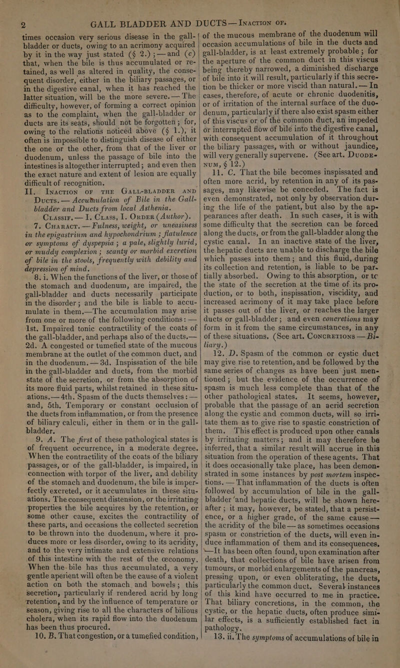 - 2 times occasion very serious disease in the gall- bladder or ducts, owing to an acrimony acquired by it in the way just stated (§ 2.) ;—-and (c) that, when the bile is thus accumulated or re- tained, as well as altered in quality, the conse- quent disorder, either in the biliary passages, or in the digestive canal, when it has reached the latter situation, will be the more severe. — The difficulty, however, of forming a correct opinion as to the complaint, when the gall-bladder or ducts are its seats, should not be forgotten ; for, owing to the relations noticed above (§ T.), it often is impossible to distinguish disease of either the one or the other, from that of the liver or duodenum, unless the passage of bile into the intestines is altogether interrupted; and even then the exact nature and extent of lesion are equally difficult of recognition. II. Inaction or THE GALL-BLADDER AND Ducrs.— Accumulation of Bile in.the Gall- bladder and Ducts from local Asthenia. Crassir.— I. Crass, 1. OnvEr (Author). 7. Cuaracr. — Fulness, weight, or uneasiness in the epigastrium and hypochondrium ; flatulence or symptoms of dyspepsia ; a pale, slightly lurid, or muddy complexion ; scanty or morbid excretion of bile in.the stools, frequently with debility and depression of mind. 8. i. When the functions of the liver, or those of the stomach and duodenum, are impaired, the gall-bladder and ducts necessarily participate in the disorder; and the bile is lable to accu- mulate in them.—The accumulation may arise from one or more of the following conditions : — 1st. Impaired tonic contractility of the coats of the gall-bladder, and perhaps also of the ducts.— 2d. A congested or tumefied state of the mucous membrane at the outlet of the common duct, and in the duodenum. — 3d. Inspissation of the bile in the gall-bladder and ducts, from the morbid state of the secretion, or from the absorption of its more fluid parts, whilstretained in these situ- ations. — 4th. Spasm of the ducts themselves : — and, 5th, Temporary or constant occlusion of the ducts from inflammation, or from the presence of biliary calculi, either in them or in the gall- bladder. 9. A. The first of these pathological states is of frequent occurrence, in a moderate degree. When the contractility of the coats of the biliary passages, or of the gall-bladder, is impaired, in connection with torpor of the liver, and debility of the stomach and duodenum, the bile is imper- fectly excreted, or it accumulates in these situ- ations. The consequent distension, or the irritating properties the bile acquires by the retention, or some other cause, excites the contractility of these parts, and occasions the collected secretion to be thrown into the duodenum, where it pro- duces more or less disorder, owing to its acridity, and to the very intimate and extensive relations of this intestine with the rest of the ceconomy. When the-bile has thus accumulated, a very gentle aperient will often be the cause of a violent action on both the stomach and bowels; this secretion, particularly if rendered acrid by long -Tetention, and by the influence of temperature or season, giving rise to all the characters of bilious cholera, when its rapid flow into the duodenum has been thus procured. of the mucous membrane of the duodenum will occasion accumulations of bile in the ducts and gall-bladder, is at least extremely probable 3 for _ the aperture of the common duct in this viscus being thereby narrowed, a diminished discharge of bile into it will result, particularly if this secre- tion be thicker or more viscid than natural. — In cases, therefore, of acute or chronic duodenitis, or of irritation of the internal surface of the duo- denum, particularly if there also exist spasm either of this viscus or of the common duct, an impeded or interrupted flow of bile into the digestive canal, with consequent accumulation of it throughout the biliary passages, with or without jaundice, will very generally supervene. (See art. DuopE- NuM, § 12.) 11. C. That the bile becomes inspissated and often more acrid, by retention in any of its pas- sages, may likewise be conceded. The fact is even demonstrated, not only by observation dur- ing the life of the patient, but also by the ap- pearances after death. _In such cases, it is with some difficulty that the secretion can be forced along the ducts, or from the gall-bladder along the cystic canal. In an inactive state of the liver, the hepatic ducts are unable to discharge the bile which passes into them; and this fluid,-during its collection and retention, is liable to be par. tially absorbed. Owing to this absorption, or tc the state of the secretion at the time of its pro- duction, or to both, inspissation, viscidity, and increased acrimony of it may take place before it passes out of the liver, or reaches the larger ducts or gall-bladder; and even concretions may form in it from the same circumstances, in any of these situations. (See art. CONcRETIONS — Bi- liary.) 12. D. Spasm of the common or cystic duct may give rise to retention, and be followed by the same series of changes as have been just men- tioned; but the evidence of the occurrence of spasm is much less complete than that of the other pathological states. It seems, however, probable that the passage of an acrid secretion along the cystic and common ducts, will so irri« tate them as to give rise to spastic constriction of them, This effect is produced upon other canals by uritating matters; and it may therefore be inferred, that a similar result will accrue in this situation from the operation of theseagents. That it does occasionally take place, has been demon strated in some instances by post mortem inspec- tions. — That inflammation of the ducts is often followed by accumulation of bile in the gall- bladder ‘and hepatic ducts, will be shown here- after; it may, however, be stated, that a persist- ence, or a higher grade, of the same cause — the acridity of the bile—as sometimes occasions spasm or constriction of the ducts, will even in- duce inflammation of them and its consequences, \—It has been often found, upon examination after death, that collections of bile have arisen from tumours, or morbid enlargements of the pancreas, pressing upon, or even obliterating, the ducts, particularly the common duct. Several instances of this kind have occurred to me in practice. That biliary concretions, in the common, the cystic, or the hepatic ducts, often produce simi- lar effects, is a sufficiently established fact in pathology.