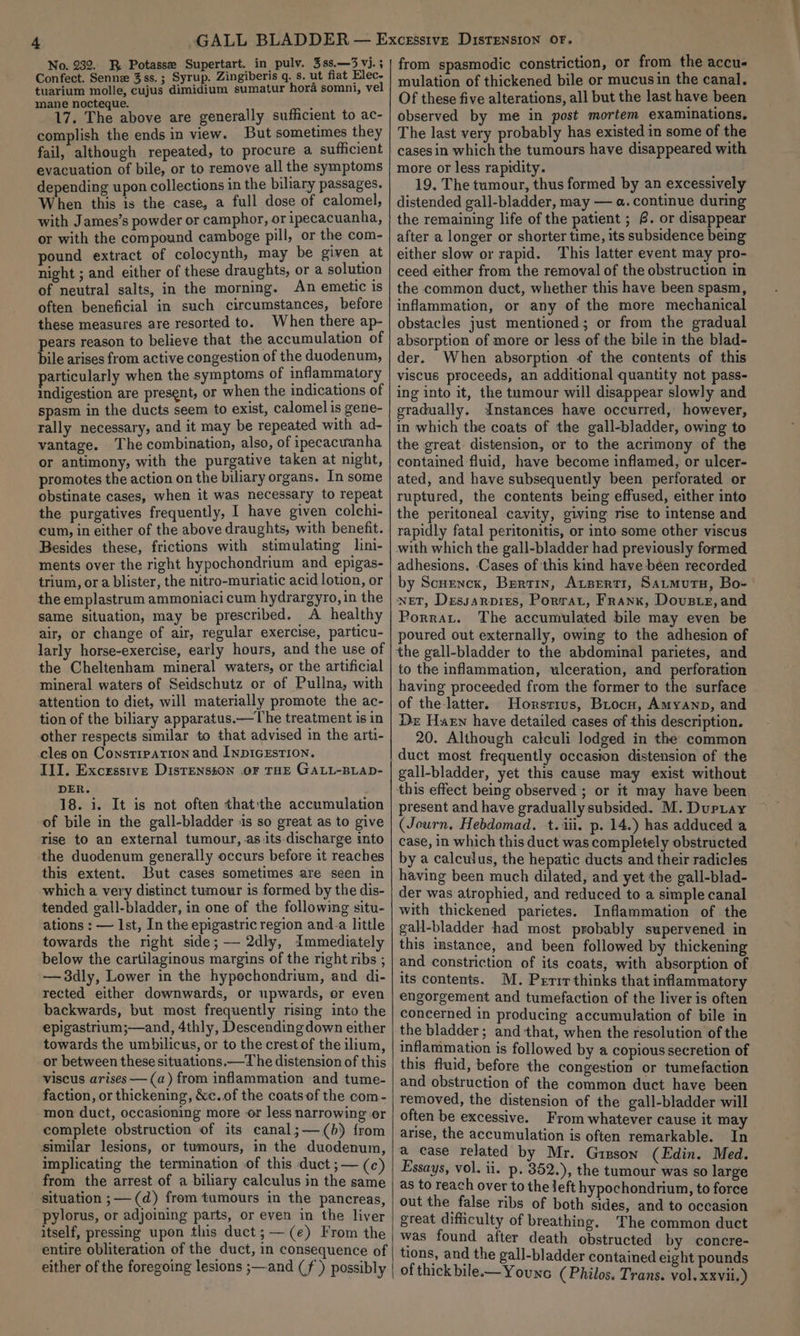 Confect. Senne 3ss. ; Syrup. Zingiberis q. s. ut fiat Elec- tuarium molle, cujus dimidium sumatur hora somni, vel mane nocteque. ; 17. The above are generally sufficient to ac- complish the ends in view. But sometimes they fail, although repeated, to procure a sufficient evacuation of bile, or to remove all the symptoms depending upon collections in the biliary passages. When this is the case, a full dose of calomel, with James’s powder or camphor, or ipecacuanha, or with the compound camboge pill, or the com- pound extract of colocynth, may be given at night ; and either of these draughts, or a solution of neutral salts, in the morning. An emetic is often beneficial in such circumstances, before these measures are resorted to. When there ap- pears reason to believe that the accumulation of bile arises from active congestion of the duodenum, particularly when the symptoms of inflammatory indigestion are present, or when the indications of spasm in the ducts seem to exist, calomel is gene- rally necessary, and it may be repeated with ad- vantage. The combination, also, of ipecacwanha or antimony, with the purgative taken at night, promotes the action on the biliary organs. In some obstinate cases, when it was necessary to repeat the purgatives frequently, I have given colchi- cum, in either of the above draughts, with benefit. Besides these, frictions with stimulating lini- ments over the right hypochondrium and epigas- trium, ora blister, the nitro-muriatic acid lotion, or the emplastrum ammoniaci cum hydrargyro, in the same situation, may be prescribed. ws healthy air, or change of air, regular exercise, particu- larly horse-exercise, early hours, and the use of the Cheltenham mineral waters, or the artificial mineral waters of Seidschutz or of Pullna, with attention to diet, will materially promote the ac- tion of the biliary apparatus.—The treatment is in other respects similar to that advised in the arti- cles on Constipation and INpIGEsTION. III. Excesstve Disrensson OF THE GALL-BLAD- DER. 18. i. It is not often thatthe accumulation of bile in the gall-bladder ‘is so great as to give rise to an external tumour, as.its discharge into the duodenum generally occurs before it reaches this extent. But cases sometimes are seen in which a very distinct tumour is formed by the dis- tended gall-bladder, in one of the following situ- ations : — Ist, In the epigastric region and_a little towards the right side; — 2dly, Immediately below the cartilaginous margins of the right ribs ; —3dly, Lower in the hypechondrium, and di- rected either downwards, or upwards, or even backwards, but most frequently rising into the epigastrium;—and, 4thly, Descending down either towards the umbilicus, or to the crest of the ilium, or between these situations.—T he distension of this viscus arises —(a) from inflammation and tume- faction, or thickening, &amp;c.of the coats ef the com- mon duct, occasioning more or less narrowing or complete obstruction of its canal;—(b) from similar lesions, or tumours, in the duodenum, implicating the termination of this duct ;— (c) from the arrest of a biliary calculus in the same situation ;—-(d) from tumours in the pancreas, pylorus, or adjoining parts, or even in the liver itself, pressing upon this duct;—(e) From the entire obliteration of the duct, in consequence of either of the foregoing lesions ;—-and (f ) possibly mulation of thickened bile or mucusin the canal. Of these five alterations, all but the last have been observed by me in post mortem examinations. The last very probably has existed in some of the cases in which the tumours have disappeared with more or less rapidity. 19. The tumour, thus formed by an excessively distended gall-bladder, may — a. continue during the remaining life of the patient ; @. or disappear after a longer or shorter time, its subsidence being either slow or rapid. This latter event may pro- ceed either from the removal of the obstruction in the common duct, whether this have been spasm, inflammation, or any of the more mechanical obstacles just mentioned; or from the gradual absorption of more or less of the bile in the blad- der. When absorption of the contents of this viscus proceeds, an additional quantity not pass- ing into it, the tumour will disappear slowly and gradually. Instances have occurred, however, in which the coats of the gall-bladder, owing to the great distension, or to the acrimony of the contained fluid, have become inflamed, or ulcer- ated, and have subsequently been perforated or ruptured, the contents being effused, either into the peritoneal cavity, giving mse to intense and rapidly fatal peritonitis, or into some other viscus with which the gall-bladder had previously formed adhesions. Cases of this kind have béen recorded by Scuencx, Bertin, Atserti, Satmutu, Bo- wet, Dessarpres, Porrat, Franx, Dovste, and Porrat. The accumulated bile may even be poured out externally, owing to the adhesion of to the inflammation, ulceration, and perforation having proceeded from the former to the surface of the-latter. Horstirus, Brocu, Amyanp, and Dr Harn have detailed cases of this description. 20. Although calculi lodged in the common gall-bladder, yet this cause may exist without present and have gradually subsided. M. Duptay (Journ. Hebdomad. +t. iii. p. 14.) has adduced a case, in which this duct was completely obstructed by a calculus, the hepatic ducts and their radicles having been much dilated, and yet the gall-blad- der was atrophied, and reduced to a simple canal with thickened parietes. Inflammation of the gall-bladder had most probably supervened in this instance, and been followed by thickening and constriction of its coats, with absorption of its contents. M. Perrr thinks that inflammatory engorgement and tumefaction of the liver is often concerned in producing accumulation of bile in the bladder ; and that, when the resolution of the inflammation is followed by a copious secretion of this fluid, before the congestion or tumefaction and obstruction of the common duct have been removed, the distension of the gall-bladder will often be excessive. From whatever cause it may arise, the accumulation is often remarkable. In a case related by Mr. Gipson (Edin. Med. Essays, vol. ii. p. 352.), the tumour was so large as to reach over to the left hypochondrium, to force out the false ribs of both sides, and to occasion great difficulty of breathing. The common duct was found after death obstructed by concre- tions, and the gall-bladder contained eight pounds of thick bilee— Younc (Philos. Trans. vol. xxvii.)