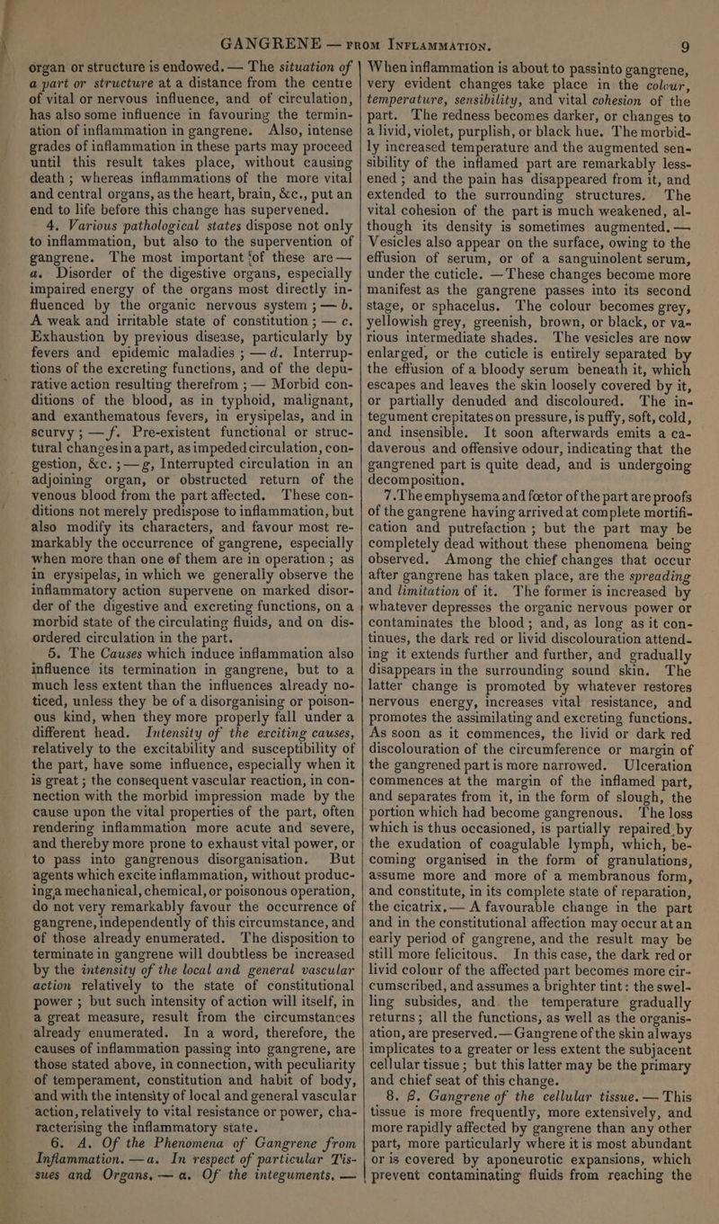 organ or structure is endowed. — The situation of a part or structure at a distance from the centre of vital or nervous influence, and of circulation, has also some influence in favouring the termin- ation of inflammation in gangrene. Also, intense grades of inflammation in these parts may proceed until this result takes place, without causing death ; whereas inflammations of the more vital and central organs, as the heart, brain, &amp;c., put an end to life before this change has supervened. 4. Various pathological states dispose not only to inflammation, but also to the supervention of gangrene. The most important fof these are — a. Disorder of the digestive organs, especially impaired energy of the organs most directly in- fluenced by the organic nervous system ;— b. A weak and irritable state of constitution ; — c. Exhaustion by previous disease, particularly by fevers and epidemic maladies ; —d. Interrup- tions of the excreting functions, and of the depu- rative action resulting therefrom ; — Morbid con- ditions of the blood, as in typhoid, malignant, and exanthematous fevers, in erysipelas, and in scurvy ; —f. Pre-existent functional or struc- tural changesina part, asimpeded circulation, con- gestion, &amp;c. ;—g, Interrupted circulation in an adjoining organ, or obstructed return of the venous blood from the part affected. These con- ditions not merely predispose to inflammation, but also modify its characters, and favour most re- markably the occurrence of gangrene, especially when more than one of them are in operation ; as in erysipelas, in which we generally observe the inflammatory action supervene on marked disor- der of the digestive and excreting functions, on a morbid state of the circulating fluids, and on dis- ordered circulation in the part. 5. The Causes which induce inflammation also influence its termination in gangrene, but to a much less extent than the influences already no- ticed, unless they be of a disorganising or poison- ous kind, when they more properly fall under a different head. Intensity of the exciting causes, relatively to the excitability and susceptibility of the part, have some influence, especially when it is great ; the consequent vascular reaction, in con- nection with the morbid impression made by the cause upon the vital properties of the part, often rendering inflammation more acute and severe, and thereby more prone to exhaust vital power, or to pass into gangrenous disorganisation. But agents which excite inflammation, without produc- inga mechanical, chemical, or poisonous operation, do not very remarkably favour the occurrence of gangrene, independently of this circumstance, and of those already enumerated. The disposition to terminate in gangrene will doubtless be increased by the intensity of the local and general vascular action relatively to the state of constitutional power ; but such intensity of action will itself, in a great measure, result from the circumstances already enumerated. In a word, therefore, the causes of inflammation passing into gangrene, are those stated above, in connection, with peculiarity of temperament, constitution and habit of body, and with the intensity of local and general vascular action, relatively to vital resistance or power, cha- racterising the inflammatory state. 6. A. Of the Phenomena of Gangrene from Inflammation. —a. In respect of particular Tis- sues and Organs, — a. Of the integuments, — When inflammation is about to passinto gangrene, very evident changes take place in the colour, temperature, sensibility, and vital cohesion of the part. The redness becomes darker, or changes to a livid, violet, purplish, or black hue. The morbid- ly increased temperature and the augmented sen-~ sibility of the inflamed part are remarkably less- ened ; and the pain has disappeared from it, and extended to the surrounding structures. The vital cohesion of the part is much weakened, al- though its density is sometimes augmented. — Vesicles also appear on the surface, owing io the effusion of serum, or of a sanguinolent serum, under the cuticle. —These changes become more manifest as the gangrene passes into its second stage, or sphacelus. The colour becomes grey, yellowish grey, greenish, brown, or black, or va« rious intermediate shades. The vesicles are now enlarged, or the cuticle is entirely separated by the effusion of a bloody serum beneath it, which escapes and leaves the skin loosely covered by it, or partially denuded and discoloured. The in- tegument crepitates on pressure, is puffy, soft, cold, and insensible. It soon afterwards emits a ca- daverous and offensive odour, indicating that the gangrened part is quite dead, and is undergoing decomposition. 7.The emphysema and foetor of the part are proofs of the gangrene having arrived at complete mortifi- cation and putrefaction ; but the part may be completely dead without these phenomena being observed. Among the chief changes that occur after gangrene has taken place, are the spreading and limitation of it. The former is increased by whatever depresses the organic nervous power or contaminates the blood; and, as long as it con- tinues, the dark red or livid discolouration attend- ing it extends further and further, and gradually disappears in the surrounding sound skin. The latter change is promoted by whatever restores nervous energy, increases vital resistance, and promotes the assimilating and excreting functions. As soon as it commences, the livid or dark red discolouration of the circumference or margin of the gangrened part is more narrowed. Ulceration commences at the margin of the inflamed part, and separates from it, in the form of slough, the portion which had become gangrenous. The loss which is thus occasioned, is partially repaired. by the exudation of coagulable Ripe which, be- coming organised in the form of granulations, assume more and more of a membranous form, and constitute, in its complete state of reparation, the cicatrix,— A favourable change in the part and in the constitutional affection may occur atan early period of gangrene, and the result may be still more felicitous. In this case, the dark red or livid colour of the affected part becomes more cir- cumscribed, and assumes a brighter tint: the swel- ling subsides, and. the temperature gradually returns; all the functions, as well as the organis- ation, are preserved.— Gangrene of the skin always implicates toa greater or less extent the subjacent cellular tissue ; but this latter may be the primary and chief seat of this change. 8. B. Gangrene of the cellular tissue. — This tissue is more frequently, more extensively, and more rapidly affected by gangrene than any other part, more particularly where it is most abundant or is covered by aponeurotic expansions, which prevent contaminating fluids from reaching the