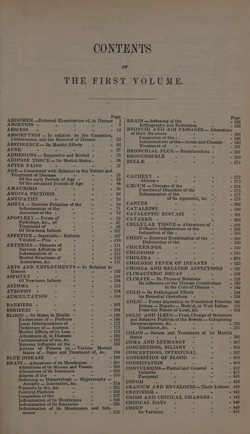 Page ABDOMEN —External ping neon of, in Dinoose 1 ABORTION - . - 5 ABSCESS - ae &amp; = 12 ABSORPTION — In relation to the Causation, Continnance, and the Removal of Disease 23 _ABSTINENCE — Its Morbid Effects ~ - 26 ACNE: fs . eee ADHESIONS — Peearaeee and “Morbid . - 32 ADIPOSE TISSUE — Its Morbid States - =00 AFTER PAINS - - - 37 AGE — Considered with Relation to the Nature and Treatment of Diseases - 38 Of the early Periods of Age - = - 389 Of the advanced Periods of Age ie - 44 AMAUROSIS + - - - 50 ANGINA PECTORIS - - - 62 ANTIPATHY = = mh AORTA — Nervous Pulsation of | the - - 70 Inflammation of the - - - 71 Aneurism of the - - = soa APOPLEXY — Forms of - - - 79 Pathology, &amp;c., of - - - 87 Treatment of 4 - - - 98 Of New-born Infants - - - 107 APPETITE — Insatiable — Bulimia - - 107 Vitiated — Pica - - - - 110 ARTERIES — Diseases of - = = Gy Nervous A fiection of - - - 112 Inflammation of - - . = 112 Morbid Structures of - = - 116 Aneurisms, &amp;c. - - - - 117 ARTS AND EMPLOYMENTS — In Relation to Disease - - - ° = 122 ASPHYXY - - - - 128 _Of New-born Infants - - - 134 ASTHMA - - - ~ e 135 ATROPHY - - - - - 154 AUSCULTATION-” - - - - 156 BARBIERS - - - - - 163 BERIBERI - - - - - 164 BLOOD — Its States in Health - - - 166 Exuberance of — Plethora - - 168 Local Determinations of .- - - 171 Deficiency of — Anemia - - - 173 Morbid Effects of its Loss - - - 175 Alterations of, in Diseases - - 180 Contamination of the, &amp;c. = - 192 Nervous Influence on the - fags _. 193 Actions of Poisons on — Various Morbid . States of— Signs and Treatment of, &amp;c. 194, BLUE DISEASE - - - - 199 BRAIN — Alterations of its Membranes - ~ 201 Alterations of its Sinuses and Vessels - 208 Alterations of its ssyemypie ie - - 209 Abscess of the - - 210 Softening — Hamorrhage - — Hypertrophy _ Atrophy — Induration, &amp;c. - 214 Tumours in the, &amp;c. - = - 221 ‘Cerebral Plethora - - 296 Congestion of the - - 207 Inflammation of its Membranes - - 228 Inflammation of its Substance - - 230 Inflammation of its Membranes stance - = S - Page BRAIN — Softening of the - - 241 Bibliography and References - 242 BRONCHI AND AIR PAROA GED a Alterations of their Structure - Congestion of the - - Inflammations of the—Acute and Chrorite - 249 Treatment of - - - 257 BRONCHIAL FLUX — Niissiendatl ten - - 267 BRONCHOCELE &lt; - - - 269 BULLZ - - - . - 271 CACHEXY. - - - - - 272 African - ~ . 973 CCU M — Diseases of the - - = 274 Functional Disorders of the - - 275 Inflammation of the - - 277 of its ‘Appendix, ns - 278 CANCER - - - - - 282 CATALEPSY - - - 290 CATALEPTIC ECSTASY - - - 291 CATARRH - - - - 293 CELLULAR TISSUE— Rieratign: of - - 298 Diffusive Inflammation of the - - 299 Induration of the - - - - 306 CHEST — External Examination of the - - 309 Deformities of the - - 310 CHICKEN-POX - - = - 312 CHLOROSIS - a = - - 315 CHOLERA - - - $18 CHOLORIC FEVER OF INFANTS - - 325 CHOREA AND RELATED AFFECTIONS _— - 897 CLIMACTERIC DECAY - - - 356 CLIMATE — Its Physical Relations - - 538 Its influence on the Human Constitution - 342 in the Cure of Disease - = S49 COLD — Its Pathological Effects - - 354 Its Remedial Operations - - - 358 COLIC — Forms depending on Functional Disorder 360 Bilious — Hepatic — Madrid, or West Indian 362 From the Poison of Lead, &amp;c. - - 364 COLIC AND ILEUS—From Change of Structure and Relative Position of the Bowels — Comprising Introsusceptions, &amp;c. - - - 366 Treatment,&amp;c. - - - 371 COLON — Nature and, Treatment of its Morbid States - - COMA AND LETHARGY - - - 387 CONCRETIONS, BILIARY - - - 892 CONCRETIONS, INTESTINAL - ~ 397 CONGESTION OF BLOOD - - - 401 CONSTIPATION - - - 405 CONVULSIONS — Partial and General - - 412 Infantile 2 - ~ 417 Puerperal - = ~ 418 COUGH = - 436 CRANIUM AND ENVELOPES — Their Lesions 439 CRETINISM - “ - - 441 CRISIS AND CRITICAL CHANGES - = 443 CRITICAL DAYS = - - - 448 CROUP &lt; © : 2 - 449 Its Varieties “ eh - - 452