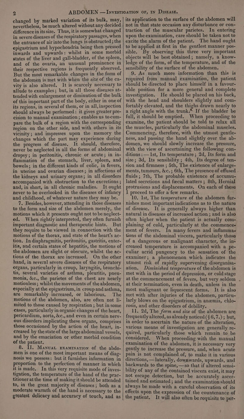 changed by marked variation of its bulk, may, nevertheless, be much altered without any decided difference in its size. Thus, itis somewhat changed in severe diseases of the respiratory passages, when the entrance of air into the lungs is obstructed ; the epigastrium and hypochondria being then pressed inwards and upwards: whilst in some morbid states of the liver and gall-bladder, of the spleen, and of the ovaria, an unusual prominence in their respective regions is frequently observed. But the most remarkable changes in the form of the abdomen is met with when the size of the ca- vity is also altered. It is scarcely necessary to allude to examples; but, in all those diseases at- tended with enlargement or diminution of the bulk of this important part of the body, either in one of its regions, in several of them, or in all, inspection should always be performed: it gives greater pre- cision to manual examination ; enables us to-com- pare the bulk of a region with the corresponding region on the other side, and with others in its vicinity ; and impresses upon the memory the changes which the part may experience during the progress of disease. It should, therefore, never be neglected in all the forms of abdominal dropsy; in peritonitis, chronic or acute; in in- flammation of the stomach, liver, spleen, and bowels; in the different kinds of colic, in fevers, in uterine and ovarian diseases ; in affections of the kidneys and urinary organs; in all disorders accompanied with obstruction to the excretions ; and, in short, in all chronic maladies. It ought never to be overlooked in the diseases of infancy and childhood, of whatever nature they may be. 7. Besides, however, attending in those diseases to the form and size of the abdomen merely, the motions which it presents ought not to be neglect- ed. When rightly interpreted, they often furnish important diagnostic and therapeutic hints. But they require to be viewed in connection with the motions of the thorax, and state of the heart's ac- tion. In diaphragmitis, peritonitis, gastritis, enter- itis, and certain states of hepatitis, the motions of the abdomen are slight or obscure, whilst the ac- tions of the thorax are increased. On the other hand, in several sévere diseases of the respiratory organs, particularly in croup, laryngitis, bronchi- tis, several varieties of asthma, pleuritis, pneu- monia, &amp;c., the parietes of the chest are nearly motionless; whilst the movements of the abdomen, especially at the epigastrium, in croup and asthma, are remarkably increased, or laborious. The motions of the abdomen, also, are often not li- mited to those caused by respiration ; but in some cases, particularly in organic changes of the heart, pericardium, aorta, &amp;c., and even in certain nery- ous disorders implicating these organs, comprises those occasioned by the action of the heart, in- creased by the state of the large abdominal vessels, and by the emaciation or other morbid condition of the patient. 8. II. Manvat examination of the abdo- men is one of the most important means of diag- nosis we possess: but it furnishes information in proportion to the perfection of manner in which itis made. In this very requisite mode of inves- tigation, the temperature of the hand of the prac- titioner at the time of making it should be attended to, in the great majority of diseases; both as a moderate warmth of the hand is necessary to the gteatest delicacy and accuracy of touch, and as its application to the surface of the abdomen will not in that state occasion any disturbance or con- traction of the muscular parietes. In entering upon the examination, care should be taken not to excite the alarm of the patient. The hand ought to be applied at first in the gentlest manner pos- sible. By observing this three very important objects will be best obtained; namely, a know- ledge of the form, of the temperature, and of the sensibility of the surface of the abdomen. 9. As much more information than this is required from manual examination, the patient should be directed to place himself in a favour- able position for a more general and complete investigation. He should be placed on his back, with the head and shoulders slightly and com- fortably elevated, and the thighs drawn nearly to a right angle with the trunk#* If the bladder be full, it should be emptied. When proceeding to examine, the patient should be told to relax all the muscles, particularly the abdominal muscles. Commencing, therefore, with the utmost gentle- ness, and passing the hand slightly over the ab- domen, we should slowly increase the pressure, with the view of ascertaining the following con- ditions :— Ist, Its temperature; 2d, Its form and size; 3d, Its sensibility ; 4th, Its degree of ten- sion and firmness ; 5th, The existence of enlarge- ments, tumours, &amp;c.; 6th, The presence of effused . fluids ; 7th, The probable existence of accumu- lated secretions and fecal matters; 8th, Hernial protrusions and displacements. On each of these I proceed to offer a few remarks. 10. 1st, The temperature of the abdomen fur- nishes most important indications as to the nature of disease. It is generally always higher than natural in diseases of increased action ; and is also often higher when the patient is actually com- | plaining of cold, particularly at the commence- ment of fevers. In many fevers and inflamma- tions of the abdominal viscera, particularly those of a dangerous or malignant character, the in- creased temperature is accompanied with a pe- culiar acrid pungency to the sensation of the examiner; a phenomenon which indicates the utmost risk of rapidly supervening disorganisa- ation, Diminished temperature of the abdomen is met with in the period of depression, or cold stage at the commencement of fevers, but very seldom at their termination, even in death, unless in the most malignant or liquescent forms. It is also met with after injuries of the abdomen, particu- larly blows on the epigastrium, in anemia, chlo- rosis, and other disorders of debility. 11. 2d, The form and size of the abdomen are frequently altered, as already noticed (§ 6,7.) ; but, in order to ascertain the nature of the alteration, various means of investigation are generally re- quired, particularly those which remain to be considered. When proceeding with the manual examination of the abdomen, it is necessary very gently to increase the pressure, and, when acute pain is not complained of, to make it in various directions, —laterally, downwards, upwards, and backwards to the spine, —so that if altered sensi- bility of any of the contained viscera exist, it may not escape detection, but be accurately ascer- tained and estimated ; and the examination should always be made with a careful observation of its effects upon the expression of the countenance of - the patient, It will also often be requisite to per-