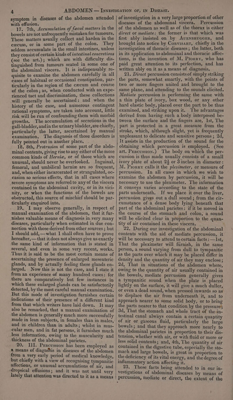 4 symptom in diseases of the abdomen attended with effusion. 17. 7th, Accumulation of fecal matters in the bowels are not unfrequently mistaken for tumours, These matters usually collect and harden in the cecum, or in some part of the colon. They seldom accumulate in the small intestines, unless they consist of certain kinds of intestinal concretions (see the art.); which are with difficulty dis- tinguished from tumours seated in some one of the abdominal viscera. It is indispensably re- quisite to examine the abdomen carefully in all cases of habitual or occasional constipation, par- ticularly in the region of the cecum and course of the colon; as, when conducted with an expe- rienced tact and discrimination, these collections -will generally be ascertained: and when the history of the case, and numerous contingent rational symptoms, are taken into account, little risk will be run of confounding them with morbid growths. The accumulation of secretions in the gall-bladder, andin the urinary bladder, are chiefly, of investigation in a very large proportion of other diseases of the abdominal viscera. Percussion of the abdomen as well as of the thorax is either direct or mediate: the former is that which was first ably insisted on by AvENBRUGGER, and brought into notice by Corvisart, chiefly in the investigation of thoracic diseases; the latter, both in its application to abdominal and thoracic affec- tions, is the invention of M, Prorry, who has paid great attention to its perfection, and has written ably on it as a means of diagnosis, 21. Direct percussion consists of simply striking the parts, somewhat smartly, with the points of two or more fingers united and brought to the same plane, and attending to the sounds elicited. Mediate percussion is performing the same with a thin plate of ivory, box wood, or any other hard elastic body, placed over the part to be thus examined, and striking upon it. ‘The advantages derived from having such a body interposed be- tween the surface and the fingers are, lst, The part is protected in a great measure from the particularly the latter, ascertained by manual examination. The diagnosis of those disorders is fully pointed out in another place. . - 18. 8th, Protrusion of some part of the abdo- minal contents, giving rise to any either of the more common kinds of Hernia, or of those which are unusual, should never be overlooked. Inguinal, femoral, and umbilical hernie are so frequent, and, when either incarcerated or strangulated, oc- casion so serious effects, that in all cases where severe symptoms are referred to any of the viscera contained in the abdominal cavity, or in its vici- nity, or when the functions of the bowels are obstructed, this source of mischief should be par- ticularly enquired into. 19. I may observe generally, in respect of manual examination of the abdomen, that it fur- nishes valuable means of diagnosis in very many diseases, particularly when estimated in due con- nection with those derived from other sources ; but I should add,—what I shall often have to prove hereafter, — that it does not always give us exactly the same kind of information that is stated in several, and even in some very recent, works. Thus it is said to be the most certain means of ascertaining the presence of enlarged mesenteric glands, and by actwally feeling these glands en- larged. Now this is not the case, and I state it from an experience of many hundred cases: for there are comparatively but few instances in which these enlarged glands can be satisfactorily detected, by the most careful manual examination. But this mode of investigation furnishes certain indications of their presence of a different kind from that which writers have laid down. It may . also be remarked, that a manual examination of the abdomen is generally much more successfully made in lean subjects, in females than in males, and in children than in adults; whilst in mus- cular men, and in fat persons, it furnishes much less information, owing to the muscularity and thickness of the abdominal parietes. 20. IlI. Prrcusston has been employed as a means of diagndSis in diseases of the abdomen from a very early period of medical knowledge, but chiefly with a view of recognising tympanitic affections, or unusual accumulations of air, and -dropsical effusions; and it was not until very lately that attention was directed to it as a means | stroke, which, although slight, yet is frequently unpleasant to delicate and sensitive persons ; 2d, It assists in the production of the sound for the obtaining which percussion is employed. (See art. Percussion.) The body on which the per- cussion is thus made usually consists of a small ivory plate of about 24 or 3 inches in diameter : M. Prorry calls it the pleximeter, or measure of percussion. In all cases in which we wish to examine the abdomen by percussion, it will be necessary to use the pleximeter. The information it conveys varies according to the state of the parts underneath. If we place it over the liver, percussion gives out a dull sound; from the cir- cumstance of a dense body lying beneath that part of the abdominal parietes: if it be moved in the course of the stomach and colon, a sound will be elicited clear in proportion to the quan- tity of air contained in these viscera. 22. During our investigation of the abdominal contents with the aid of mediate percussion, it will be necessary to attend to certain facts : —Ist, That the pleximeter will furnish, in the same person, a sound varying from dull to tympanitic as the parts over which it may be placed differ in density and the quantity of air they may enclose; 2d, That in situations of the abdomen where, owing to the quantity of air usually contained in the bowels, mediate percussion generally gives a tympanitic sound when the plate is placed lightly on the surface, it will give a much duller, or even a dead sound, when pressed inwards so as to displace the air from underneath it, and to approach nearer to some solid body, or to bring the parts nearer to that condition by the pressure; 3d, That the stomach and whole tract of the-in- testinal canal always contain a certain quantity of air or gaseous fluid, particularly the large bowels; and that they approach more nearly to the abdominal parietes in proportion to their dis- tension, whether with air, or with fluid or more or less solid contents; and, 4th, The quantity of air contained in the digestive tube, especially the sto- mach and large bowels, is great in proportion to the deficiency of its vital energy, and the degree of inflammatory action affecting it. 23. These facts being attended to in our in- vestigations of abdominal diseases by means of percussion, mediate or direct, the extent of the