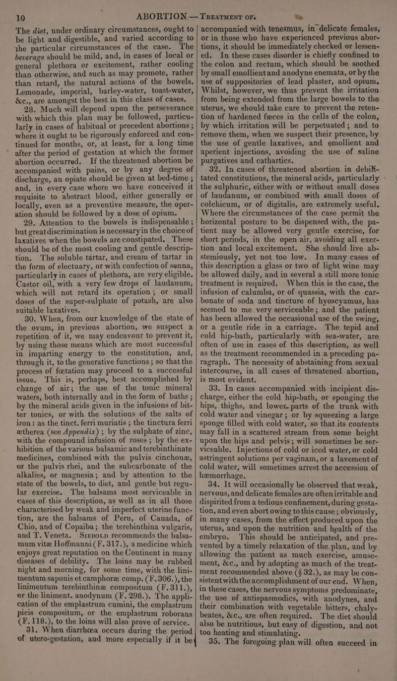 10 The diet, under ordinary circumstances, ought to be light and digestible, and varied according to jhe particular circumstances of the case. The beverage should be mild, and, in cases of local or general plethora or excitement, rather cooling than otherwise, and such as may promote, rather than retard, the natural actions of the bowels. Lemonade, imperial, barley-water, toast-water, &amp;c., are amongst the best in this class of cases. 28. Much will depend upon the perseverance with which this plan may be followed, particu- larly in cases of habitual or precedent abortions ; where it ought to be rigorously enforced and con- tinued for months, or, at least, for a long time after the period of gestation at which the former abortion occurred. If the threatened abortion be accompanied with pains, or by any degree of discharge, an opiate should be given at bed-time ; and, in every case where we have conceived it requisite to abstract blood, either generally or locally, even as a preventive measure, the oper- ation should be followed by a dose of opium. 29. Attention to the bowels is indispensable ; but great discrimination is necessary in the choice of laxatives when the bowels are constipated. These should be of the most cooling and gentle descrip- tion. The soluble tartar, and cream of tartar in the form of electuary, or with confection of senna, particularly in cases of plethora, are very eligible. Castor oil, with a very few drops of laudanum, which will not retard its operation; or small doses of the super-sulphate of potash, are also suitable laxatives. 30. When, from our knowledge of the state of the ovum, in previous abortion, we suspect a repetition of it, we may endeavour to prevent it, by using those means which are most successful in imparting energy to the constitution, and, through it, to the generative functions ; so that the process of foetation may proceed to a successful issue. This is, perhaps, best accomplished by change of air; the use of the tonic mineral waters, both internally and in the form of baths ; by the mineral acids given in the infusions of bit- ter tonics, or with the solutions of the salts of iron: as the tinct. ferri muriatis ; the tinctura ferri wtherea (see Appendix) ; by the sulphate of zinc, with the compound infusion of roses ; by the ex- hibition of the various balsamic and terebinthinate medicines, combined with the pulvis cinchone, or the pulvis rhei, and the subcarbonate of the alkalies, or magnesia; and by attention to the state of the bowels, to diet, and gentle but regu- lar exercise. The balsams most serviceable in cases of this description, as well as in all those characterised by weak and imperfect uterine func- tion, are the balsams of Peru, of Canada, of Chio, and of Copaiba; the terebinthina vulgaris, and T. Veneta. Srezotp recommends the balsa- mum vite Hoffmanni(F.317.), a medicine which enjoys great reputation on the Continent in many diseases of debility. The loins may be rubbed night and morning, for some time, with the lini- mentum saponis et camphore comp. (F.306.), the linimentum terebinthine compositum (F.311.), or the liniment. anodynum (F. 298.). The appli- cation of the emplastrum cumini, the emplastrum picis compositum, or the emplastrum roborans (F.118.), to the loins will also prove of service. 31, When diarrhoea occurs during the period of utero-gestation, and more especially if it be i) accompanied with tenesmus, in delicate females, or in those who have experienced previous abor- tions, it should be immediately checked or lessen- ed. In these cases disorder is chiefly confined to the colon and rectum, which should be soothed by small emollient and anodyne enemata, or by the use of suppositories of lead plaster, and opium. Whilst, however, we thus prevent the irritation from being extended from the large bowels to the uterus, we should take care to prevent the reten- tion of hardened fzces in the cells of the colon, by which irritation will be perpetuated; and to remove them, when we suspect their presence, by the use of gentle laxatives, and emollient and aperient injections, avoiding the use of saline purgatives and cathartics. 32. In cases of threatened abortion in debik- tated constitutions, the mineral acids, particularly ° the sulphuric, either with or without small doses of laudanum, or combined with small doses of colchicum, or of digitalis, are extremely useful. Where the circumstances of the case permit the horizontal posture to be dispensed with, the pa- tient may be allowed very gentle exercise, for short periods, in the open air, avoiding all exer- tion and local excitement. She should live ab- stemiously, yet not too low. In many cases of this description a glass or two of light wine may be allowed daily, and in several a still more tonic treatment is required. When this is the case, the infusion of calumba, or of quassia, with the car- bonate of soda and tincture of hyoscyamus, has seemed to me very serviceable; and the patient has been allowed the occasional use of the swing, or a gentle ride in a carriage. The tepid and cold hip-bath, particularly with sea-water, are often of use in cases of this description, as well as the treatment recommended in a preceding pa- ragraph. The necessity of abstaining from sexual intercourse, in all cases of threatened abortion, is most evident. 33. In cases accompanied with incipient dis- charge, either the cold hip-bath, or sponging the hips, thighs, and lower. parts of the trunk with cold water and vinegar; or by squeezing a large sponge filled with cold water, so that its contents may fall in a scattered stream from some height upon the hips and pelvis; will sometimes be ser- viceable. Injections of cold or iced water, or cold astringent solutions per vaginam, or a lavement of cold water, will sometimes arrest the accession of hemorrhage. 34. It will occasionally be observed that weak, nervous, and delicate females are often irritable and dispirited from a tedious confinement, during gesta- tion, and even abort owing to this cause ; obviously, in many cases, from the effect produced upon the uterus, and upon the nutrition and health of the embryo. This should be anticipated, and pre- vented by a timely relaxation of the plan, and by allowing the patient as much exercise, amuse- ment, &amp;c., and by adopting as much of the treat- ment recommended above (§ 32.), as may be con- sistent with the accomplishment of ourend. When, in these cases, the nervous symptoms predominate, the use of antispasmodics, with anodynes, and their combination with vegetable bitters, chaly- beates, &amp;c., are often required. The diet should also be nutritious, but easy of digestion, and not too heating and stimulating. 35. The foregoing plan will often succeed in