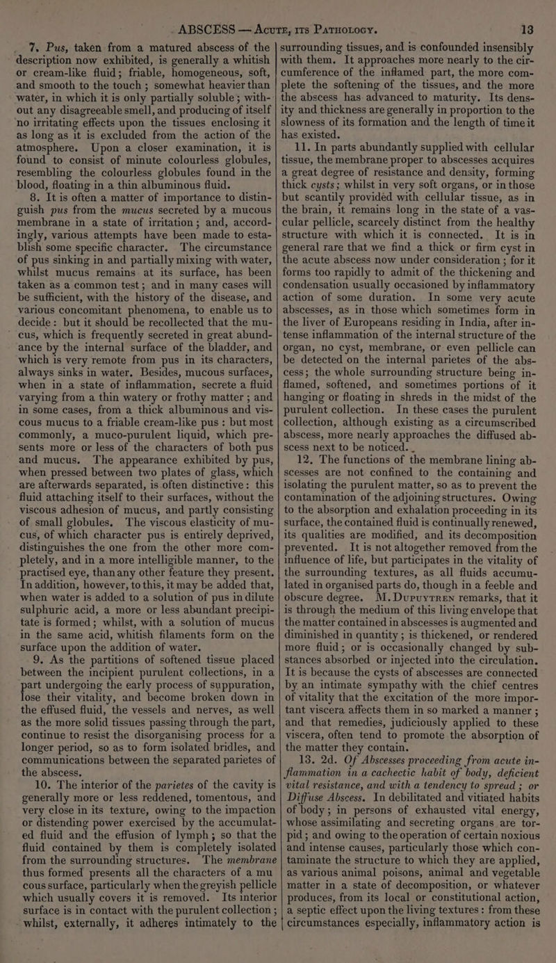 7. Pus, taken from a matured abscess of the description now exhibited, is generally a whitish or cream-like fluid; friable, homogeneous, soft, and smooth to the touch ; somewhat heavier than water, in which it is only partially soluble ; with- out any disagreeable smell, and producing of itself ‘no irritating effects upon the tissues enclosing it as long as it is excluded from the action of the atmosphere. Upon a closer examination, it is found to consist of minute colourless globules, resembling the colourless globules found in the blood, floating in a thin albuminous fluid. 8. It is often a matter of importance to distin- guish pus from the mucus secreted by a mucous membrane in a state of irritation; and, accord- ingly, various attempts have been made to esta- blish some specific character. The circumstance of pus sinking in and partially mixing with water, whilst mucus remains at its surface, has been taken as a common test; and in many cases will be sufficient, with the history of the disease, and various concomitant phenomena, to enable us to decide: but it should be recollected that the mu- ~ cus, which is frequently secreted in great abund- ance by the internal surface of the bladder, and which is very remote from pus in its characters, always sinks in water. Besides, mucous surfaces, when in a state of inflammation, secrete a fluid varying from a thin watery or frothy matter ; and in some cases, from a thick albuminous and vis- cous mucus to a friable cream-like pus : but most commonly, a muco-purulent liquid, which pre- sents more or less of the characters of both pus and mucus. The appearance exhibited by pus, when pressed between two plates of glass, which are afterwards separated, is.often distinctive: this fluid attaching itself to their surfaces, without the viscous adhesion of mucus, and partly consisting of small globules. The viscous elasticity of mu- cus, of which character pus is entirely deprived, distinguishes the one from the other more com- pletely, and in a more intelligible manner, to the practised eye, thanany other feature they present. In addition, however, to this, it may be added that, when water is added to a solution of pus in dilute sulphuric acid, a more or less abundant precipi- tate is formed; whilst, with a solution of mucus in the same acid, whitish filaments form on the surface upon the addition of water. 9. As the partitions of softened tissue placed between the incipient purulent collections, in a part undergoing the early process of suppuration, lose their vitality, and become broken down in the effused fluid, the vessels and nerves, as well as the more solid tissues passing through the part, continue to resist the disorganising process for a longer period, so as to form isolated bridles, and communications between the separated parietes of the abscess, 10. The interior of the parietes of the cavity is generally more or less reddened, tomentous, and very close in its texture, owing to the impaction or distending power exercised by the accumulat- ed fluid and the effusion of lymph; so that the fluid contained by them is completely isolated from the surrounding structures. The membrane thus formed presents all the characters of a mu cous surface, particularly when the greyish pellicle which usually covers it is removed. Its interior surface is in contact with the purulent collection ; - whilst, externally, it adheres intimately to the surrounding tissues, and is confounded insensibly with them. It approaches more nearly to the cir- cumference of the inflamed part, the more com- plete the softening of the tissues, and the more the abscess has advanced to maturity. Its dens- ity and thickness are generally in proportion to the slowness of its formation and the length of time it has existed. 11. In parts abundantly supplied with cellular tissue, the membrane proper to abscesses acquires a great degree of resistance and density, forming thick cysts; whilst in very soft organs, or in those but scantily provided with cellular tissue, as in the brain, 1t remains long in the state of a vas- cular pellicle, scarcely distinct from the healthy structure with which it is connected. It is in general rare that we find a thick or firm cyst in the acute abscess now under consideration ; for it forms too rapidly to admit of the thickening and condensation usually occasioned by inflammatory action of some duration. In some very acute abscesses, as in those which sometimes form in the liver of Europeans residing in India, after in- tense inflammation of the internal structure of the organ, no cyst, membrane, or even pellicle can be detected on the internal parietes of the abs- cess; the whole surrounding structure being in- flamed, softened, and sometimes portions of it hanging or floating in shreds in the midst of the purulent collection. In these cases the purulent collection, although existing as a circumscribed abscess, more nearly approaches the diffused ab- scess next to be noticed. _ 12. The functions of the membrane lining ab- scesses are not confined to the containing and isolating the purulent matter, so as to prevent the contamination of the adjoining structures. Owing to the absorption and exhalation proceeding in its surface, the contained fluid is continually renewed, its qualities are modified, and its decomposition prevented. It is not altogether removed from the influence of life, but participates in the vitality of the surrounding textures, as all fluids accumu- lated in organised parts do, though in a feeble and obscure degree. M.Dupuyrren remarks, that it is through the medium of this living envelope that the matter contained in abscesses is augmented and diminished in quantity ; is thickened, or rendered more fluid; or is occasionally changed by sub- stances absorbed or injected into the circulation. It is because the cysts of abscesses are connected by an intimate sympathy with the chief centres of vitality that the excitation of the more impor- tant viscera affects them in so marked a manner ; and that remedies, judiciously applied to these viscera, often tend to promote the absorption of the matter they contain. 18. 2d. Of Abscesses proceeding from acute in- flammation in a cachectic habit of body, deficient vital resistance, and with a tendency to spreud ; or Diffuse Abscess. In debilitated and vitiated habits of body; in persons of exhausted vital energy, whose assimilating and secreting organs are tor- pid; and owing to the operation of certain noxious and intense causes, particularly those which con- taminate the structure to which they are applied, as various animal poisons, animal and vegetable matter in a state of decomposition, or whatever produces, from its local or constitutional action, a septic effect upon the living textures: from these circumstances especially, inflammatory action is