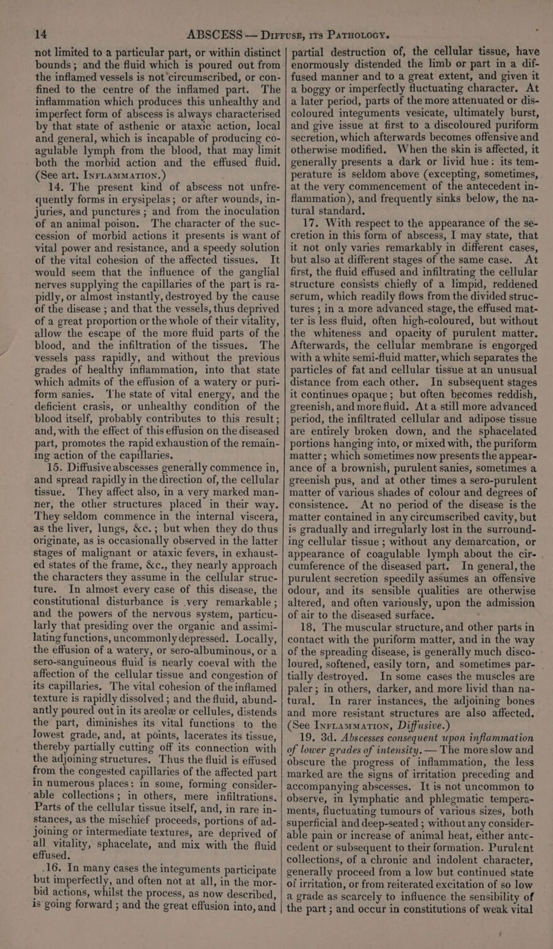 not limited to a particular part, or within distinct bounds ; and the fluid which is poured out from the inflamed vessels is not circumscribed, or con- fined to the centre of the inflamed part. The inflammation which produces this unhealthy and imperfect form of abscess is always characterised by that state of asthenic or ataxic action, local and general, which is incapable of producing co- agulable lymph from the blood, that may limit both the morbid action and the effused fluid. (See art. Inrtammarion.) 14. The present kind of abscess not unfre- quently forms in erysipelas; or after wounds, in- juries, and punctures ; and from the inoculation of an animal poison. The character of the suc- cession of morbid actions it presents is want of vital power and resistance, and a speedy solution of the vital cohesion of the affected tissues. It would seem that the influence of the ganglial nerves supplying the capillaries of the part is ra- pidly, or almost instantly, destroyed by the cause of the disease ; and that the vessels, thus deprived of a great proportion or the whole of their vitality, allow the escape of the more fluid parts of the blood, and the infiltration of the tissues. The vessels pass rapidly, and without the previous grades of healthy inflammation, into that state which admits of the effusion of a watery or puri- form sanies. ‘The state of vital energy, and the deficient crasis, or unhealthy condition of the blood itself, probably contributes to this result ; and, with the effect of this effusion on the diseased part, promotes the rapid exhaustion of the remain- ing action of the capillaries. 15. Diffusive abscesses generally commence in, and spread rapidly in the direction of, the cellular tissue. They affect also, in a very marked man- ner, the other structures placed in their way. They seldom commence in the internal viscera, as the liver, lungs, &amp;c.; but when they do thus originate, as is occasionally observed in the latter stages of malignant or ataxic fevers, in exhaust- ed states of the frame, Xc., they nearly approach the characters they assume in the cellular struc- ture. In almost every case of this disease, the constitutional disturbance is .very remarkable ; and the powers of the nervous system, particu- larly that presiding over the organic and assimi- lating functions, uncommonly depressed. Locally, the effusion of a watery, or sero-albuminous, or a sero-sanguineous fluid is nearly coeval with the affection of the cellular tissue and congestion of its capillaries. The vital cohesion of the inflamed texture is rapidly dissolved ; and the fluid, abund- antly poured out in its areole or cellules, distends the part, diminishes its vital functions to the lowest grade, and, at points, lacerates its tissue, thereby partially cutting off its connection with the adjoining structures. Thus the fluid is effused from the congested capillaries of the affected part in numerous places: in some, forming consider- able collections; in others, mere infiltrations. Parts of the cellular tissue itself, and, in rare in- stances, as the mischief proceeds, portions of ad- joining or intermediate textures, are deprived of all vitality, sphacelate, and mix with the fluid effused. 16. In many cases the integuments participate but imperfectly, and often not at all, in the mor- bid actions, whilst the process, as now described, 1s going forward ; and the great effusion into, and . partial destruction of, the cellular tissue, have enormously distended the limb or part in a dif- fused manner and to a great extent, and given it a boggy or imperfectly fluctuating character. At a later period, parts of the more attenuated or dis- coloured integuments vesicate, ultimately burst, and give issue at first to a discoloured puriform secretion, which afterwards becomes offensive and otherwise modified. When the skin is affected, it generally presents a dark or livid hue: its tem- perature is seldom above (excepting, sometimes, at the very commencement of the antecedent in- flammation), and frequently sinks below, the na- tural standard. 17. With respect to the appearance of the se- cretion in this form of abscess, I may state, that it not only varies remarkably in different cases, but also at different stages of the same case. At first, the fluid effused and infiltrating the cellular structure consists chiefly of a limpid, reddened serum, which readily flows from the divided struc- tures ; in a more advanced stage, the effused mat- ter is less fluid, often high-coloured, but without the whiteness and opacity of purulent matter. Afterwards, the cellular membrane is engorged with a white semi-fluid matter, which separates the particles of fat and cellular tissue at an unusual distance from each other. In subsequent stages it continues opaque ; but often becomes reddish, greenish, and more fluid. Ata still more advanced period, the infiltrated cellular and adipose tissue are entirely broken down, and the sphacelated portions hanging into, or mixed with, the puriform matter ; which sometimes now presents the appear- ance of a brownish, purulent sanies, sometimes a greenish pus, and at other times a sero-purulent matter of various shades of colour and degrees of consistence. At no period of the disease is the matter contained in any circumscribed cavity, but is gradually and irregularly lost in the surround- ing cellular tissue ; without any demarcation, or appearance of coagulable lymph about the cir- cumference of the diseased part. In general, the purulent secretion speedily assumes an offensive odour, and its sensible qualities are otherwise altered, and often variously, upon the admission of air to the diseased surface. 18, The muscular structure, and other parts in contact with the puriform matter, and in the way of the spreading disease, is generally much disco- - loured, softened, easily torn, and sometimes par- . tially destroyed. In some cases the muscles are paler; in others, darker, and more livid than na- tural, In rarer instances, the adjoining bones and more resistant structures are also affected. (See Inrrammation, Diffusive.) 19, 3d. Abscesses consequent upon inflammation of lower grades of intensity. — The more slow and obscure the progress of inflammation, the less marked are the signs of irritation preceding and accompanying abscesses. It is not uncommon to observe, in lymphatic and phlegmatic tempera- ments, fluctuating tumours of various sizes, both superficial and deep-seated ; without any consider- able pain or increase of animal heat, either antc- cedent or subsequent to their formation. Purulent collections, of a chronic and indolent character, generally proceed from a low but continued state of irritation, or from reiterated excitation of so low a grade as scarcely to influence the sensibility of the part ; and occur in constitutions of weak vital