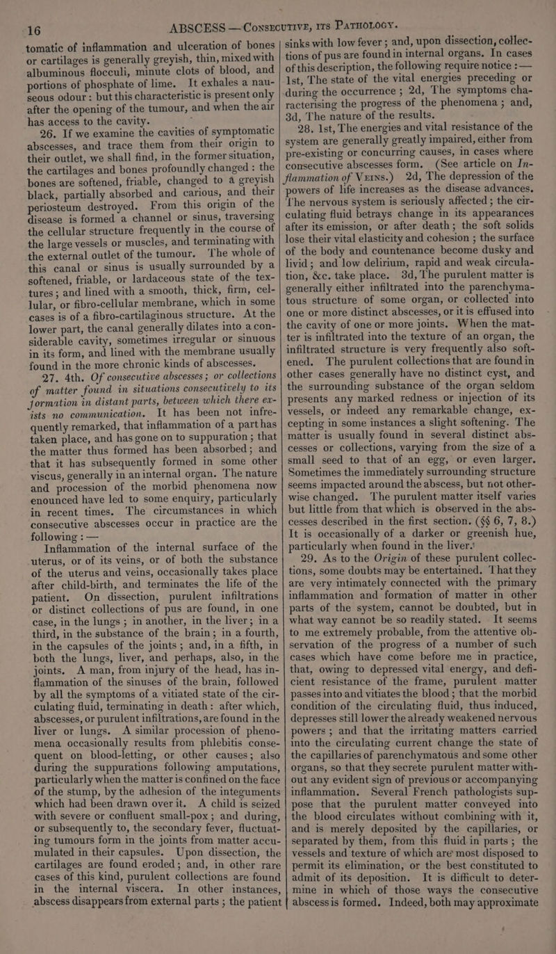 16 has access to the cavity. 26. If we examine the cavities of symptomatic abscesses, and trace them from their origin to their outlet, we shall find, in the former situation, the cartilages and bones profoundly changed : the bones are softened, friable, changed to a greyish black, partially absorbed and carious, and their periosteum destroyed. From this origin of the disease is formed a channel or sinus, traversing the cellular structure frequently in the course of the large vessels or muscles, and terminating with the external outlet of the tumour. ‘The whole of this canal or sinus is usually surrounded by a softened, friable, or lardaceous state of the tex- tures; and lined with a smooth, thick, firm, cel- lular, or fibro-cellular membrane, which in some cases is of a fibro-cartilaginous structure. At the lower part, the canal generally dilates into a con- siderable cavity, sometimes irregular or sinuous in its form, and lined with the membrane usually found in the more chronic kinds of abscesses. 27. 4th. Of consecutive abscesses ; or collections of matter found in situations consecutively to its jormation in distant parts, between which there ex- ists no communication. It has been not infre- quently remarked, that inflammation of a part has taken place, and has gone on to suppuration ; that the matter thus formed has been absorbed; and that it has subsequently formed in some other viseus, generally in aninternal organ. The nature and procession of the morbid phenomena now enounced have led to some enquiry, particularly in recent times. The circumstances in which consecutive abscesses occur in practice are the following : — Inflammation of the internal surface of the uterus, or of its veins, or of both the substance of the uterus and veins, occasionally takes place after child-birth, and terminates the life of the patient. On dissection, purulent infiltrations or distinct collections of pus are found, in one case, in the lungs ; in another, in the liver; ina third, in the substance of the brain; in a fourth, in the capsules of the joints ; and, in a fifth, in both the lungs, liver, and perhaps, also, in the joints. A man, from injury of the head, has in- flammation of the sinuses of the brain, followed by all the symptoms of a vitiated state of the cir- culating fluid, terminating in death: after which, abscesses, or purulent infiltrations, are found in the liver or lungs. A similar procession of pheno- mena occasionally results from phlebitis conse- quent on blood-letting, or other causes; also during the suppurations following amputations, particularly when the matter is confined on the face of the stump, by the adhesion of the intezuments which had been drawn overit. A child is seized with severe or confluent small-pox ; and during, or subsequently to, the secondary fever, fluctuat- ing tumours form in the joints from matter accu- mulated in their capsules. Upon dissection, the cartilages are found eroded; and, in other rare cases of this kind, purulent collections are found in the internal viscera. In other instances, sinks with low fever ; and, upon dissection, cotlec- tions of pus are found in internal organs. In cases of this description, the following require notice : — Ist, The state of the vital energies preceding or during the occurrence ; 2d, The symptoms cha- racterising the progress of the phenomena ; and, 3d, The nature of the results. 28. Ist, The energies and vital resistance of the system are generally greatly impaired, either from pre-existing or concurring causes, in cases where consecutive abscesses form. (See article on In- powers of life increases as the disease advances. ‘(he nervous system is seriously affected ; the cir- culating fluid betrays change in its appearances after its emission, or after death; the soft solids lose their vital elasticity and cohesion ; the surface of the body and countenance become dusky and livid; and low delirium, rapid and weak circula- tion, &amp;c. take place. 3d, The purulent matter is generally either infiltrated into the parenchyma- tous structure of some organ, or collected into one or more distinct abscesses, or it is effused into the cavity of one or more joints. When the mat- ter is infiltrated into the texture of an organ, the infiltrated structure is very frequently also soft- ened. The purulent collections that are found in other cases generally have no distinct cyst, and the surrounding substance of the organ seldom presents any marked redness or injection of its vessels, or indeed any remarkable change, ex- cepting in some instances a slight softening. The matter is usually found in several distinct abs- cesses or collections, varying from the size of a small seed to that of an egg, or even larger. Sometimes the immediately surrounding structure seems impacted around the abscess, but not other- wise changed. The purulent matter itself varies but little from that which is observed in the abs- cesses described in the first section. (§$ 6, 7, 8.) It is occasionally of a darker or greenish hue, particularly when found in the liver.’ 29. As to the Origin of these purulent collec- tions, some doubts may be entertained. That they are very intimately connected with the primary inflammation and formation of matter in other parts of the system, cannot be doubted, but in what way cannot be so readily stated. It seems to me extremely probable, from the attentive ob- servation of the progress of a number of such cases which have come before me in practice, that, owing to depressed vital energy, and defi- cient resistance of the frame, purulent matter passes into and vitiates the blood ; that the morbid condition of the circulating fluid, thus induced, depresses still lower the already weakened nervous powers ; and that the irritating matters carried into the circulating current change the state of the capillaries of parenchymatous and some other organs, so that they secrete purulent matter with- out any evident sign of previous or accompanying inflammation. Several French pathologists sup- pose that the purulent matter conveyed into the blood circulates without combining with it, and is merely deposited by the capillaries, or separated by them, from this fluid in parts ; the vessels and texture of which are most disposed to permit its elimination, or the best constituted to admit of its deposition. It is difficult to deter- mine in which of those ways the consecutive abscessis formed. Indeed, both may approximate