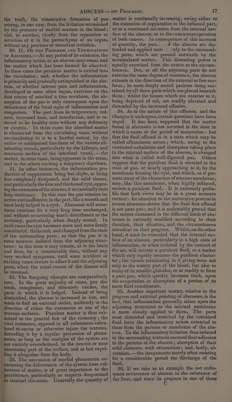 the truth, the consecutive formation of pus arising, in one case, from the irritation occasioned by the presence of morbid matters in the blood ; and, in another, chiefly from the separation or secretion of it in the parenchyma of an organ, without any previous or attendant irritation, 30. I]. Or THe Procress anp TERMINATIONS or Anscrsses.— At any period of its existence, the inflammatory action in an abscess may cease, and the matter which has been formed be absorbed, In these cases the purulent matter is carried into the circulation; and, whether the inflammation is primarily and gradually extinguished in the abs- cess, or whether intense pain and inflammation, developed in some other organ, exercises on the first centre of mischief a true revulsion, the ab- sorption of the pus is only consequent upon the subsidence of the local signs of inflammation and congestion. ‘The part loses its turgescence, red- ness, increased heat, and tumefaction, and is re- stored to its healthy state without any deformity or cicatrix. In these cases the absorbed matter _ is eliminated from the circulating mass, without accumulating in it to a hurtful extent, by the active or unimpaired functions of the various eli- minating organs, particularly by the kidneys, and mucuous surface of the intestinal canal, —the matter, in some cases, being apparent in the urine, and in the others exciting a temporary diarrhoea, 31. In other instances, the inflammation pro- ductive of suppuration being but slight, or being less completely dissipated, and the solid tissues, and particularly the firm and thickened cyst, oppos- ing the extension of the abscess, it occasionally rests long stationary. In this case the pus remains in- active and inoffensive in the part, like a smooth and inert body lodged ina cyst. Abscesses will some- times continue for a very long time unchanged, and without occasioning much disturbance to the economy, particularly when deeply seated. In such cases the cyst becomes more and more firmly constituted, thickened, and changed from the state of the surrounding parts; so that the pus is in some measure isolated from the adjoining struc- tures: in this state it may remain, as in the brain and liver, for a considerable time, without any very marked symptoms, until some accident or exciting cause occurs to affect it and the adjoining parts, when the usual course of the disease will be resumed. 32. The foregoing changes are comparatively rare. In the great majority of cases, pus dis- tends, compresses, and obscurely excites, the parts in which it is lodged. Instead of being diminished, the abscess is increased in size, and tends to find an external outlet, uniformly in the direction of either the cutaneous or one of the mucous surfaces. Purulent matter is thus sub- mitted to the general law of the economy ; the vital resistance, opposed to all substances calcu- lated to excite or otherwise injure the textures, detruding it by a regular procession of pheno- mena, as long as the energies of the system are not entirely overwhelmed, to the nearest or most unresisting part of the surface, and at last expel- ling it altogether from the body. 33. The succession of morbid phenomena oc- _casioning the deliverance of the system from col- _ lections of matter, is of great importance to the practitioner, particularly as respects deep-seated or internal abscesses. Generally the quantity of f: a 17 matter is continually increasing, owing either to the extension of suppuration in the inflamed part, or to a continued secretion from the internal sur- face of the abscess, or to the concurrent operation of both causes. In consequence of this increase of quantity, the pari of the abscess are dis- tended and applied morc — sely to the surround- ing parts, which are pressed outwards by the accumulated matter. This distending power is equally exercised from the centre to the circum- ference. But, as all the adjoining parts do not exercise the same degree of resistance, the abscess extends in the direction of the external or free sur= faces; its more deeply seated parietes being sus- tained by all those parts which are placed beneath them ; whilst the tissues which are exterior to it, being deprived of aid, are readily elevated and distended by the increased effusion. 34. As to the nature of this effusion, and the changes it undergoes, certain questions have been urged. It has been supposed that the matter found in abscesses is not secreted in the state in which it exists at the period of maturation: but that the fluid effused is in a state which may be called albuminous serum; which, owing to the continued exhalation and absorption taking place in the internal surface of the abscess, is changed into what is called well-digested pus. Others suppose that the purulent fluid is secreted in the state of pus, or nearly approaching to it, by the membrane forming the cyst, and which, as it pre- sents many of the characters of mucous membrane, may, like this membrane, when highly inflamed, secrete a purulent fluid. It is extremely proba- ble that both views may be in a great measure correct: for attention to the maturative process in recent abscesses shows that the fluid first effused is not pure pus; and it is undeniably proved that the matter contained in the different kinds of abs- cesses is variously modified according to their duration, their situation, and the circumstances attendant on their progress. Whilst, on the other hand, it must be conceded that the internal sur- face of an abscess, particularly in a high state of inflammation, or when uritated by the contact of the air, will secrete a purulent fluid, or a matter which very rapidly assumes the puriform charac- ter ; the vessels terminating in it giving issue not only to the watery part of the blood, but also to many of its smaller globules, so as readily to form a pure pus, which quickly becomes thick, upon the evaporation or absorption of a portion of its more fluid constituents. 35. Another important matter, relative to the progress and external pointing of abscesses, is the fact, that inflammation generally seizes upon the adjoining structures as the internal membrane is more closely applied to them. The parts most distended and stretched hy the contained fluid have the inflammatory action extended to them from the parietes or membrane of the abs- cess. To the inflammatory irritation thus induced in the surrounding textures succeed their adhesion to the parietes of the abscess ; absorption of their solid elements, with attenuation; and, lastly, ul- for a considerable period the discharge of the fluid. 36. If we take as an example the not unfre- quent occurrence of abscess in the substance of the liver, and trace its progress in one of those C