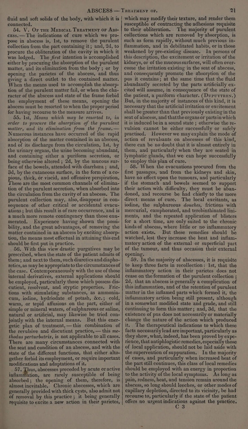 connected. 54. V. Or tue Mepicat Treatment or Azs- cess. — The indications of cure which we pro- pose in abscess is, Ist, to remove the purulent collection from the part containing it; and, 2d, to procure the obliteration of the cavity in which it was lodged. The jirst intention is accomplished either by procuring the absorption of the purulent matter, and its elimination from the body ; or by opening the parietes of the abscess, and thus giving a direct outlet to the contained matter. When the means used to accomplish the absorp- tion of the purulent matter fail, or when the cha- racter of the abscess and state of the frame forbid the employment of these means, opening the abscess must be resorted to when the proper period for having recourse to the measure arrives. 55. Ist, Means which may be resorted to, in order to procure the absorption of the purulent matter, and its elimination from the frame.— Numerous instances have occurred of the rapid absorption of the matter contained in an abscess, ‘and of its discharge from the circulation, Ist, by the urinary organs, the urine becoming abundant, and contaiming either a puriform secretion, or being otherwise altered ; 2d, by the mucous sur- face of the bowels, attended with diarrhoea ; and, 3d, by the cutaneous surface, in the form of aco- pious, thick, or viscid, and offensive perspiration, These are the most common channels of elimina- tion of the purulent secretion, when absorbed into the circulation from the cavity of an abscess. The purulent collection may, also, disappear in con- sequence of other critical or accidental evacu- ations ; but this result is of rare occurrence, and is a much more remote contingency than those enu- merated. Experience having shown the possi- bility, and the great advantages, of removing the matter contained in an abscess by exciting absorp- tion, the means most effectual in attaining this end should be first put in practice. 56. With this view drastic purgatives may be prescribed, when the state of the patient admits of them; and next to them, such diuretics and diapho- retics, as may be appropriate to the circumstances of the case. Contemporaneously with the use of those internal derivatives, external applications should be employed, particularly those which possess dis- cutient, resolvent, and styptic properties. Fric- tions with stimulating substances, as ammonia- cum, iodine, hydriodate of potash, &amp;c.; cold, warm, or tepid affusions on the part, either of simple or mineral waters, of sulphureous or saline, natural or artificial, may likewise be tried con- jointly with the internal means. But this ener- getic plan of treatment,—this combination of the revulsive and discutient practice, — this me- thodus perturbutrix, is not applicable to all cases. There are many circumstances connected with the seat and condition of an abscess, and with the state of the different functions, that either alto- gether forbid its employment, or require important modifications and adaptations of it. 57. Thus, abscesses preceded by acute or active inflammation, are rarely susceptible of being absorbed; the opening of them, therefore, is almost inevitable. Chronic abscesses, which are generally provided with thick cysts, also admit not of removal by this practice ; it being generally requisite to excite a new action in their parietes, 21 susceptible of contracting the adhesions requisite to their obliteration. The majority of purulent collections which are removed by absorption, is such as form rapidly, without much previous in- flammation, and in debilitated habits, or in those weakened by pre-existing disease. In persons of this description, the excitement or irritation of the kidneys, or of the mucoussurfaces, will often over- come the irritation existing in the seat of abscess, and consequently promote the absorption of the pus it contains; at the same time that the fluid abundantly secreted by the parts artificially ex- cited will assume, in consequence of the state of the patient, a puriform character. (DupuyTren.) But, in the majority of instances of this kind, it is necessary that the artificial irritation or excitement shall be greater than that previously existing in the seat of abscess, and thatthe organs or partsin which it is induced bein a sound state ; otherwise the re- vulsion cannot be either successfully or safely practised. However we may explain the mode of action of revulsants on abscesses of this ‘kind, there can be no doubt that it is almost entirely in them, and particularly when they are seated in lymphatic glands, that we can hope successfully to employ this plan of cure. 58. When the evacuations procured from the first passages, and from the kidneys and skin, have no effect upon the tumours, and particularly if the stomach and bowels seemed to support their action with difficulty, they must be aban- doned, and recourse be had chiefly to the more direct means of cure. The local excitants, as iodine, the sulphureous douches, frictions with mercurial, camphorated, and terebinthinated lini- ments, and the repeated application of blisters for a short time, are only suited to the chronic kinds of abscess, where little or no inflammatory action exists. But these remedies should be watched, lest they increase the heat and inflam- matory action of the external or superficial part of the tumour, and thus occasion their external opening. 59. In the majority of abscesses, it is requisite to keep three facts in recollection: Ist, that the inflammatory action in their parietes does not cease on the formation of the purulent collection ; 2d, that an abscess is generally a complication of this inflammation, and of the retention of purulent matter in the inflamed parts which formed it, the inflammatory action being still present, although in a somewhat modified state and grade, and still continuing to form this matter; and, 3d, that the existence of pus does not necessarily or materially change the nature of the action which produced it. The therapeutical indications to which these facts necessarily lead are important, particularly as they show, what, indeed, has been proved by expe- rience, that antiphlogistic remedies, especially those of local application, should not be laid aside with the supervention of suppuration. In the majority of cases, and particularly when increased heat of the part still continues, this class of local remedies should be employed with an energy in proportion to the activity of the local symptoms. As long as pain, redness, heat, and tension remain around the abscess, so long should leeches, or other modes of capillary depletion, directed to its vicinity, be had recourse to, particularly if the state of the patient offers no urgent let cM against the practice.