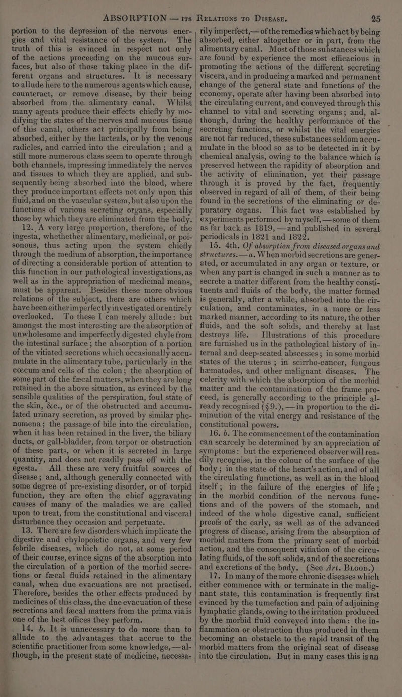 ABSORPTION — tis portion to the depression of the nervous ener- gies and vital resistance of the system. The truth of this is evinced in respect not only of the actions proceeding on the mucous sur- faces, but also of those taking place in the dif- ferent organs and structures. It is necessary to allude here to the numerous agents which cause, counteract, or remove disease, by their being absorbed from ,the. alimentary canal. difying the states of the nerves and mucous tissue of this canal, others act principally from being absorbed, either by the lacteals, or by the venous radicles, and carried into the circulation ; and a still more numerous class seem to operate through both channels, impressing immediately the nerves and tissues to which they are applied, and sub- sequently being absorbed into the blood, where they produce important effects not only upon this fluid, and on the vascular system, but also upon the functions of various secreting organs, especially those by which they are eliminated from the body. 12. A very large proportion, therefore, of the ‘ingesta, whethether alimentary, medicinal, or poi- sonous, thus acting upon the system chiefly through the medium of absorption, the importance of directing a considerable portion of attention to this function in our pathological investigations, as well as in the appropriation of medicinal means, must be apparent. Besides these more obvious relations of the subject, there are others which have been either imperfectly investigated or entirely overlooked. To these I can merely allude: but amongst the most interesting are the absorption of unwholesome and imperfectly digested chyle from the intestinal surface ; the absorption of a portion of the vitiated secretions which occasionally accu- mulate in the alimentary tube, particularly in the coecum and cells of the colon; the absorption of some part of the fecal matters, when they are long retaimed in the above situation, as evinced by the sensible qualities of the perspiration, foul state of the skin, &amp;c., or of the obstructed and accumu- lated urinary secretion, as proved by similar phe- nomena; the passage of bile into the circulation, when it has been retained in the liver, the biliary ducts, or gall-bladder, from torpor or obstruction of these parts, or when it is secreted in large quantity, and does not readily pass off with the egesta. All these are very fruitful sources of disease ; and, although generally connected with some degree of pre-existing disorder, or of torpid function, they are often the chief aggravating causes of many of the maladies we are called upon to treat, from the constitutional and visceral disturbance they occasion and perpetuate. __ 18. There are few disorders which implicate the digestive and chylopoietic organs, and very few febrile diseases, which do not, at some period of their course, evince signs of the absorption into the circulation of a portion of the morbid secre- tions or fecal fluids retained in the alimentary canal, when due evacuations are not practised. Therefore, besides the other effects produced by medicines of this class, the due evacuation of these secretions and faecal matters from the prima via is one of the best offices they perform. __ 14, 6, It is unnecessary to do more than to allude to the advantages that accrue to the scientific practitioner from some knowledge, —al- though, in the present state of medicine, necessa- 25 rily imperfect,— of the remedies which act by being absorbed, either altogether or in part, from the alimentary canal. Most of those substances which are found by experience the most efficacious in promoting the actions of the different secreting viscera, and in producing a marked and permanent change of the general state and functions of the economy, operate after having been absorbed into the circulating current, and conveyed through this channel to vital and secreting organs; and, al- though, during the healthy performance of the secreting functions, or whilst the vital energies are not far reduced, these substances seldom accu- mulate in the blood so as to be detected in it by chemical analysis, owing to the balance which is preserved between the rapidity of absorption and the activity of elimination, yet their passage through it is proved by the fact, frequently observed in regard of all of them, of their being found in the secretions of the eliminating or de- puratory organs. This fact was established by experiments performed by myself, —some of them Reiations to Distase. as far back as 1819, —and published in several periodicals in 1821 and 1822. 15. 4th. Of absorption from diseased organs and structures.— a. When morbid secretions are gener- ated, or accumulated in any organ or texture, or when any part is changed in such a manner as to secrete a matter different from the healthy consti- tuents and fluids of the body, the matter formed is generally, after a while, absorbed into the cir- culation, and contaminates, in a more or less marked manner, according to its nature, the other fluids, and the soft solids, and thereby at last destroys life. Illustrations of this procedure are furnished us in the pathological history of in- ternal and deep-seated abscesses ; in some morbid states of the uterus ; in scirrho-cancer, fungous hamatodes, and other malignant diseases. The celerity with which the absorption of the morbid matter and the contamination of the frame pro- ceed, is generally according to the principle al- ready recognised (§9.),—in proportion to the di- minution of the vital energy and resistance of the constitutional powers. 16. b. The commencement of the contamination can scarcely be determined by an appreciation of symptoms: but the experienced observer will rea- dily recognise, in the colour of the surface of the body ; in the state of the heart’s action, and of all the circulating functions, as well as in the blood itself; in the failure of the energies of life; in the morbid condition of the nervous func- tions and of the powers of the stomach, and indeed of the whole digestive canal, sufficient proofs of the early, as well as of the advanced progress of disease, arising from the absorption of morbid matters from the primary seat of morbid action, and the consequent vitiation of the circu- lating fluids, of the soft solids, and of the secretions and excretions of the body, (See Art. Bioop.) 17, In many of the more chronic diseases which either commence with or terminate in the malig- nant state, this contamination is frequently first evinced by the tumefaction and pain of adjoining lymphatic glands, owing to the irritation produced by the morbid fluid conveyed into them: the in- flammation or obstruction thus produced in them becoming an obstacle to the rapid transit of the morbid matters from the original seat of disease into the circulation, But in many cases this is an