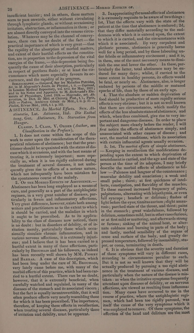 26 insufficient barrier; and in others, these matters seem to pass onwards, either without circulating through lymphatic glands, or without occasioning irritation, obstruction, or inflammation in them ; or are almost directly conveyed into the venous circu- lation. Whatever may be the channel of convey- ance, there can be no doubt of the fact —the practical importance of which is very great— that the rapidity of the absorption of morbid matters, and extent of their hurtful effects on the constitu- tion, are in proportion to the depression of the vital energies of the frame, — this depression being fre- quently the cause of their absorption, particularly in respect of puriform fluids; or at least the cir- cumstance which more especially favours its oc- currence, and the rapidity of its progress. Bretrocrapuy. — Gaspard, Sur les Maladies Putrides, &amp;c. in M. Magendie’s Journ, de Physiol., t. ii. — Copland, in London Medical Repository, vol. xvii. for May, 1822; and in his Notes and Appendix to M. Richerand’s Ele- ments of Physiology, Lond. 1824, — Magendie, art. Ab- sorption, in Dict. de Méd. et Chirurg. Prat., t.i., Paris, 1899, — Fodera, Archives Génér. de Méd., t. ii. p. 57. — Pioliet, Révue Méd., 1826, t.i. p. 165. Syn. Ab- ABSTINENCE. Its Morbid Effects. stinentia, Lat. Astinenza, Ital. Die Enthal tung, Ger. Abstinence, Fr. Starvation from Hunger. Crasstr. I. Crass, V. Ornver (Author, see Classification in the Preface). 1. It does not come within the scope of this work to enter upon the consideration of the thera- peutical relations of abstinence; but that the prac- titioner should be acquainted with the states of dis- ease which it occasions, and with the best means of treating it, is extremely important, more espe- cially as, when it is too rigidly enforced during the treatment of several diseases, it not unfre- quently gives rise to effects of a serious nature, which not infrequently have been mistaken for the spontaneous course of the malady. 2. Or tHe Morsip Errecrs or ABstINENCE.— Abstinence has been long employed as a means of cure, and generally as a part of the antiphlogistic regimen, in a very great number of diseases, par- ticularly in fevers and inflammatory affections. Very great difference, however, exists both among writers and practitioners as to the extent to which it should be carried, and the maladies in which it ought to be prescribed. As to its applica- bility to the class of diseases now noticed, there is no doubt: but in disorders of debility, or of ir- ritation merely, particularly those which occa- sionally simulate chronic inflammation, and in various nervous affections, it is extremely injuri- ous; and I believe that it has been carried to a hurtful extent in many of these affections, parti- cularly by Broussais and his followers, as indeed has been recently well shown by MM. Prorry and Barras. A case of this description, which had been long under the care of M. Broussats, very lately came before me, with many of the morbid effects of this practice, which had been car- ried to a hurtful extent. There can be no doubt, however, that it is extremely beneficial, when carefully watched and regulated, in many of the diseases of the stomach and its associated viscera ; but the fact is equally incontrovertible, that it will often produce effects very nearly resembling those for which it has been prescribed. The importance, therefore, of keeping these effects in recollection, when treating several diseases, particularly those of irritation and debility, must be apparent. 3. Inappreciating the usual effects of abstinence it is extremely requisite to be aware of two things : Ist, That the effects vary with the state of the patient at the time that abstinence is endured ; 2d, that they differ materially according to the sud- denness with which it is entered upon, the extent to which it is carried, and the circumstances with which it is associated. By very corpulent and plethoric persons, abstinence is generally borne well for a long period, and by those labouring un- der febrile or inflammatory excitement ; and it is, in them, one of the most necessary means to dimi- nish the one and lower the other. In these, par- ticularly the latter, total abstinence may be en- dured for many days; whilst, if carried to the same extent in healthy persons, its effects would be fatal, or nearly so. Abstinence, also, is longer endured by persons of the middle or matured epochs of life, than by those of an early age. 4, That the absolute or sudden deprivation of food should be productive of more rapidly serious effects is very obvious ; but it is not so well known that there are circumstances, which modify the effects of the less absolutestatesofabstinence, and which, when thus combined, give rise to very im- portant and dangerous diseases. In order to place the subject more clearly before the reader, | will unassociated with other causes of disease ; and next, the morbid conditions, which its association with certain influential agents usually occasion. 5. Ist. The morbid effects of simple abstinence. — Keeping in recollection the modifications de- pending upon the extent to which deprivation of nourishment is carried, and the age and state of the person at the time of its adoption, I may briefly describe the morbid effects of abstinence as fol- low :—Paleness and languor of the countenance ; muscular debility and emaciation; a weak and small pulse ; thirst; at first quickness of intel- lects, constipation, and flaccidity of the muscles. To these succeed increased frequency of pulse, palpitations, alternating with leipothymia, or even full syncope; headach or delirium ; flashes of light before the eyes; tinnitusaurium ; slight amau- rosis; parched state of the throat, and thirst ; pains in the stomach; great wakefulness, followed by delirium, sometimes mild, butin other cases furious, or at first mild or muttering, and afterwards strong or furious; sinking of the animal heat, or alter- nate coldness and burning in parts of the body ; and lastly, morbid sensibility of the organs of sense and surface of the body, and greatly de- pressed temperature, followed by insensibility, stu- por, or coma, terminating in death. 6. It is obvious that the severity and duration of these symptoms will vary in different cases, dccording to circumstances peculiar to each. But it is not so well known that they will be actually produced by pursuing a too rigid absti- nence in the treatment of various diseases, and particularly when the nature of the disease is mis- taken : as when the irritative symptoms frequently attendant upon diseases of debility, or on nervous affections, are viewed as resulting from inflamma- tion. Many cases have occurred to me in the course of practice, where the antiphlogistic regi- men, which had been too rigidly pursued, was itself the cause of the very symptoms which it was employed toremove. Of these symptoms, the affection of the head and delirium are the most