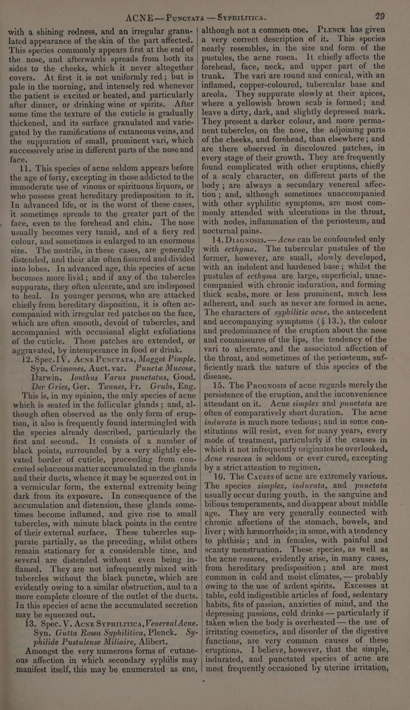 29° lated appearance of the skin of the part affected. This species commonly appears first at the end of the nose, and afterwards spreads from both its sides to the cheeks, which it never altogether covers. At first it is not uniformly red; but is pale in the morning, and intensely red whenever the patient is excited or heated, and particularly after dinner, or drinking wine or spirits. After some time the texture of the cuticle is gradually thickened, and its surface granulated and varie- gated by the ramifications of cutaneous veins, and the suppuration of small, prominent vari, which successively arise in different parts of the nose and face. 11. This species of acne seldom appears before the age of forty, excepting in those addicted to the immoderate use of vinous or spirituous liquors, or who possess great hereditary predisposition to it. In advanced life, or in the worst of these cases, it sometimes spreads to the greater part of the face, even to the forehead and chin. The nose usually becomes very tumid, and of a fiery red size. The nostrils, in these cases, are generally distended, and their ala often fissured and divided into lobes. In advanced age, this species of acne becomes more livid; and if any of the tubercles suppurate, they often ulcerate, and are indisposed to heal. In younger persons, who are attacked chiefly from hereditary disposition, it is often ac- companied with irregular red patches on the face, which are often smooth, devoid of tubercles, and accompanied with occasional slight exfoliations of the cuticle. These patches are extended, or aggravated, by intemperance in food or drink. 12. Spec. [V. Acnz Puncrata, Maggot Pimple. Syn. Crimones, Auct.var. Puncte Mucosa, Darwin. Jonthus Varus punctatus, Good. . Der Gries, Ger. Tannes, Fr. Grubs, Eng. This is, in my opinion, the only species of acne which is seated in the follicular glands ; and, al- though often observed as the only form of erup- tion, it also is frequently found intermingled with the species already described, particularly the first and second. It consists of a number of black points, surrounded by a very slightly ele- vated border of cuticle, proceeding from con- creted sebaceous matter accumulated in the glands and their ducts, whence it may be squeezed out in a vermicular form, the external extremity being dark from its exposure. In consequence of the accumulation and distension, these glands some- times become inflamed, and give rise to small tubercles, with minute black points in the centre of their external surface. These tubercles sup- purate partially, as the preceding, whilst others remain stationary for a considerable time, and several are distended without even being in- flamed. They are not infrequently mixed with tubercles without the black puncte, which are evidently owing to a similar obstruction, and to a more complete closure of the outlet of the ducts. In this species of acne the accumulated secretion may be squeezed out. 13. Spec. V. Acnz Sypuitirica, Venereal Acne. Syn. Gutta Rosea Syphilitica, Plenck, Sy- philide Pustuleuse Miliaire, Alibert, Amongst the very numerous forms of cutane- ous affection in which secondary syphilis may manifest itself, this may be enumerated: as one, a very correct description of it. This species nearly resembles, in the size and form of the pustules, the acne rosea. It chiefly affects the forehead, face, neck, and upper part of the trunk. The vari are round and conical, with an inflamed, copper-coloured, tubercular base and areola. They suppurate slowly at their apices, where a yellowish brown scab is formed; and leave a dirty, dark, and slightly depressed mark, They present a darker colour, and more perma~ nent tubercles, on the nose, the adjoining parts of the cheeks, and forehead, than elsewhere ; and are there observed in discoloured patches, in every stage of their growth. They are frequently found complicated with other eruptions, chiefly of a scaly character, on different parts of the body ; are always a secondary venereal affec- tion; and, although sometimes unaccompanied with other syphilitic symptoms, are most com- monly attended with ulcerations in the throat, with nodes, inflammation of the periosteum, and nocturnal pains. 14, Diacnosis.— Acne can be confounded only with ecthyma. The tubercular pustules of the former, however, are small, slowly developed, with an indolent and hardened base; whilst the pustules of ecthyma are large, superficial, unac- companied with chronic induration, and forming thick scabs, more or less prominent, much less adherent, and such as never are formed in acne. The characters of syphilitic acne, the antecedent and accompanying symptoms (§ 13.), the colour and predominance of the eruption about the nose and commissures of the lips, the tendency of the vari to ulcerate, and the associated affection of the throat, and sometimes of the periosteum, suf- ficiently mark the nature of this species of the disease. 15. The Procnosis of acne regards merely the persistence of the eruption, and the inconvenience attendant on it. Acne simplex and punctata are often of comparatively short duration. The acne indurata is much more tedious; and in some con- stitutions will resist, even for many years, every mode of treatment, particularly if the causes in which it not infrequently originates be overlooked. Acne rosacea is seldom or ever cured, excepting by a strict attention to regimen, 16. The Causes of acne are extremely various. The species simplex, indurata, and punctata usually occur during youth, in the sanguine and bilious temperaments, and disappear about middle ave. They are very generally connected with chronic affections of the stomach, bowels, and liver ; with hemorrhoids; in some, with atendency to phthisis; and in females, with painful and scanty menstruation. These species, as well as the acne rosacea, evidently arise, in many cases, from hereditary predisposition; and are most common in cold and moist climates, — probably owing to the use of ardent spirits. Excesses at table, cold indigestible articles of food, sedentary habits, fits of passion, anxieties of mind, and the depressing passions, cold drinks — particularly if taken when the body is overheated — the use of irritating cosmetics, and disorder of the digestive functions, are very common causes of these eruptions, I believe, however, that the simple, indurated, and punctated species of acne are most frequently occasioned by uterine irritation,