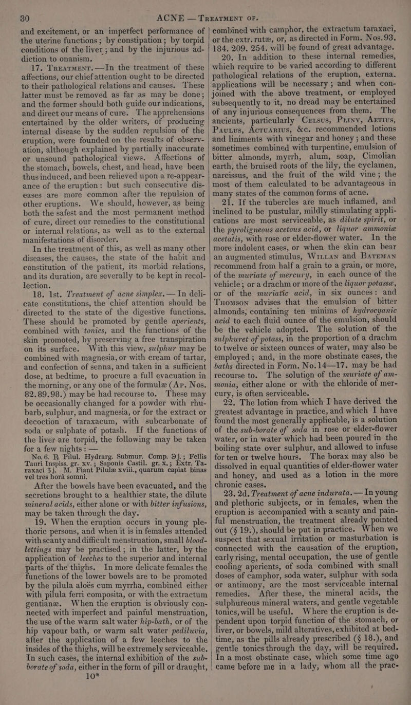 30 and excitement, or an imperfect performance of the uterine functions ; by constipation ; by torpid conditions of the liver ; and by the injurious ad- diction to onanism. 17. Treatment. —In the treatment of these affections, our chief attention ought to be directed to their pathological relations and causes. These latter must be removed as far as may be done; and the former should both guide our indications, and direct our means of cure. The apprehensions entertained by the older writers, of producing internal disease by the sudden repulsion of the eruption, were founded on the results of observ- ation, although explained by partially inaccurate or unsound pathological views. Affections of the stomach, bowels, chest, and head, have been thus induced, and been relieved upon a re-appear- ance of the eruption: but such consecutive dis- eases are more common after the repulsion of other eruptions. We should, however, as being both the safest and the most permanent method of cure, direct our remedies to the constitutional or internal relations, as well as to the external manifestations of disorder. In the treatment of this, as well as many other diseases, the causes, the state of the habit and constitution of the patient, its morbid relations, and its duration, are severally to be kept in recol- lection. 18. 1st. Treatment of acne simplex. — In deli- cate constitutions, the chief attention should be directed to the state of the digestive functions. These should be promoted by gentle aperients, combined with tonics, and the functions of the skin promoted, by preserving a free transpiration on its surface. With this view, sulphur may be combined with magnesia, or with cream of tartar, and confection of senna, and taken in a sufficient dose, at bedtime, to procure a full evacuation in the morning, or any one of the formule (Ap. Nos. 82.89.98.) may be had recourse to. These may be occasionally changed for a powder with rhu- barb, sulphur, and magnesia, or for the extract or decoction of taraxacum, with subcarbonate of soda or sulphate of potash. If the functions of the liver are torpid, the following may be taken for a few nights : — No.6. R Pilul. Hydrarg. Submur. Comp. 9j.; Fellis Tauri Inspiss. gr. xv.; Saponis Castil. gr.x.; Extr. Ta- raxaci 3j. M. Fiant Pilule xviii., quarum capiat binas vel tres hora somni. After the bowels have been evacuated, and the secretions brought to a healthier state, the dilute mineral acids, either alone or with bitter infusions, may be taken through the day. 19. When the eruption occurs in young ple- thoric persons, and when it is in females attended with scanty and difficult menstruation, small blood- lettings may be practised ; in the latter, by the application of leeches to the superior and internal parts of the thighs. In more delicate females the functions of the lower bowels are to be promoted by the pilula aloés cum myrrha, combined either with pilula ferri composita, or with the extractum gentiane. When the eruption is obviously con- nected with imperfect and painful menstruation, the use of the warm salt water hip-bath, or of the hip vapour bath, or warm salt water pedilwvia, after the application of a few leeches to the insides of the thighs, will be extremely serviceable. In such cases, the internal exhibition of the sub- combined with camphor, the extractum taraxaci, or the extr. rutz, or, as directed in Form. Nos.93. 184, 209. 254. will be found of great advantage. 20. In addition to these internal remedies, which require to be varied according to different pathological relations of the eruption, externa. applications will be necessary ; and when con- joined with the above treatment, or employed subsequently to it, no dread may be entertained of any injurious consequences from them. The ancients, particularly Crzsus, Privy, ABRTIUs, Pavtus, Acruartus, &amp;c. recommended lotions and liniments with vinegar and honey ; and these sometimes combined with turpentine, emulsion of bitter almonds, myrrh, alum, soap, Cimolian earth, the bruised roots of the lily, the cyclamen, narcissus, and the fruit of the wild vine; the most of them calculated to be advantageous in many states of the common forms of acne. 21. If the tubercles are much inflamed, and inclined to be pustular, mildly stimulating appli- cations are most serviceable, as dilute spirit, or the pyroligneous acetous acid, or liquor ammonie acetatis, with rose or elder-flower water. In the more indolent cases, or when the skin can bear an augmented stimulus, Wirian and Bateman recommend from half a grain to a grain, or more, of the muriate of mercury, in each ounce of the vehicle; or a drachm or more of the liquor potasse, or of the muriatic acid, in six ounces: and Tuomson advises that the emulsion of bitter almonds; containing ten minims of hydrocyanic acid to each fluid ounce of the emulsion, should be the vehicle adopted. The solution of the sulphuret of potass, in the proportion of a drachm to twelve or sixteen ounces of water, may also be employed; and, in the more obstinate cases, the baths directed in Form. No.14—17. may be had recourse to. The solution of the muriate of am- monia, either alone or with the chloride of mer- cury, is often serviceable. 22. The lotion from which I have derived the ereatest advantage in practice, and which I have found the most generally applicable, is a solution of the sub-borate of soda in rose or elder-flower water, or in water which had been poured in the boiling state over sulphur, and allowed to infuse for ten or twelve hours. The borax may also be dissolved in equal quantities of elder-flower water and honey, and used as a lotion in the more chronic cases. 23, 2d. Treatment of acne indurata.— In young and plethoric subjects, or in females, when the eruption is accompanied with a scanty and pain- ful. menstruation, the treatment already pointed out (§ 19.), should be put in practice. When we suspect that sexual irritation or masturbation is connected with the causation of the eruption, early rising, mental occupation, the use of gentle cooling aperients, of soda combined with small doses of camphor, soda water, sulphur with soda or antimony, are the most serviceable internal After these, the mineral acids, the sulphureous mineral waters, and gentle vegetable tonics, will be useful. Where the eruption is de- pendent upon torpid function of the stomach, or liver, or bowels, mild alteratives, exhibited at bed- time, as the pills already prescribed (§ 18.), and gentle tonics through the day, will be required. In a most obstinate case, which some time ago 10*