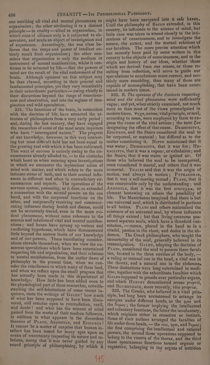 one ascribing all vital and mental phenomena to organisation; the other attributing it to a distinct principle — to vitality—allied to organisation, in which state of alliance only is it subjected to ob- servation, and madean object of investigation and of experience. Accordingly, the one class be- tirely result from organisation; the other con- siders that organisation is only the medium or instrument of mental manifestation, whilst it con- -tinues to be actuated by life—that the powers of mind are the result of the vital endowment of the brain. Although opinions on this subject may be thus classed, according to their general and fundamental principles, yet they vary remarkably in their subordinate particulars — owing chiefly to their discursions beyond the range of conscious- ness and observation, and into the regions of ima- gination and wild speculation. $831. The functions of the brain, in connection with the doctrine of life, have attracted the at- tention of philosophers from-a very early period ; and, during the last century, they have. engaged the researches of some of the most acute inquirers who have “interrogated nature.” The progress of our knowledge, however, in this very interest- ing but most difficult field has not been equal to ~ the growing zeal with which it has been cultivated. ‘This want of success is entirely owing to the cir- cumstances already alluded to, — to the obstacles which beset us when entering upon investigations in which we encounter the mysterious union of mind with matter, and which relate to the more intimate states of both, and to their mutual influ- ences in different and often in contradictory cir- cumstances and aspects. The operations of the nervous system, possessing, as it does, so extended a connection with the mental powers on the one hand, and with the corporeal functions on the other, and reciprocally receiving and communi- cating influence during health and disease, could not be accurately traced, even in the more evi- dent phenomena, without some reference to the sources and relations of vital and mental manifest- ations; and hence have sprung up various and conflicting hypotheses, which have demonstrated little beyond the narrow limits of our knowledge and of our powers, These humiliating consider- ations obtrude themselves, when we view the nu- merous speculations which have been entertained respecting life and organisation, and their relations to mental manifestation, from the. earlier dawn of philosophy to the present time, when we con- sider the conclusions to which many of them lead, and when we reflect upon the small progress that has actually been made in this department of knowledge. How little has been added even to the physiological part of these researches, notwith- standing the self-felicitations of some recent in- quirers, since the writings of Gaten! how much of what has been supposed to have been disco- vered, still remains open to contradiction, cavil and doubt! and what has the science of mind gained from the works of their modern followers in addition to what appears in the discordant theories of Prato, Arisrorir, and Eprcurvs! _ it cannot be a matter of surprise that human in- tellect has been tossed for many ages upon an ocean of uncertainty respecting its nature and re- Jations, seeing that it was never guided by an sound principle of philosophising, by which it H5 might have been navigated into a safe haven. Until the philosophy of Bacon extended, in this country, its influence to the science of mind, but little care was taken to attend closely to. the inti- mations of consciousness, and to investigate the nature, the extent, and the mutual relations of our faculties. The more precise attention which has recently been paid by some writers in this country to the objects of consciousness, and to the origin and history of our ideas, whether those which are derived from our senses, or those re- sulting: from reflection, will serve to guide our speculations to conclusions more correct, and cer- tainly more ennobling, than many of those are capable of accomplishing, that have been enter- tained in modern times. 332. B. The opinions of the Ancients respecting mind and the vitul phenomena were sufficiently vague; and yet, when strictly examined, not much more so than most of the views promulgated in modern times. Yu, anima, vital principle, orsoul, according to some, were employed by them to ex- press the cause of the vital actions; the term Com designating the effect of thatcause. Democritus, Ericurvs, and the Stoics considered the soul to be corporeal, or material ; but differed as to the matter constituting it. Hrppo maintained that it was water; Democritus, that it was fire; Hr- RACLITUS, that it was a vapour, or exhalation ; and the Stoics, that it was warm or ignited air. Of those who believed the soul to be incorporeal, some considered it mortal, and others that it was immortal. Tuares said that it was the origin of motion, and always in motion; PyrHacoras, that it was a self-moving monad ; Prato, that it was conceivable only by the understanding ; and Arisrorie, that it was the first evredeyera, or element bestowing on others the possibility of life. The Manicheans imagined that there is but one universal soul, which is distributed in portions to all bodies. Pxaro and others maintained the. existence of an universal soul, by whose influence all things existed ; but that living creatures pos- sessed separate souls, which have a threefold con- stitution, —reason, placed in the head as in a citadel, passion in the chest, and desire in the ab- domen. The Greek philosophers, who taught the immortality of the soul, generally believed in its. transmigration. Gaten, adopting the doctrine of Prato, considered the soul to possess three facul« ties, located in the three cavities of the body, — a ruling or rational one in the head, a vital one in the thorax, and a natural one in the abdomens Phese distinctions were long entertained in medi- cine, together with the subordinate faculties which Gaten supposed to preside over particular organs, and which Harvey denominated sensus proprii, and Brumensacn, more recently, vite propria. _333. The Greeks, who believed in a vital prin- ciple, had long been accustomed to arrange its energies under different heads, as the pny and the Sumo; the former implying the intellectual and voluntary functions, the latter the involuntary, which originate either in sensation or instinct. Some of their authors arranged the faculties of life under three heads, — the vous, pny, and Supcog 5 the first comprising the intellectual and rational powers, the second those operations supposed to belong to the viscera of the thorax, and the third those spontaneous functions termed organic or vegetative, belonging to the organs of nutrition