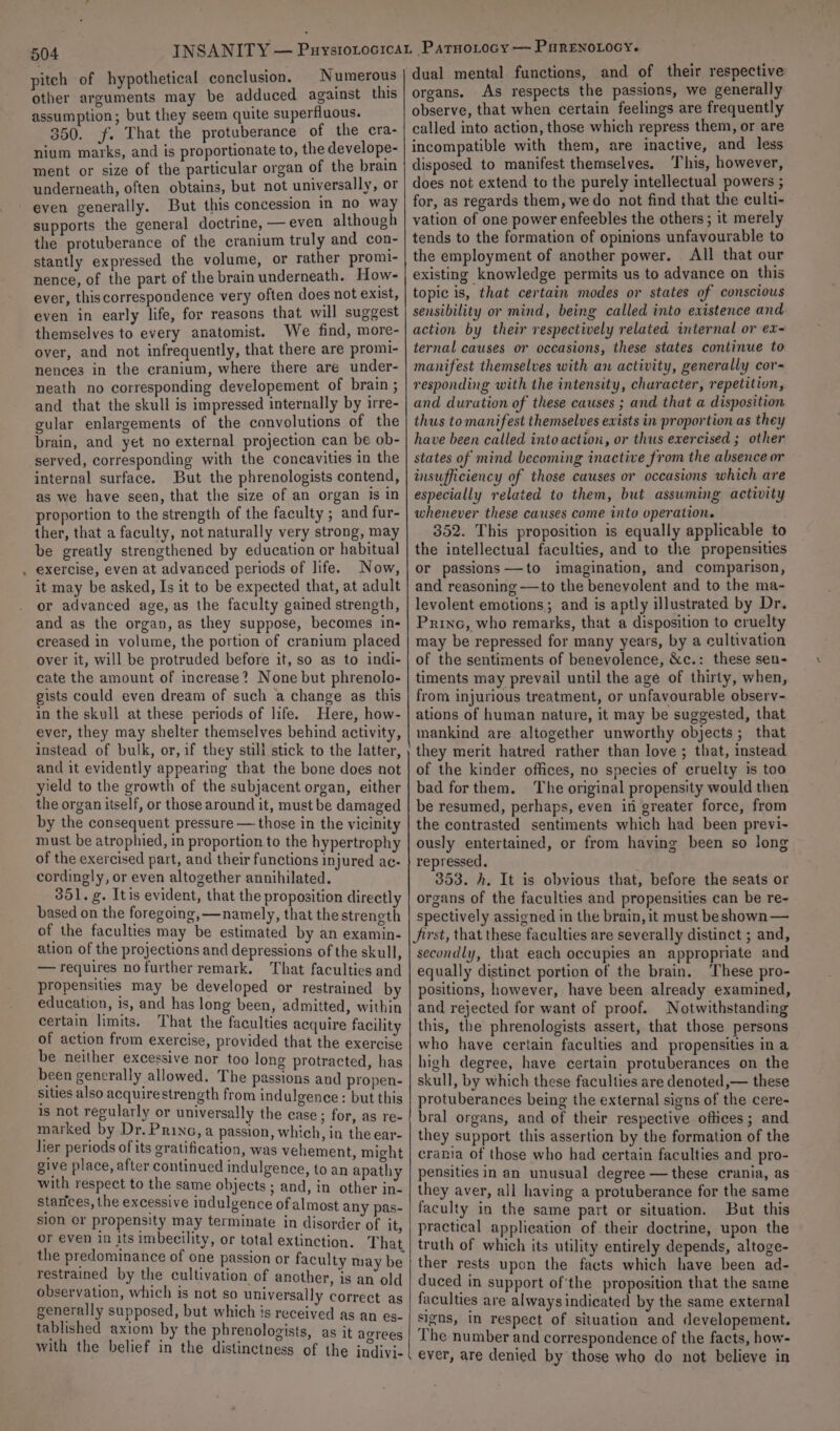 504 pitch of hypothetical conclusion. Numerous other arguments may be adduced against this assumption; but they seem quite superfluous. 350. jf. That the protuberance of the cra- nium marks, and is proportionate to, the develope- ment or size of the particular organ of the brain underneath, often obtains, but not universally, or even generally. But this concession in no way supports the general doctrine, — even although the protuberance of the cranium truly and con- stantly expressed the volume, or rather proml- nence, of the part of the brain underneath. How- ever, this correspondence very often does not exist, even in early life, for reasons that will suggest themselves to every anatomist. We find, more- over, and not infrequently, that there are promi- nences in the cranium, where there are under- neath no corresponding developement of brain ; and that the skull is impressed internally by irre- gular enlargements of the convolutions of the brain, and yet no external projection can be ob- served, corresponding with the concavities in the internal surface. But the phrenologists contend, as we have seen, that the size of an organ is in proportion to the strength of the faculty ; and fur- ther, that a faculty, not naturally very strong, may be greatly strengthened by education or habitual exercise, even at advanced periods of life. Now, it may be asked, Is it to be expected that, at adult or advanced age, as the faculty gained strength, and as the organ, as they suppose, becomes in- creased in volume, the portion of cranium placed over it, will be protruded before it, so as to indi- cate the amount of increase? None but phrenolo- gists could even dream of such a change as this in the skull at these periods of life. Here, how- ever, they may shelter themselves behind activity, instead of bulk, or, if they stili stick to the latter, and it evidently appearing that the bone does not yield to the growth of the subjacent organ, either the organ itself, or those around it, must be damaged by the consequent pressure — those in the vicinity must be atrophied, in proportion to the hypertrophy of the exercised part, and their functions injured ac- cordingly, or even altogether annihilated. 351. g. Itis evident, that the proposition directly based on the foregoing, —namely, that the strength of the faculties may be estimated by an examin- ation of the projections and depressions of the skull, — requires no further remark. That faculties and propensities may be developed or restrained by education, is, and has long been, admitted, within certain limits. That the faculties acquire facility of action from exercise, provided that the exercise be neither excessive nor too long protracted, has been generally allowed. The passions and propen- sities also acquire strength from indulgence : but this 1s not regularly or universally the case; for, as re- marked by Dr. Princ, a passion, which, in the ear- lier periods of its gratification, was vehement, might give place, after continued indulgence, to an apathy with respect to the same objects ; and, in other in- starices, the excessive indulgence of almost any pas- sion or propensity may terminate in disorder of it, or even in its imbecility, or total extinction. That the predominance of One passion or faculty may be restrained by the cultivation of another, is an old observation, which is not so universally correct as generally supposed, but which is received as an es- tablished axiom by the phrenologists, as it agrees with the belief in the distinctness of the indivi- dual mental functions, and of their respective organs. As respects the passions, we generally observe, that when certain feelings are frequently called into action, those which repress them, or are incompatible with them, are inactive, and less disposed to manifest themselves. This, however, does not extend to the purely intellectual powers ; for, as regards them, we do not find that the culti- vation of one power enfeebles the others; it merely tends to the formation of opinions unfavourable to the employment of another power. All that our existing knowledge permits us to advance on this topic is, that certain modes or states of conscious sensibility or mind, being called into existence and action by their respectively related internal or ex- ternal causes or occasions, these states continue to manifest themselves with an activity, generally cor- responding with the intensity, churacter, repetition, and duration of these causes ; and that a disposition thus to manifest themselves exists in proportion as they have been called into action, or thus exercised ; other states of mind becoming inactive from the absence or insufficiency of those causes or occasions which are especially related to them, but assuming activity whenever these causes come into operation. 352. This proposition is equally applicable to the intellectual faculties, and to the propensities or passions —to imagination, and comparison, and reasoning —to the benevolent and to the ma- levolent emotions; and is aptly illustrated by Dr. Princ, who remarks, that a disposition to cruelty may be repressed for many years, by a cultivation of the sentiments of benevolence, &amp;c.: these sen- timents may prevail until the age of thirty, when, from injurious treatment, or unfavourable observ- ations of human nature, it may be suggested, that mankind are altogether unworthy objects; that they merit hatred rather than love ; that, instead of the kinder offices, no species of cruelty is too bad for them. The original propensity would then be resumed, perhaps, even in greater force, from the contrasted sentiments which had been previ- ously entertained, or from having been so long repressed. ' 353. h. It is obvious that, before the seats or organs of the faculties and propensities can be re- spectively assigned in the brain, it must beshown — Jirst, that these faculties are severally distinct ; and, secondly, that each occupies an appropriate and equally distinct portion of the brain. These pro- positions, however, have been already examined, and rejected for want of proof. Notwithstanding this, the phrenologists assert, that those persons who have certain faculties and propensities in a high degree, have certain protuberances on the skull, by which these faculties are denoted,— these protuberances being the external signs of the cere- bral organs, and of their respective offices; and they support this assertion by the formation of the crania of those who had certain faculties and pro- pensities in an unusual degree — these crania, as they aver, all having a protuberance for the same faculty in the same part or situation. But this practical application of their doctrine, upon the truth of which its utility entirely depends, altoge- ther rests upon the facts which have been ad- duced in support of'the proposition that the same faculties are always indicated by the same external signs, Im respect of situation and developement. The number and correspondence of the facts, how- ever, are denied by those who do not believe in