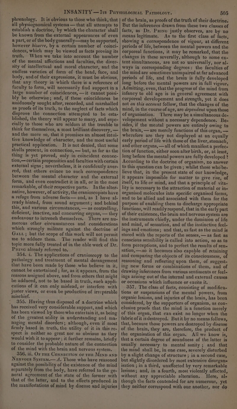 phrenology. It is obvious to those who think, that all physiognomical systems — that all attempts to establish a doctrine, by which the character shall be known from the external appearances of even a part, or of the body generally—may be supported, however bizarre, by a certain number of coinci- dences, which may be viewed as facts proving its truth. When we take into account the number of the mental affections and faculties, the diver- sity of intellectual and moral character, and the endless varieties of form of the head, face, and body, and of their expressions, it must be obvious, that any theory in which there is a reference of faculty to form, will necessarily find support in a large number of coincidences, —it cannot possi- bly be otherwise; and, if these coincidences be assiduously sought after, recorded, and marshalled as proofs of its truth, to the neglect of facts which disprove the connection attempted to be esta- blished, the theory will appear to many, and espe- cially to those who are seldom at the trouble to think for themselves, a most brilliant discovery, — and the more so, that it promises an almost intui- tive knowledge of character, and the most useful practical application. It is not denied, that some skulls present, in connection, — but, as far as the thing is yet proved, only in coincident connec- tion,— certain propensities and faculties with certain external signs ; nevertheless, it is confidently aver- red, that others evince no such correspondence between the mental character and the external form, and even contradict it in all, or in the most remarkable, of thei respective parts. Inthe alter- native, however, of activity, the cranioscopists have a refuge from adverse facts— and, as I have al- ready hinted, from sound argument; and behind this, and various circumstances, — as controlling, deficient, inactive, and concurring organs, — they endeavour to intrench themselves. There are nu- merous other circumstances and considerations which strongly militate against the doctrine of Gat; but the scope of this work will not permit me to adduce them. The reader will find this topic more fully treated of in the able work of Dr. Prive already referred to. 354, i. The applications of cranioscopy to the pathology and treatment of mental derangement that have been made by those who believe in it, cannot be entertained ; for, as it appears, from the reasons assigned above, and from others that might be adduced, not-to be based in truth, such appli- cations of it can only mislead, or interfere with juster views, or even be productive of irreparable mischief. 355. Having thus disposed of a doctrine which has received very considerable support, and which has been viewed by those who entertain it, as being of the greatest utility in understanding and ma- naging mental disorders; although, even if most firmly based in truth, the utility of it in this re- spect is neither so great nor so obvious as they would wish it to appear ; it further remains, briefly to consider the probable nature of the connection of the mind with the brain and nervous system. 356. ili, Or ruz Connection or rHr Minp anp Nervous Sysrrm.— A. Those who have reasoned against the possibility of the existence of the mind separately from the body, have referred to the ge- neral agreement of the state of the former with that of the latter, and to the effects produced in the manifestations of mind by disease and injuries 505 of the brain, as proofs of the truth of their doctrine. But the inferences drawn from these two classes of facts, as Dr. Princ justly observes, are by no means legitimate. As to the first class of facts, showing a correspondence of vigour, at different periods of life, between the mental powers and the corporeal functions, it may be remarked, that the changes in these severally, although to some ex- tent simultaneous, are not so universally, nor al- ways in corresponding degrees: the faculties of the mind are sometimes unimpaired at far advanced periods of life, and the brain is fully developed long before the mental powers are in full vigour, Admitting, even, that the progress of the mind from infancy to old age is in general agreement with corporeal developement and strength, yet it does not on this account follow, that the changes of the mind, in the course of age, are dependent upon those of organisation. ‘There may be a simultaneous de-. velopement without a necessary dependence. Be- sides, if the meatal powers are entirely owing to the brain, — are merely functions of this organ, — wherefore are they not displayed at an equally early period of life with those of the liver, stomach, and other organs, —all of which manifest a perfec- tion of function, either soon after birth, or, at least, long before the mental powers are fully developed ? According to the doctrine of organism, no answer to this question can be given; whilst those who'be- lieve that, in the present state of our knowledge, it appears impossible for matter to give rise, of itself, to life or mind, and that a principle of vita- lity is necessary to the attraction of material or in- organised molecules into specific organised forms, and to be allied and associated with them for the purpose of enabling them to discharge appropriate functions, will readily respond, that in the early part of their existence, the brain and nervous system are the instruments chiefly, under the dominion of life and mind, of sensation, and of the instinctive feel- ings and emotions; and that, as fast as the mind is stored with the reports of the senses, —as fast as conscious sensibility is called into action, so as to form perceptions, and to perfect the results of sen- sation, —so it becomes also capable of retaining and comparing the objects of its consciousness, of reasoning and reflecting upon them, of suggest- ing new forms or combinations of them, and of drawing inferences from various sentiments or feel- ings arising out of the internal and external causes or occasions which influence or excite it. 357. The class of facts, consisting of modifica- tions or suspensions of the mental powers, from organic lesions, and injuries of the brain, has been considered, by the supporters of organism, as con- clusive proofs that the mind is a function merely of this organ, that can exist no longer when the fabric of it isdestroyed. Butit by no means follows, that, because those powers are destroyed by disease of the brain, they are, therefore, the product of the organisation of this organ. Ali we know is, that a certain degree of soundness of the latter is usually necessary to mental sanity ; and that the mind shall be, in one case, severely disturbed by a slight change of structure ; in a second case, but slightly disordered by most extensive disorgan- isation ; in a third, unaffected by very remarkable lesions; and, in a fourth, most violently affected, without any appreciable alteration, Here, als though the facts contended for are numerous, yet they neither correspond with one another, nor do