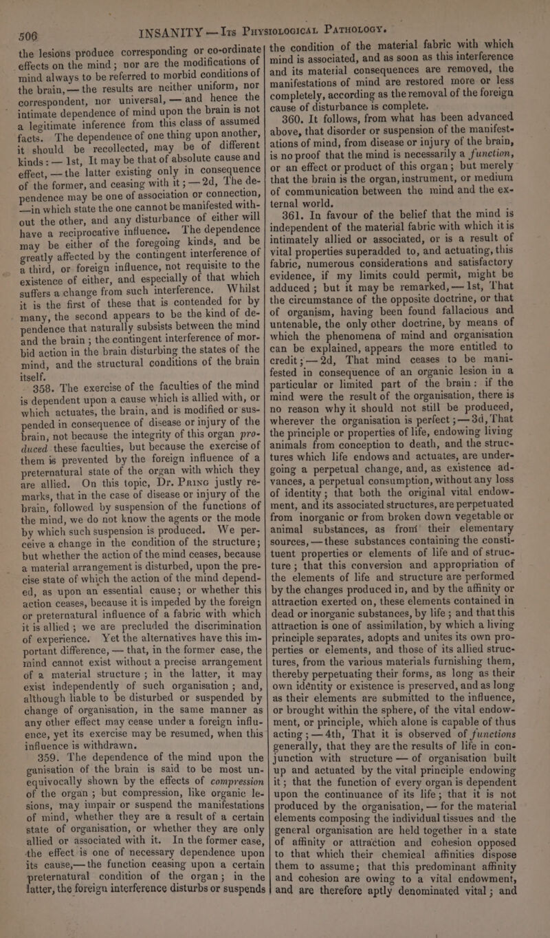 506 the lesions produce corresponding or co-ordinate effects on the mind; vor are the modifications of mind always to be referred to morbid conditions of the brain, — the results are neither uniform, nor correspondent, nor universal, — and hence the intimate dependence of mind upon the brain is not a legitimate inference from this class of assumed facts. The dependence of one thing upon another, it should be recollected, may be of different kinds; — Ist, It may be that of absolute cause and effect, —the latter existing only in consequence of the former, and ceasing with it ; — 2d, The de- pendence may be one of association or connection, “in which state the one cannot be manifested with- out the other, and any disturbance of either will have a reciprocative influence. The dependence may be either of the foregoing kinds, and be greatly affected by the contingent interference, of a third, or foreign influence, not requisite to the existence of either, and especially of that which suffers a change from such interference. Whilst *t is the first of these that is contended for by many, the second appears to be the kind of de- pendence that naturally subsists between the mind and the brain ; the contingent interference of mor- bid action in the brain disturbing the states of the mind, and the structural conditions of the brain itself. 358. The exercise of the faculties of the mind is dependent upon a cause which is allied with, or which actuates, the brain, and is modified or’sus- pended in consequence of disease or injury of the brain, not because the integrity of this organ pro- duced these faculties, but because the exercise of them is prevented by the foreign influence of a preternatural state of the organ with which they are allied, On this topic, Dr. Prine justly re- marks, that in the case of disease or injury of the brain, followed by suspension of the functions of the mind, we do not know the agents or the mode by which such suspension is produced. We per- ceive a change in the condition of the structure; but whether the action of the mind ceases, because a material arrangement is disturbed, upon the pre- cise state of which the action of the mind depend- ed, as upon an essential cause; or whether this action ceases, because it is impeded by the foreign or preternatural influence of a fabric with which it is allied ; we are precluded the discrimination of experience. Yet the alternatives have this im- portant difference, — that, in the former case, the mind cannot exist without a precise arrangement of a material structure ; in the latter, it may exist independently of such organisation ; and, although liable to be disturbed or suspended by change of organisation, in the same manner as any other effect may cease under a foreign influ- ence, yet its exercise may be resumed, when this influence is withdrawn. 359. The dependence of the mind upon the ganisation of the brain is said to be most un- equivocally shown by the effects of compression of the organ ; but compression, like organic le- sions, may impair or suspend the manifestations of mind, whether they are a result of a certain state of organisation, or whether they are only allied or associated with it. In the former case, the effect-is one of necessary dependence upon its cause,—the function ceasing upon a certain preternatural condition of the organ; in the latter, the foreign interference disturbs or suspends the condition of the material fabric with which mind is associated, and as soon as this interference and its material consequences are removed, the manifestations of mind are restored more or less completely, according as the removal of the foreign cause of disturbance is complete. 360. It follows, from what has been advanced above, that disorder or suspension of the manifest- ations of mind, from disease or injury of the brain, is no proof that the mind is necessarily a function, or an effect or product of this organ; but merely that the brain is the organ, instrument, or medium of communication between the mind and the ex- ternal world. | 361. In favour of the belief that the mind is independent of the material fabric with which itis intimately allied or associated, or is a result of vital properties superadded to, and actuating, this fabric, numerous considerations and satisfactory evidence, if my limits could permit, might be adduced ; but it may be remarked, — Ist, ‘That the circumstance of the opposite doctrine, or that of organism, having been found fallacious and untenable, the only other doctrine, by means of which the phenomena of mind and organisation can be explained, appears the more entitled to credit; 2d, That mind ceases to be mani- fested in consequence of an organic lesion in a particular or limited part of the brain: if the mind were the result of the organisation, there is no reason why it should not still be produced, wherever the organisation is perfect ;— 3d, That the principle or properties of life, endowing living animals from conception to death, and the struc- tures which life endows and actuates, are under- going a perpetual change, and, as existence ad- vances, a perpetual consumption, without any loss of identity ; that both the original vital endow- ment, and its associated structures, are perpetuated from inorganic or from broken down vegetable or animal substances, as fromi’ their elementary sources, —these substances containing the consti- tuent properties or elements of life and of struc- ture; that this conversion and appropriation of the elements of life and structure are performed by the changes produced in, and by the affinity or attraction exerted on, these elements contained in dead or inorganic substances, by life ; and that this attraction is one of assimilation, by which a living principle separates, adopts and unites its own pro- perties or elements, and those of its allied struc- tures, from the various materials furnishing them, thereby perpetuating their forms, as long as their own identity or existence is preserved, and as long as their elements are submitted to the influence, or brought within the sphere, of the vital endow- ment, or principle, which alone is capable of thus acting; —4th, That it is observed of functions generally, that they are the results of life in con- junction with structure — of organisation built up and actuated by the vital principle endowing it; that the function of every organ is dependent upon the continuance of its life; that it is not produced by the organisation, — for the material elements composing the individual tissues and the general organisation are held together in a state of affinity or attraction and cohesion opposed to that which their chemical affinities dispose them to assume; that this predominant affinity and cohesion are owing to a vital endowment, and are therefore aptly denominated vital ; and