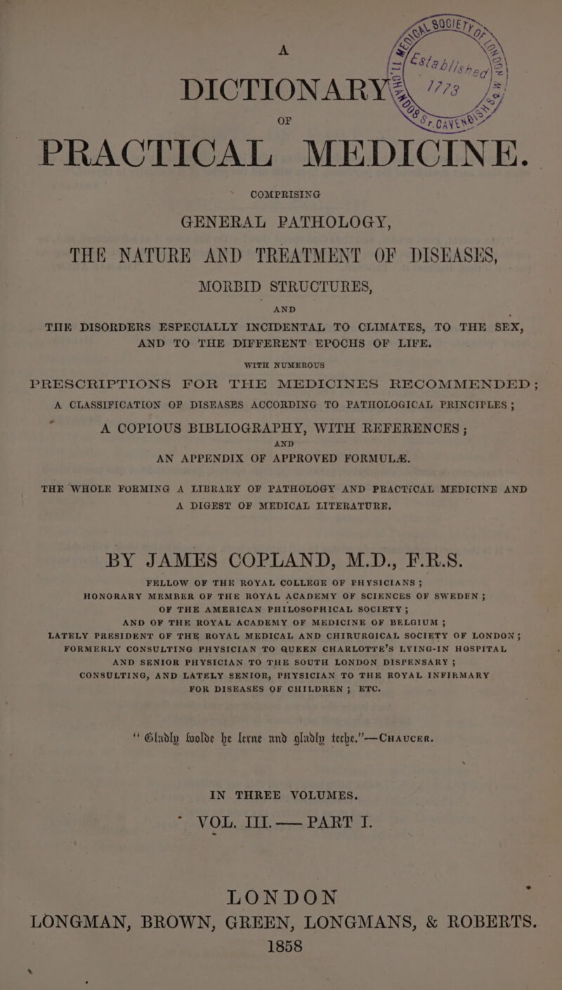 PRACTICAL “MEDICINE. COMPRISING GENERAL PATHOLOGY, THE NATURE AND TREATMENT OF DISEASES, MORBID STRUCTURES, AND THE DISORDERS ESPECIALLY INCIDENTAL TO CLIMATES, TO THE SEX, AND TO THE DIFFERENT EPOCHS OF LIFE. WITH NUMEROUS PRESCRIPTIONS FOR THE MEDICINES RECOMMENDED ; A CLASSIFICATION OF DISEASES ACCORDING TO PATHOLOGICAL PRINCIPLES ; . A COPIOUS BIBLIOGRAPHY, WITH REFERENCES ; AND AN APPENDIX OF APPROVED FORMULA, THE WHOLE FORMING A LIBRARY OF PATHOLOGY AND PRACTICAL MEDICINE AND A DIGEST OF MEDICAL LITERATURE, BY JAMES COPLAND, M.D., F.R.S. FELLOW OF THE ROYAL COLLEGE OF PHYSICIANS 35 HONORARY MEMBER OF THE ROYAL ACADEMY OF SCIENCES OF SWEDEN ; OF THE AMERICAN PHILOSOPHICAL SOCIETY 5 AND OF THE ROYAL ACADEMY OF MEDICINE OF BELGIUM ; LATELY PRESIDENT OF THE ROYAL MEDICAL AND CHIRURGICAL SOCIETY OF LONDON 5 FORMERLY CONSULTING PHYSICIAN TO QUEEN CHARLOTYE’S LYING-IN HOSPITAL AND SENIOR PHYSICIAN TO THE SOUTH LONDON DISPENSARY ; CONSULTING, AND LATELY SENIOR, PHYSICIAN TO THE ROYAL INFIRMARY FOR DISEASES OF CHILDREN 5 ETC, Gladly foolde he lerne und gladly teche.”—Cuavcer. IN THREE VOLUMES. NOG. LLY, mre PARTY. LONDON LONGMAN, BROWN, GREEN, LONGMANS, &amp; ROBERTS. 1858