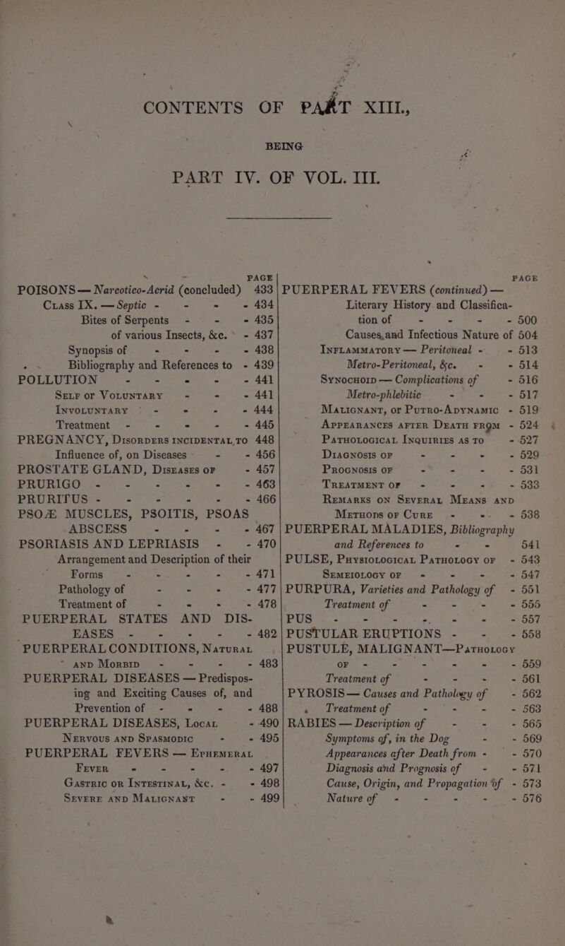 POISONS— Nar sulanasnd (condhided) Crass IX. — Septic - ~ Bites of Serpents - of various Insects, &amp;c. ~ Synopsis of . : - - Bibliography and References to - POLLUTION - = Ser or VoLuUNTARY - * s INVOLUNTARY ° = . 2 3 Treatment - - - - - PREGNANCY, Disorpers INCIDENTAL, TO Influence of, on Diseases - : - PROSTATE GLAND, Diszaszs oF . PRURIGO PRURITUS - - . i PSO MUSCLES, PSOITIS, PSOAS ABSCESS - - - e PSORIASIS AND LEPRIASIS” - - Arrangement and Description of their Forms - - - . - Pathology of - - . - Treatment of - - - : PUERPERAL STATES AND DIS- : EASES - - - PUERPERAL CONDITIONS, Nirtnat “ anp Morsip~ - - . PUERPERAL DISEASES — Piplispos- ing and Exciting Causes of, and Prevention of - 433 434 435 437 438 439 441 441 444 445 448 456 457 463 466 467 470 471 477 478 482 483 488 PUERPERAL DISEASES, Loca - 490 NERVOUS AND SPpasMopIc : - 495 PUERPERAL FEVERS — Erurmerat FEvER - - - -. - 497 Gasrric or Inrestinat, &amp;c. - - 498 SEVERE AND Ma ticNaNtT - - 499 PAGE PUERPERAL FEVERS (continued) — Literary History and Classifica- tion of - - - - 500 Causes,and Infectious Nature of 504 InrFLaMMATORY — Peritoneal - - 513 Metro-Peritoneal, &amp;c. = - 514 Synocnorp — Complications of - 516 Metro-phlebitic - - - 517 Maticnant, or Putrro-Apynamic - 519 AppEARANCES AFTER Deatu From - 524 PatuotocicaL INQuIRIES AS TO - 527 DiaGnosis OF : - : - 529 PROGNOSIS OF : - - - 531 TREATMENT OF - - . - 533 Remarks ON Severat Means anp Metuons or Cure - . - 538 PUERPERAL MALADIES, Bibliog aphy and References to . 541 PULSE, Puystotocicat Patuotocy or ~ 543 SEMEIOLOGY OF - - - 547 PURPURA, Varieties and Patticlagy of = 551 Treatment of ab ee en Ae ae PUS . - . - . - 557 PUSTULAR ERUPTIONS ~ ae Ser oae PUSTULE, MALIGNANT—Partnotocy OF - - : - - - 559 Treatment of : - 561 PYROSIS— Causes and Pathology of - 562 « Treatment of - - - - 563 RABIES — Description of - - - 565 Symptoms of, in the Dog - - 569 Appearances after Death from - —- 570 Diagnosis and Prognosis of —- - 571 Cause, Origin, and Propagation of - 573 Nature of - - - - 576