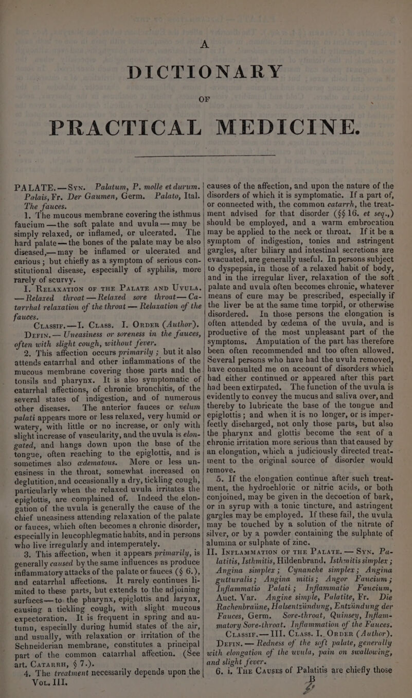 PRACTICAL MEDICINE. PALATE.—Syn. Palatum, P. molle et durum. Palais, Fr. Der Gawmen, Germ, Palato, Ital. The fauces. 1. The mucous membrane covering the isthmus faucium —the soft palate and uvula— may be simply relaxed, or inflamed, or ulcerated. The hard palate—the bones of the palate may be also diseased,— may be inflamed or ulcerated and carious ; but chiefly as a symptom of serious con- stitutional disease, especially of syphilis, more rarely of scurvy. J. RevaxaTIon oF THE PataTE Anp Uvuta. —Relared throat —Relaxed sore throat— Ca- tarrhal relaxation of the throat — Relaxation of the fauces. Crassir.—I. Crass. I, Orver (Author), Derin. — Uneasiness or soreness in the fauces, often with slight cough, without fever. 2. This affection occurs primarily ; but it also attends catarrhal and other inflammations of the mucous membrane covering those parts and the. tonsils and pharynx. It is also symptomatic of catarrhal affections, of chronic bronchitis, of the several states of indigestion, and of numerous other diseases. The anterior fauces or velum palati appears more or less relaxed, very humid or watery, with little or no increase, or only with slight increase of vascularity, and the uvula is elon- gated, and hangs down upon the base of the tongue, often reaching to the epiglottis, and is sometimes also @dematous. More or less un- easiness in the throat, somewhat increased on deglutition, and occasionally a dry, tickling cough, particularly when the relaxed uvula irritates the epiglottis, are complained of. Indeed the elon- gation of the uvula is generally the cause of the chief uneasiness attending relaxation of the palate or fauces, which often becomes a chronic disorder, especially in leucophlegmatic habits, and in persons who live irregularly and intemperately. 3. This affection, when it appears primarily, is generally caused by the same influences as produce inflammatory attacks of the palate or fauces (§ 6.), and catarrhal affections. It rarely continues li- mited to these parts, but extends to the adjoining surfaces—to. the pharynx, epiglottis and larynx, causing a tickling cough, with slight mucous expectoration. It is frequent in spring and au- tumn, especially during humid states of the air, and usually, with relaxation or irritation of the Schneiderian membrane, constitutes. a principal part of the common catarrhal affection, (See art. Cararru, § 7.). 4, The treatment necessarily depends upon the | Vor, ILI, causes of the affection, and upon the nature of the disorders of which it is symptomatic. If a part of, or connected with, the common catarrh, the treat- ment advised for that disorder (§$16. et seq.,) should be employed, and a warm embrocation may be applied to the neck or throat. If it bea symptom of indigestion, tonics and astringent gargles, after biliary and intestinal secretions are evacuated, are generally useful. In persons subject to dyspepsia, in those of a relaxed habit of body, and in the irregular liver, relaxation of the soft . palate and uvula often becomes chronic, whatever means of cure may be prescribed, especially if the liver be at the same time torpid, or otherwise disordered. In those persons the elongation is often attended by oedema of the uyula, and is productive of the most unpleasant part of the symptoms. Amputation of the part has therefore been often recommended and too often allowed. Several persons who have had the uvula removed, have consulted me on account of disorders which had either continued or appeared after this part had been extirpated. The function of the uvula is evidently to convey the mucus and saliva over, and thereby to lubricate the base of the tongue and epiglottis; and when it is no longer, or is imper- fectly discharged, not only those parts, but also the pharynx and glottis become the seat of a chronic irritation more serious than that caused by an elongation, which a judiciously directed treat. ment to the original source of disorder would remove. 5. If the elongation continue after such treat- ment, the hydrochloric or nitric acids, or both conjoined, may be given in the decoction of bark, or in syrup with a tonic tincture, and astringent gargles may be employed. If these fail, the uvula may be touched by a solution of the nitrate of silver, or by a powder containing the sulphate of alumina or sulphate of zine. II, INrLaAMMATION OF THE PaLatE. — Syn. Pa- latitis, _Isthmitis, Hildenbrand. Isthmitis simplex ; Angina simplex; Cynanche simplex; Angina gutturalis; Angina mitis; Angor Faucium ; Inflammatio Palati; Inflammatio Fauwcium, Auct. Var. Angine simple, Palatite, Fr. Die Rachenbraiine, Halsentztindung, Entziindung der Fauces, Germ. Sore-throat, Quinsey, Inflam- matory Sore-throat. Inflammation of the Fauces. Crassir.— III. Crass. I. OrprEr (Author). Derin. — Redness of the soft palate, generally with elongation of the uvula, pain on swallowing, and slight fever. 6. i. Tur Causes of Palatitis are chiefly those B e