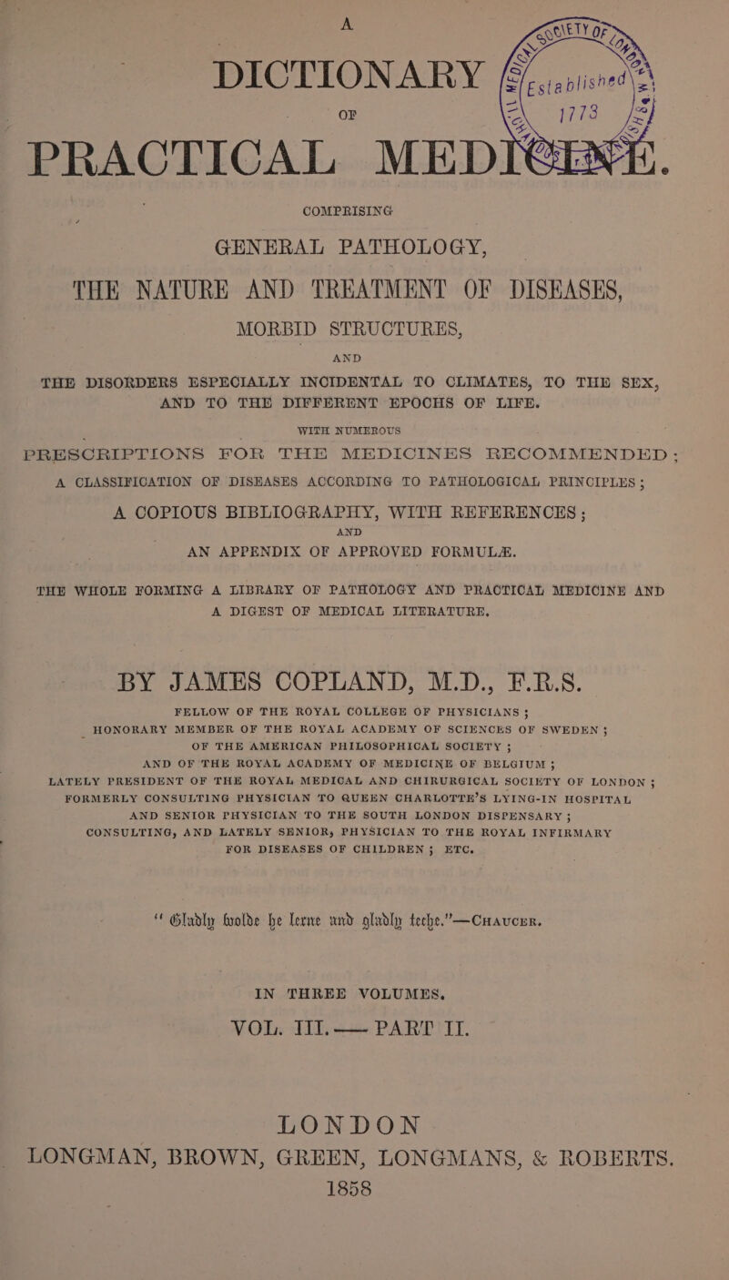 DICTIONARY PRACTICAL MEDI COMPRISING GENERAL PATHOLOGY, THE NATURE AND TREATMENT OF DISEASES, MORBID STRUCTURES, AND THE DISORDERS ESPECIALLY INCIDENTAL TO CLIMATES, TO THE SEX, AND TO THE DIFFERENT EPOCHS OF LIFE. . WITH NUMEROUS ; PRESCRIPTIONS FOR THE MEDICINES RECOMMENDED: A CLASSIFICATION OF DISEASES ACCORDING TO PATHOLOGICAL PRINCIPLES ; A COPIOUS BIBLIOGRAPHY, WITH REFERENCES ; AND AN APPENDIX OF APPROVED FORMULAE. THE WHOLE FORMING A LIBRARY OF PATHOLOGY AND PRACTICAL MEDICINE AND A DIGEST OF MEDICAL LITERATURE. BY JAMES COPLAND, M.D., E.R.S. FELLOW OF THE ROYAL COLLEGE OF PHYSICIANS 3 HONORARY MEMBER OF THE ROYAL ACADEMY OF SCIENCES OF SWEDEN 3 : OF THE AMERICAN PHILOSOPHICAL SOCIETY 3; AND OF THE ROYAL ACADEMY OF MEDICINE OF BELGIUM ; LATELY PRESIDENT OF THE ROYAL MEDICAL AND CHIRURGICAL SOCIETY OF LONDON 3; FORMERLY CONSULTING PHYSICIAN TO QUEEN CHARLOTTE’S LYING-IN HOSPITAL AND SENIOR PHYSICIAN TO THE SOUTH LONDON DISPENSARY ; CONSULTING, AND LATELY SENIOR, PHYSICIAN TO THE ROYAL INFIRMARY FOR DISEASES OF CHILDREN 5 ETC. * Gluoly frolde be lerme und gladly teche.”—Cuavcer. IN THREE VOLUMES. VOL. WI.— PART IT. LONDON LONGMAN, BROWN, GREEN, LONGMANS, &amp; ROBERTS. 1858