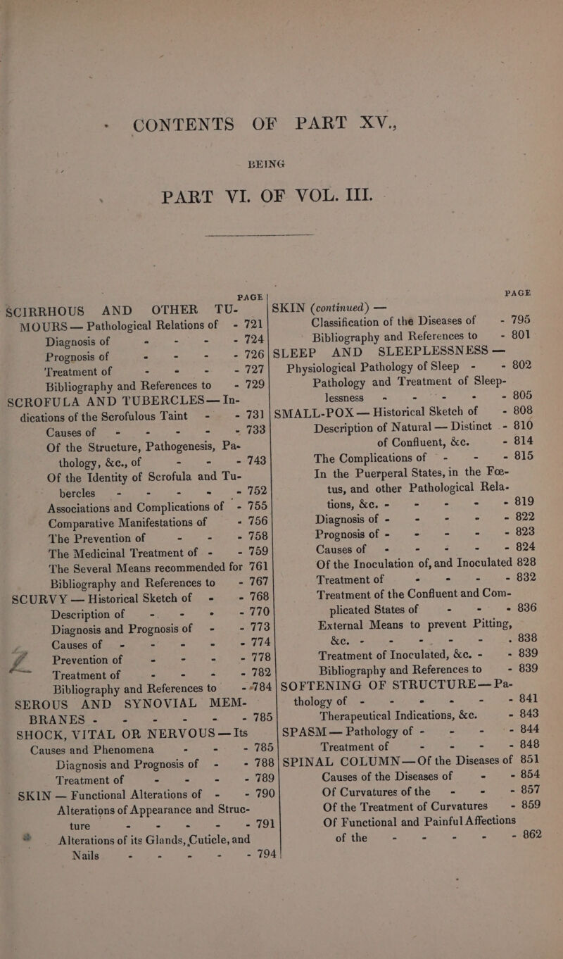 - CONTENTS SCIRRHOUS AND OTHER TU- MOURS — Pathological Relations of - Diagnosis of « - - : Prognosis of - - - : Treatment of - ° ~ : Bibliography and References to - SCROFULA AND TUBERCLES— In- dications of the Serofulous Taint - - Causes of - . - - - Of the Structure, Pathogenesis, Pa- thology, &amp;c., of - - - Of the Identity of Scrofula and Tu- bercles—- - - - Associations and Complications of - Comparative Manifestations of - The Prevention of - - - The Medicinal Treatment of - - The Several Means recommended for Bibliography and References to = - SCURVY — Historical Sketch of - - Description of ent i . z Diagnosis and Prognosis of = - - Z Causes of - = A A a £ Prevention of - - : = ~&lt;——_'Treatment of 2 y . Bibliography and eases to = SEROUS AND SYNOVIAL MEM- BRANES - - - SHOCK, VITAL OR NERVOUS —Its Causes and Phenomena - - - Diagnosis and Prognosis of = - - - Treatment of = = a = ’ SKIN — Functional Alterations of - - Alterations of Appearance and Struc- ture - - - - - 791 ® Alterations of its Glands, Cuticle, and Nails - - - - - 794 721 724 726 727 729 73] 733 PAGE SKIN (continued) — Classification of the Diseases of - 795 Bibliography and References to _—- 801 SLEEP AND SLEEPLESSNESS — Physiological Pathology of Sleep - - 802 Pathology and dea of Chel s lessness = - 805 SMALL-POX — Historical Sketch of - 808 Description of Natural — Distinct - 810 of Confluent, &amp;c. - 814 The Complications of = - - - 815 In the Puerperal States, in the Fo- tus, and other Pathological Rela- tions, &amp;c. - - - - - 819 Diagnosis of - - - - - 822 Prognosis of - - = - 823 Causes of = - : - - 824 Of the Inoculation of, and Inoculated 828 Treatment of &gt; - - - 832 Treatment of the Confluent and Com- plicated States of . - - 836 External Means to prevent Pitting, &amp;e. - &gt; - - - . 838 Treatment of Inoculated, &amp;c. - - 839 Bibliography and References to - 839 SOFTENING OF STRUCTURE— Pa- thology of - - ° - - - 841 Therapeutical Indications, &amp;c. - 843 SPASM — Pathology of - - - - 844 Treatment of - - - - 848 SPINAL COLUMN—Of the Diseases of 851 Causes of the Diseases of - - 854 Of Curvatures of the - - - 857 Of the Treatment of Curvatures - 859 Of Functional and Painful Affections of the - - - - - 862