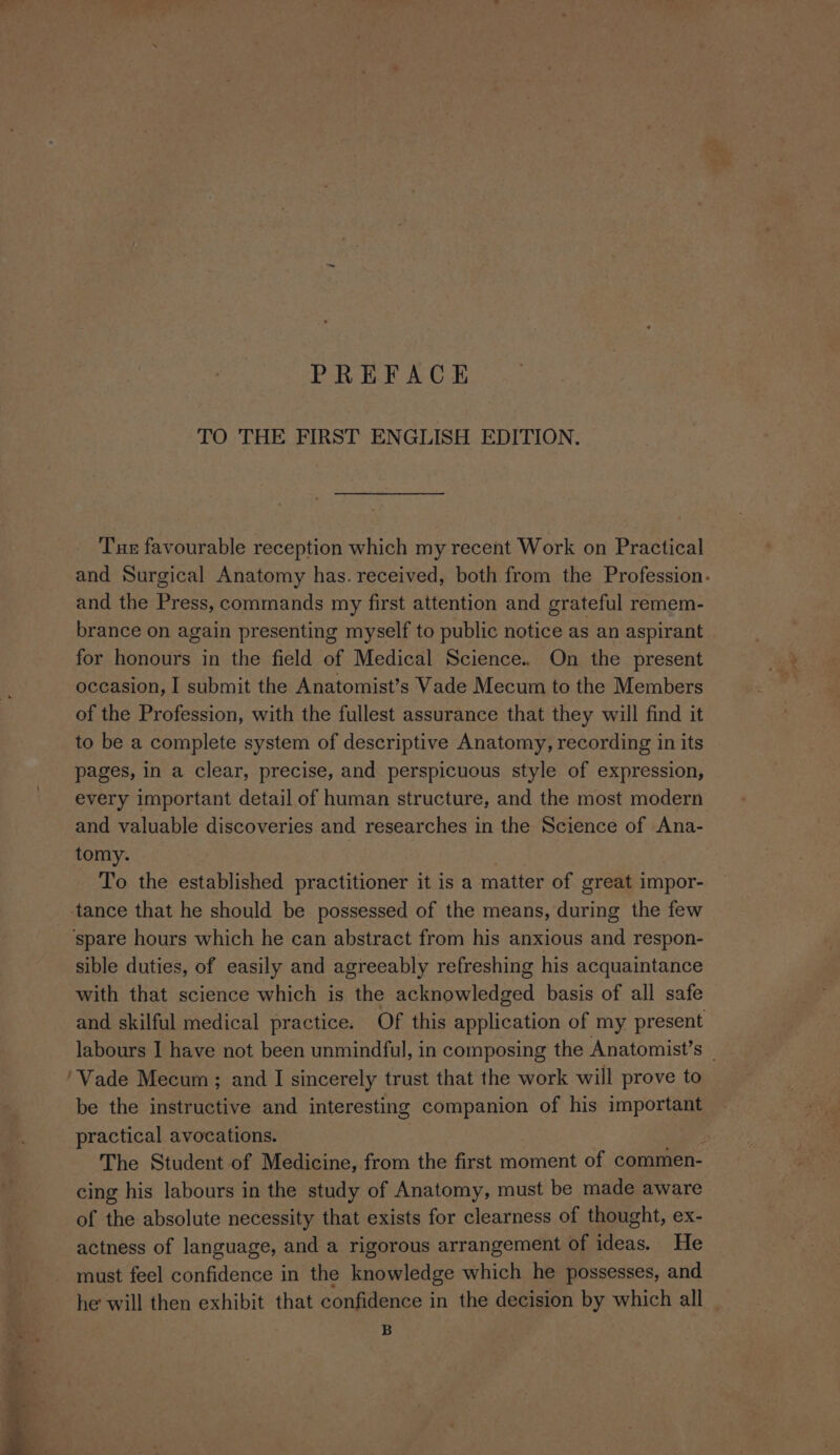 TO THE FIRST ENGLISH EDITION. Tu favourable reception which my recent Work on Practical and Surgical Anatomy has. received, both from the Profession. and the Press, commands my first attention and grateful remem- brance on again presenting myself to public notice as an aspirant for honours in the field of Medical Science. On the present occasion, I submit the Anatomist’s Vade Mecum to the Members of the Profession, with the fullest assurance that they will find it to be a complete system of descriptive Anatomy, recording in its pages, in a clear, precise, and perspicuous style of expression, every important detail of human structure, and the most modern and valuable discoveries and researches in the Science of Ana- tomy. To the established practitioner it is a matter of great impor- sible duties, of easily and agreeably refreshing his acquaintance with that science which is the acknowledged basis of all safe and skilful medical practice. Of this application of my present labours I have not been unmindful, in composing the Anatomist’s be the instructive and interesting companion of his important practical avocations. The Student of Medicine, from the first moment of commen- cing his labours in the study of Anatomy, must be made aware of the absolute necessity that exists for clearness of thought, ex- actness of language, and a rigorous arrangement of ideas. He must feel confidence in the ie eles which he possesses, and he will then exhibit that confidence in the decision by which all _ B