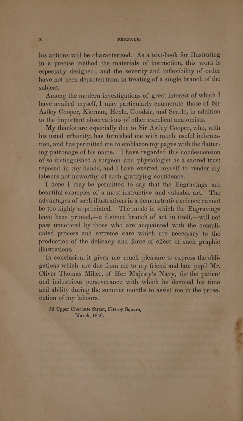 his actions will be characterized. As a text-book for illustrating in a precise method the materials of instruction, this work is especially designed; and the severity and inflexibility of order have not been departed from in treating of a single branch of the subject. Among the modern investigations of great interest of which I have availed myself, I may particularly enumerate those of Sir Astley Cooper, Kiernan, Henle, Goodsir, and Searle, in addition to the important observations of other excellent anatomists. My thanks are especially due to Sir Astley Cooper, who, with his usual urbanity, has furnished me with much useful informa- tion, and has permitted me to emblazon my pages with the flatter- ing patronage of his name. I have regarded this condescension of so distinguished a surgeon and physiologist as a sacred trust reposed in my hands, and I have exerted myself to render my labours not unworthy of such gratifying confidence. I hope I may be permitted to say that the Engravings are beautiful examples of a most instructive and valuable art. The advantages of such illustrations in a demonstrative science cannot be too highly appreciated. ‘The mode in which the Engravings have been printed,—a distinct branch of art in itself,—will not pass unnoticed by those who are acquainted with the compli- cated process and extreme care which are necessary to the production of the delicacy and force of effect of such graphic illustrations. In conclusion, it gives me much pleasure to express the obli- gations which are due from me to my friend and late pupil Mr. Oliver Thomas Miller, of Her Majesty’s Navy, for the patient and industrious perseverance with which he devoted his time and ability during the summer months to assist me in the prose- cution of my easing 55 Upper Charlotte Street, Fitzroy Pana, - March, 1840. “Sei il