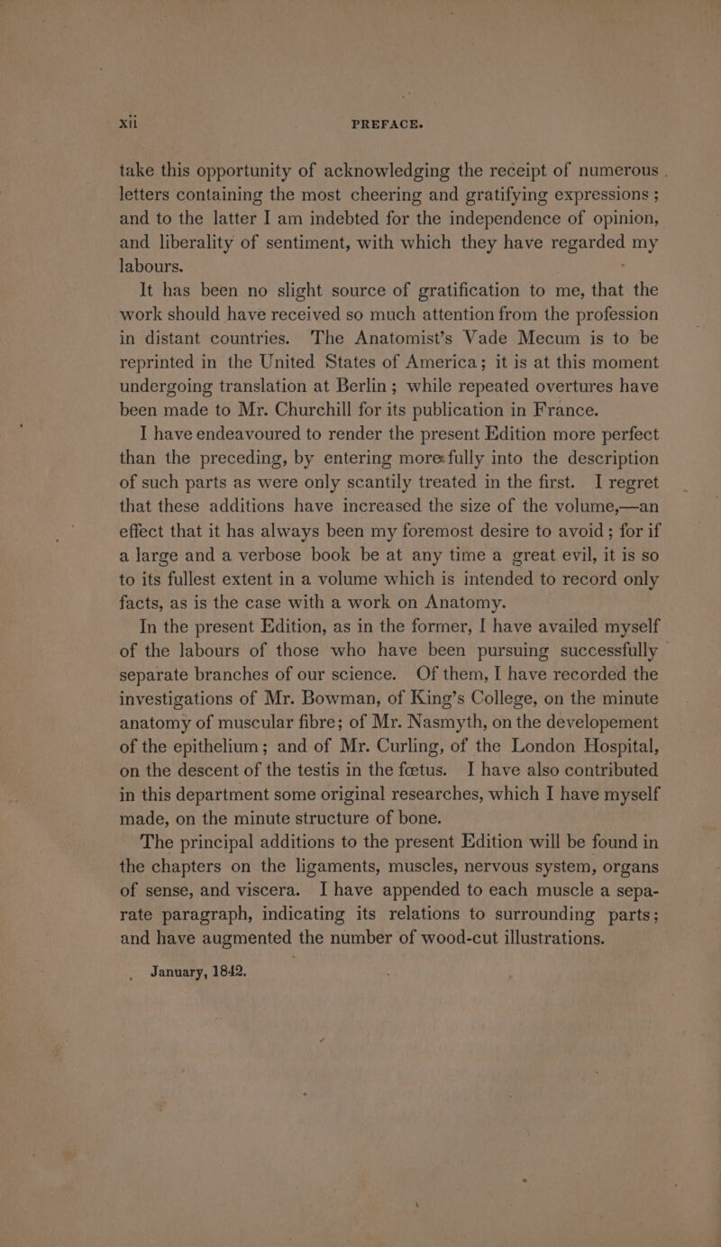 take this opportunity of acknowledging the receipt of numerous . letters containing the most cheering and gratifying expressions ; and to the latter I am indebted for the independence of opinion, and liberality of sentiment, with which they have regarded my labours. It has been no slight source of gratification to me, that the work should have received so much attention from the profession in distant countries. The Anatomist’s Vade Mecum is to be reprinted in the United States of America; it is at this moment undergoing translation at Berlin; while repeated overtures have been made to Mr. Churchill for its publication in France. I have endeavoured to render the present Edition more perfect than the preceding, by entering more:fully into the description of such parts as were only scantily treated in the first. I regret that these additions have increased the size of the volume,—an effect that it has always been my foremost desire to avoid ; for if a large and a verbose book be at any time a great evil, it is so to its fullest extent in a volume which is intended to record only facts, as is the case with a work on Anatomy. In the present Edition, as in the former, I have availed myself of the labours of those who have been pursuing successfully separate branches of our science. Of them, I have recorded the investigations of Mr. Bowman, of King’s College, on the minute anatomy of muscular fibre; of Mr. Nasmyth, on the developement of the epithelium; and of Mr. Curling, of the London Hospital, on the descent of the testis in the feetus. I have also contributed in this department some original researches, which I have myself made, on the minute structure of bone. The principal additions to the present Edition will be found in the chapters on the ligaments, muscles, nervous system, organs of sense, and viscera. I have appended to each muscle a sepa- rate paragraph, indicating its relations to surrounding parts; and have augmented the number of wood-cut illustrations. January, 1842.