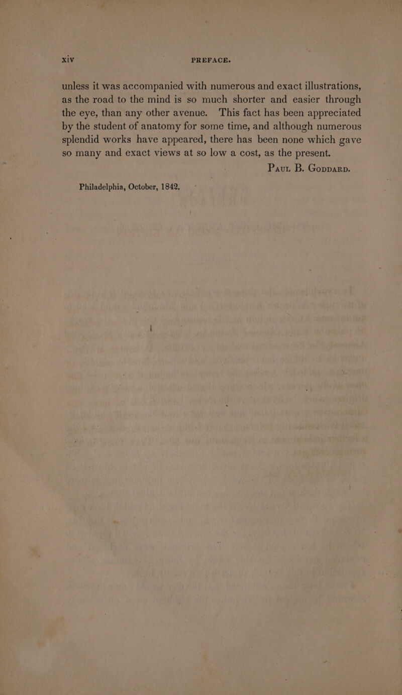 unless it was accompanied with numerous and exact illustrations, as the road to the mind is so much shorter and easier through the eye, than any other avenue. This fact has been appreciated by the student of anatomy for some time, and although numerous splendid works have appeared, there has been none which gave so many and exact views at so low a cost, as the present. Pavut B. Gopparp.