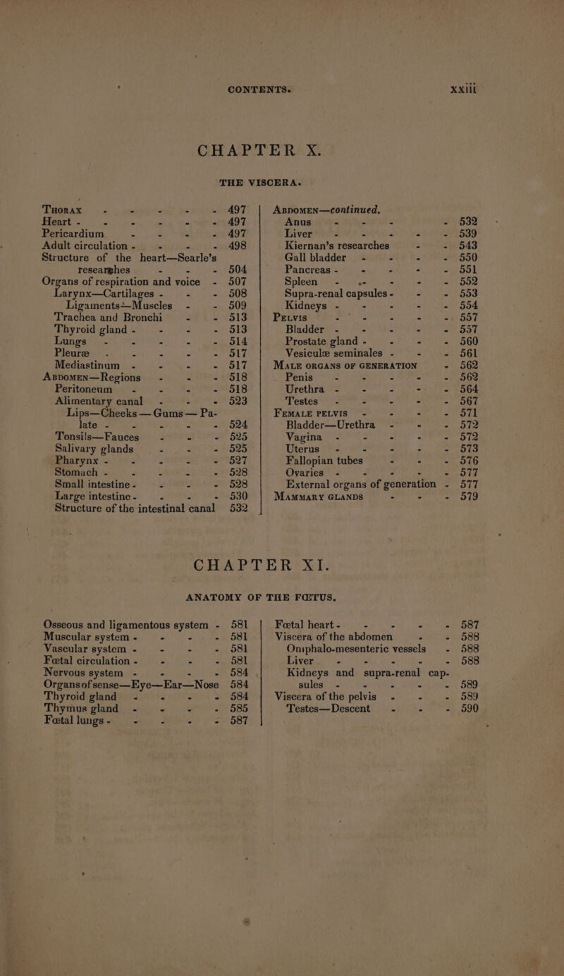CHAPTER X. THE VISCERA. Tuonax : - - - - A97 AspomMEeN—continued, Heart - : . ‘ - - 497 Anus - - : - 532 Pericardium . : - - 497 Liver - . - 539 Adult circulation - : - 498 Kiernan’s researches - - 543 Structure of the heart—Searle’ r Gall bladder - - - - 550 researghes E S04 Pancreas - a r - Sok Organs of respiration and voice - 507 Spleen - «- . : - 502 Larynx—Cartilages - - - 508 Supra-renal capsules - - - 553 LigamentsMuscles_ - - 9509 Kidneys - - - - - 554 Trachea and Bronchi - - 313 PELvis er ia - - - 557 Thyroid gland - - : - 3513 Bladder - - - &gt; - 557 Lungs .- = - : - 514 Prostate gland - : - - 560 Pleure “ a P - 3517 Vesicule seminales - - - 561 Mediastinum - - - - 3517 MALE ORGANS OF GENERATION - 562 Aspomen—Regions~— - - - 518 Penis” - - - - 562 Peritoneum~- . - - 518 Urethra - - - - - 564 Alimentary canal. - 523 Testes - . a - - 3G7 Lips—Cheeks — Gomi — Pa- FEMALE PELVIS) - - : - O71 late - 3 = - 524 Bladder—Urethra_ - - - 572 Tonsils—Fauces - - - 525 Vagina - sii te - + S72 Salivary glands : are Fa WOZS Uterus’ - - : - 573 Maharynx ~ &gt;&lt; PS a ee das Fallopian pubes rt FN Roe ae 576 Stomach - F : S - 528 Ovaries - - - - S77 Small intestine - if : - 9528 External or gans of generation - 577 Large intestine - : - 530 Mammary GLANDS . : - 579 Structure of the intestinal canal 532 CHAPTER XI. ANATOMY OF THE FQTUS. Osseous and ligamentous system - 581 Fetal heart - - wiih page OOe Muscular system- = - - - 581 Viscera of the abdomen - - 9588 Vascular system - - - - 381 Oniphalo-mesenteric vessels - 588 Fetal circulation - - - - 5S58l Liver - - 9588 Nervous system - . - 584 Kidneys and supra-renal cap- Organsof sense—Eye—Ear—Nose 584 sules_ - - - - - 589 Thyroid gland - - - ~- 584 Viscera of the pelvis - - - 589 Thymus gland - © fl4 - 585 Testes—Descent - - - 590 Fetal lungs - * 4 2 on BSE