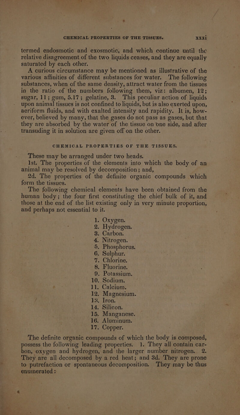 termed endosmotic and exosmotic, and which continue until the relative disagreement of the two liquids ceases, and they are equally saturated by each other. A curious circumstance may be mentioned as illustrative of the various affinities of different substances for water. The following substances, when of the same density, attract water from the tissues in the ratio of the numbers following them, viz: albumen, 12; sugar, 11; gum, 5.17; gelatine, 8. This peculiar action of liquids upon anima] tissues is not confined to liquids, but is also exerted upon, aeriform fluids, and with exalted intensity and rapidity. It is, how- ever, believed by many, that the gases do not pass as gases, but that they are absorbed by the water of the tissue on one side, and after transuding it in solution are given off on the other. CHEMICAL PROPERTIES OF THE TISSUES. These may be arranged under two heads. Ist. The properties of the elements into which the body of an animal may be resolved by decomposition; and, 2d. The properties of the definite organic compounds which form the tissues. The following chemical elements have been obtained from the human body; the four first constituting the chief bulk of it, and those at the end of the list existing only in very minute proportion, and perhaps not essential to it. 1. Oxygen. 2. Hydrogen. 3. Carbon. 4. Nitrogen. 5. Phosphorus. 6. Sulphur. 7. Chlorine. 8. Fluorine. 9. Potassium. 10.. Sodium. 11. Calcium. 12, Magnesium. 13. Iron. 14. Silicon. 15. Manganese. 16. Aluminum. 17. Copper. The definite organic compounds of which the body is composed, possess the following leading properties. 1. They all contain car- bon, oxygen and hydrogen, and the larger number nitrogen. 2. They are all decomposed by a red heat; and 3d. They are prone to putrefaction or spontaneous decomposition. They may be thus enuinerated :