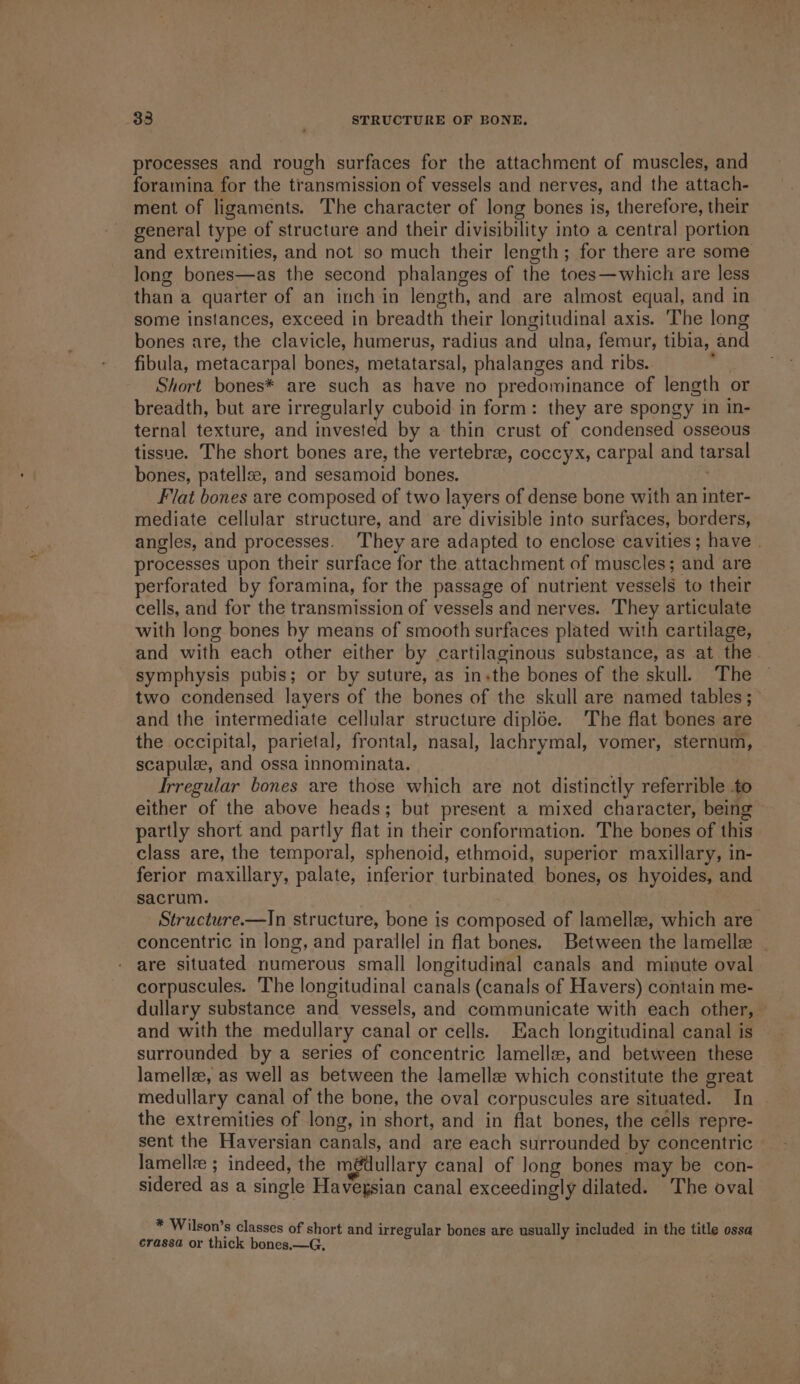 processes and rough surfaces for the attachment of muscles, and foramina for the transmission of vessels and nerves, and the attach- ment of ligaments. The character of long bones is, therefore, their general type of structure and their divisibility into a central portion and extremities, and not so much their length; for there are some long bones—as the second phalanges of the toes—which are less than a quarter of an inch in length, and are almost equal, and in some instances, exceed in breadth their longitudinal axis. ‘The long bones are, the clavicle, humerus, radius and ulna, femur, tibia, and fibula, metacarpal bones, metatarsal, phalanges and ribs. ’ Short bones* are such as have no predominance of length or breadth, but are irregularly cuboid in form: they are spongy in in- ternal texture, and invested by a thin crust of condensed osseous tissue. The short bones are, the vertebrae, coccyx, carpal and tarsal bones, patellse, and sesamoid bones. Flat bones are composed of two layers of dense bone with an inter- mediate cellular structure, and are divisible into surfaces, borders, angles, and processes. They are adapted to enclose cavities; have | processes upon their surface for the attachment of muscles; and are perforated by foramina, for the passage of nutrient vessels to their cells, and for the transmission of vessels and nerves. They articulate with long bones by means of smooth surfaces plated with cartilage, and with each other either by cartilaginous substance, as at the. symphysis pubis; or by suture, as in«the bones of the skull. The two condensed layers of the bones of the skull are named tables; and the intermediate cellular structure diploe. The flat bones are the occipital, parietal, frontal, nasal, lachrymal, vomer, sternum, scapule, and ossa innominata. Irregular bones are those which are not distinctly referrible to either of the above heads; but present a mixed character, being partly short and partly flat in their conformation. The bones of this class are, the temporal, sphenoid, ethmoid, superior maxillary, in- ferior maxillary, palate, inferior turbinated bones, os hyoides, and sacrum. Structure.—In structure, bone is composed of lamellee, which are concentric in long, and parallel in flat bones. Between the lamelle _ are situated numerous small longitudinal canals and minute oval corpuscules. The longitudinal canals (canals of Havers) contain me- dullary substance and vessels, and communicate with each other, and with the medullary canal or cells. Each longitudinal canal is surrounded by a series of concentric lamelle, and between these lamellze, as well as between the ]amellee which constitute the great medullary canal of the bone, the oval corpuscules are situated. In the extremities of long, in short, and in flat bones, the cells repre- sent the Haversian canals, and are each surrounded by concentric lamellee ; indeed, the m@dullary canal of long bones may be con- sidered as a single Havegsian canal exceedingly dilated. The oval * Wilson’s classes of short and irregular bones are usually included in the title ossa crassa or thick bones.—G,