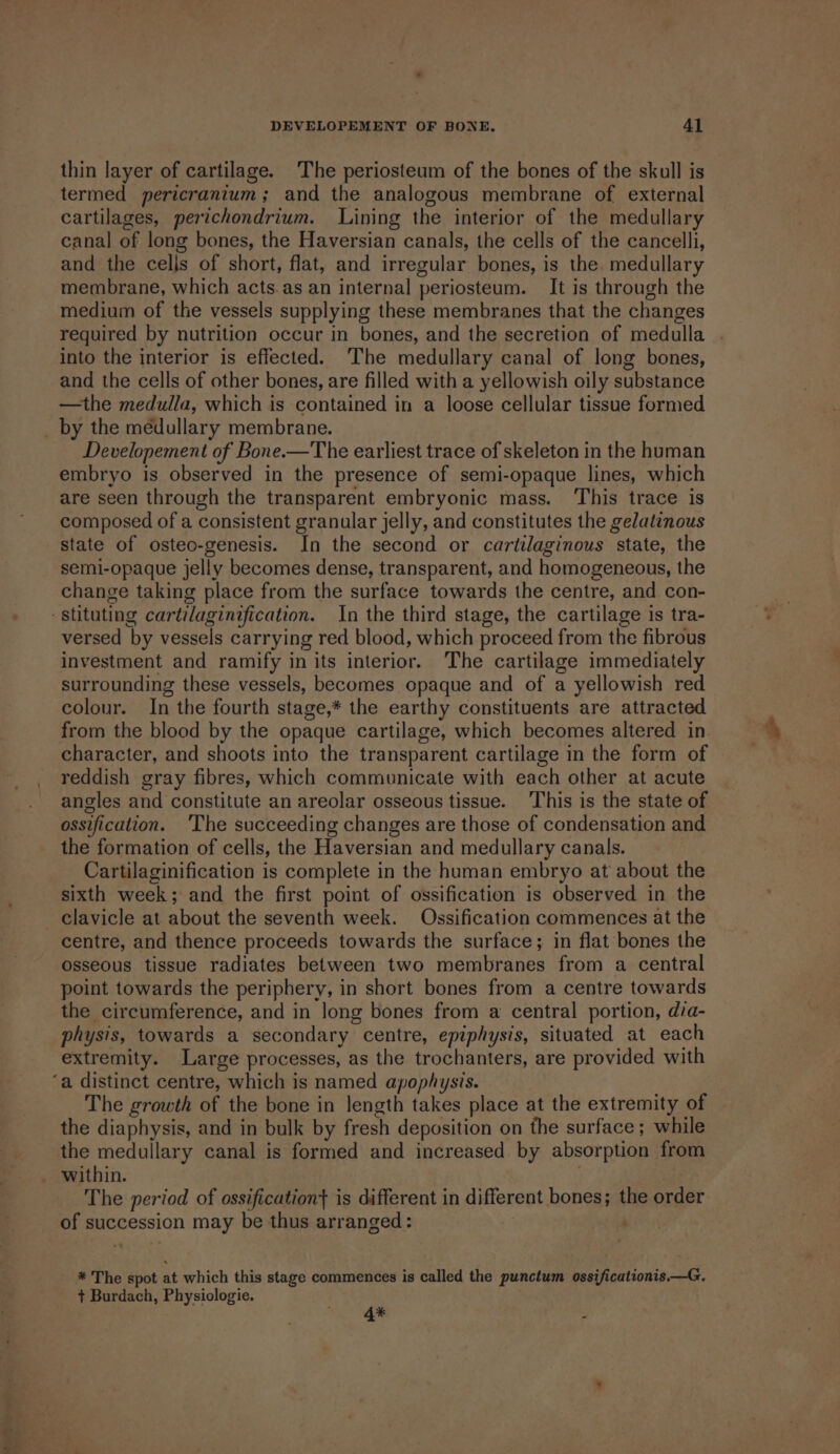 thin layer of cartilage. The periosteum of the bones of the skull is termed pericranium; and the analogous membrane of external cartilages, perichondrium. Lining the interior of the medullary canal of long bones, the Haversian canals, the cells of the cancelli, and the cells of short, flat, and irregular bones, is the. medullary membrane, which acts. as an internal periosteum. It is through the medium of the vessels supplying these membranes that the changes required by nutrition occur in bones, and the secretion of medulla into the interior is effected. ‘The medullary canal of long bones, and the cells of other bones, are filled with a yellowish oily substance —the medulla, which is contained in a loose cellular tissue formed _ by the medullary membrane. Developement of Bone.—The earliest trace of skeleton in the human embryo is observed in the presence of semi-opaque lines, which are seen through the transparent embryonic mass. This trace is composed of a consistent granular jelly, and constitutes the gelatinous state of osteo-genesis. In the second or cartilaginous state, the semi-opaque jelly becomes dense, transparent, and homogeneous, the change taking place from the surface towards the centre, and con- -stituting cartilaginification. In the third stage, the cartilage is tra- versed by vessels carrying red blood, which proceed from the fibrous investment and ramify in its interior. The cartilage immediately surrounding these vessels, becomes opaque and of a yellowish red colour. In the fourth stage,* the earthy constituents are attracted from the blood by the opaque cartilage, which becomes altered in character, and shoots into the transparent cartilage in the form of reddish gray fibres, which communicate with each other at acute angles and constitute an areolar osseous tissue. This is the state of ossification. ‘The succeeding changes are those of condensation and the formation of cells, the Haversian and medullary canals. Cartilaginification is complete in the human embryo at about the sixth week; and the first point of ossification is observed in the clavicle at about the seventh week. Ossification commences at the centre, and thence proceeds towards the surface; in flat bones the osseous tissue radiates between two membranes from a central point towards the periphery, in short bones from a centre towards the circumference, and in Jong bones from a central portion, dia- physis, towards a secondary centre, epiphysis, situated at each extremity. Large processes, as the trochanters, are provided with ‘a distinct centre, which is named apophysis. The growth of the bone in length takes place at the extremity of the diaphysis, and in bulk by fresh deposition on the surface; while the medullary canal is formed and increased by absorption from within. . The period of ossification} is different in different bones; the order of succession may be thus arranged : | . * The spot at which this stage commences is called the punctum ossificationis—G, + Burdach, Physiologie. 4* :