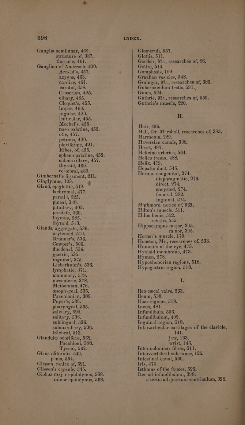 Ganglia semilunar, 462. structure of, 387. thoracic, 461. Ganglion of Andersch, 420. Arnild’s, 457, azygos, 463, cardiac, 461. carotid, 458. Casscrian, 425. ciliary, 455. Cloquet’s, 455. impar, 463. jugular, 420. lenticular, 455. Meckel’s, 455. naso-palatine, 455. otic, 457. petrous, 420. plexiforme, 421. Ribes, of, 455. submaxillary, 457. thyroid, 460. vertebral, 460. Gimbernat’s ligament, 211, Ginglymus, 123, g Gland, epiglottic, 512. | lachrymal, 477. parotid, 525. pineal, 3J8. pituitary, 402. prostate, 560. thymus, 585. thyroid, 513. Glands, aggregate, 536. arytenoid, 512, Brunner’s, 536. Cowper’s, 566. duodenal, 536. gastric, 535. inguinal, 375. Lieberkuhn’s, 536, lymphatic, 371. mammary, 579. mesenteric, 378. Meibomian, 476. eesoph: geal, 535, . Pacchionian, 388. Peyer’s, 536. pharyngeal, 535. salivary, 525, solitary, 536. sublingual, 526. submaxillary, 526. tracheal, 513. Glandule odorifere, 562. Pacchioni, 388. Tysoni, 562. Glans clitoridis, 549. penis, 534, Glisson, notice of, 521. Glisson’s capsule, 545, Glomeruli, 557. Glottis, 511. Goodsir, Mr., researches of, 86, Goitre, 514. Gomphosis, 122. Graafian vesicles, 548. Grainger, Mr., researches of, 385, Gubernaculum testis, 591. Gums, 524. Guthrie, Mr., researches of, 559. Guthrie’s muscle, 220. H. Hair, 496. Hall, Dr. Marshall, researches of, 385. Harmonia, 122. Haversian canals, 338, Heart, 497. Helicine arteries, 564. Helico trema, 488, Helix, 479. Hepatic duct, 546. Hernia, congenital, 274. diaphragmatic, 216. direct, 274. encysted, 274. femoral, 282. inguinal, 274. Highmore, notice of, 569. Hilton’s muscle, 511. Hilus lienis, 552. renalis, 550. * Hippocampus major, 395. minor, 395. Horner’s muscle, 170: Houston, Mr., researches of, 533. Humours of the eye, 473. Hyaloid membrane, 473. Hymen, 578. Hy pochondriace regions, 518. Hypogastric region, 518. I. Tleo-ewcal valve, 533. Ileum, 530, Iliac regions, 518. Incus, 481. Infundibula, 556. Infundibulum, 402. Inguinal region, 518. Inter-articular cartilages of the clavicle, 141. jaw, 133. wrist, 146, Inter-columnar fibres, 211. Inter-vertebral substance, 125. Intestinal canal, 530. Iris, 470. Isthmus of the fauces, 525, Iter ad infundibulum, 398. a tertio ad quartum ventriculum, 398.